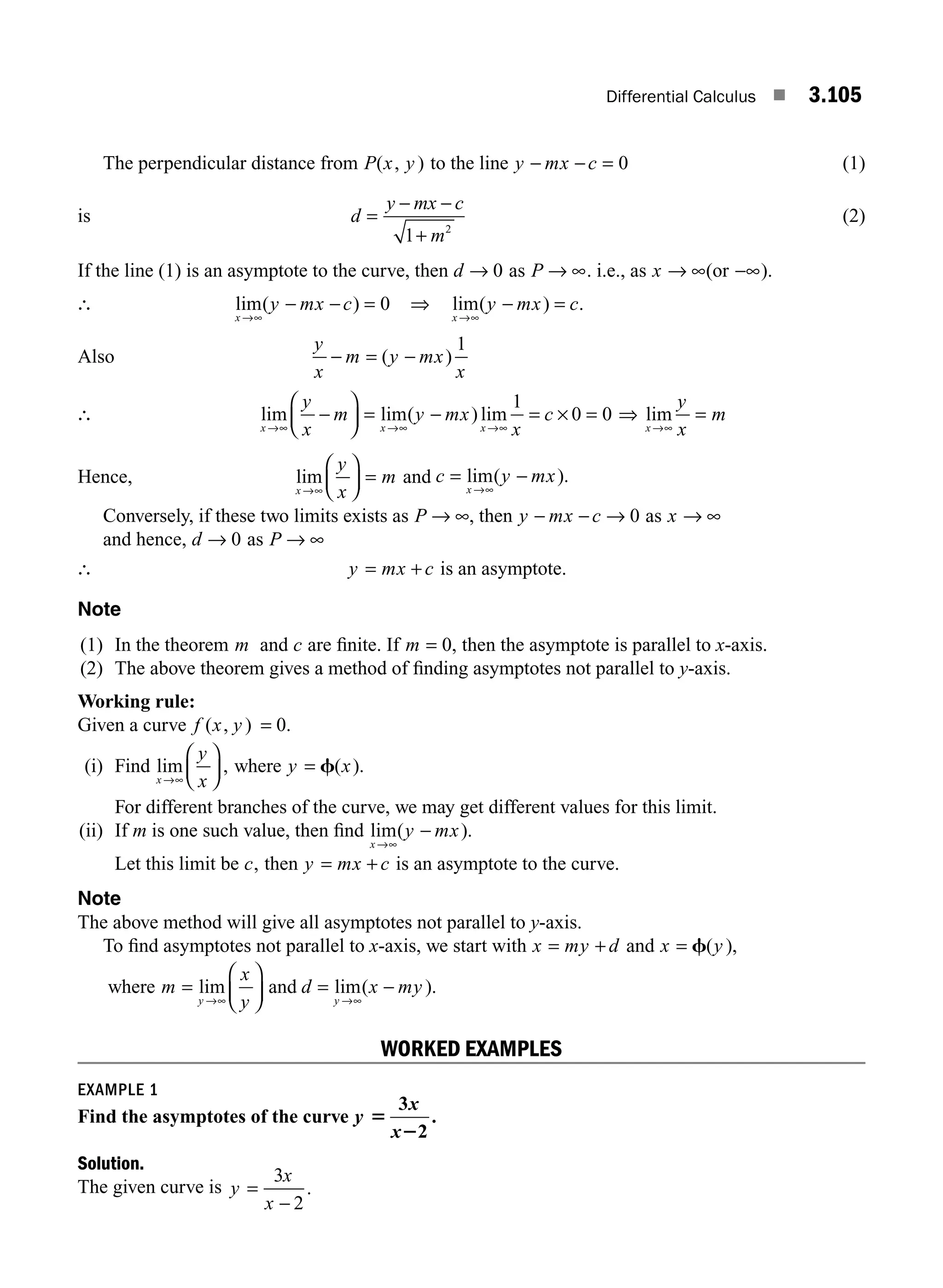 Differential Calculus ■ 3.105
The perpendicular distance from P x y
( , ) to the line y mx c
− − = 0 (1)
is d
y mx c
m
=
− −
+
1 2
(2)
If the line (1) is an asymptote to the curve, then d → 0 as P → ∞. i.e., as x → ∞(or −∞).
∴ lim( )
x
y mx c
→∞
− − = 0 ⇒ lim( ) .
x
y mx c
→∞
− =
Also
y
x
m y mx
x
− = −
( )
1
∴ lim lim( ) lim
x x x
y
x
m y mx
x
c
→∞ →∞ →∞
−
⎛
⎝
⎜
⎞
⎠
⎟ = − = × =
1
0 0 ⇒ lim
x
y
x
m
→∞
=
Hence, lim
x
y
x
m
→∞
⎛
⎝
⎜
⎞
⎠
⎟ = and c y mx
x
= −
→∞
lim( ).
Conversely, if these two limits exists as P → ∞, then y mx c
− − → 0 as x → ∞
and hence, d → 0 as P → ∞
∴ y mx c
= + is an asymptote.
Note
(1) In the theorem m and c are ﬁnite. If m = 0, then the asymptote is parallel to x-axis.
(2) The above theorem gives a method of ﬁnding asymptotes not parallel to y-axis.
Working rule:
Given a curve f x y
( , ) = 0.
(i) Find lim ,
x
y
x
→∞
⎛
⎝
⎜
⎞
⎠
⎟ where y x
= f( ).
For different branches of the curve, we may get different values for this limit.
(ii) If m is one such value, then ﬁnd lim( ).
x
y mx
→∞
−
Let this limit be c, then y mx c
= + is an asymptote to the curve.
Note
The above method will give all asymptotes not parallel to y-axis.
To ﬁnd asymptotes not parallel to x-axis, we start with x my d
= + and x y
= f( ),
where m
x
y
y
=
⎛
⎝
⎜
⎞
⎠
⎟
→∞
lim and d x my
y
= −
→∞
lim( ).
WORKED EXAMPLES
EXAMPLE 1
Find the asymptotes of the curve y
x
x
5
2
3
2
.
Solution.
The given curve is y
x
x
=
−
3
2
.
M03_ENGINEERING_MATHEMATICS-I _CH03_Part D.indd 105 5/19/2016 7:42:05 PM
 