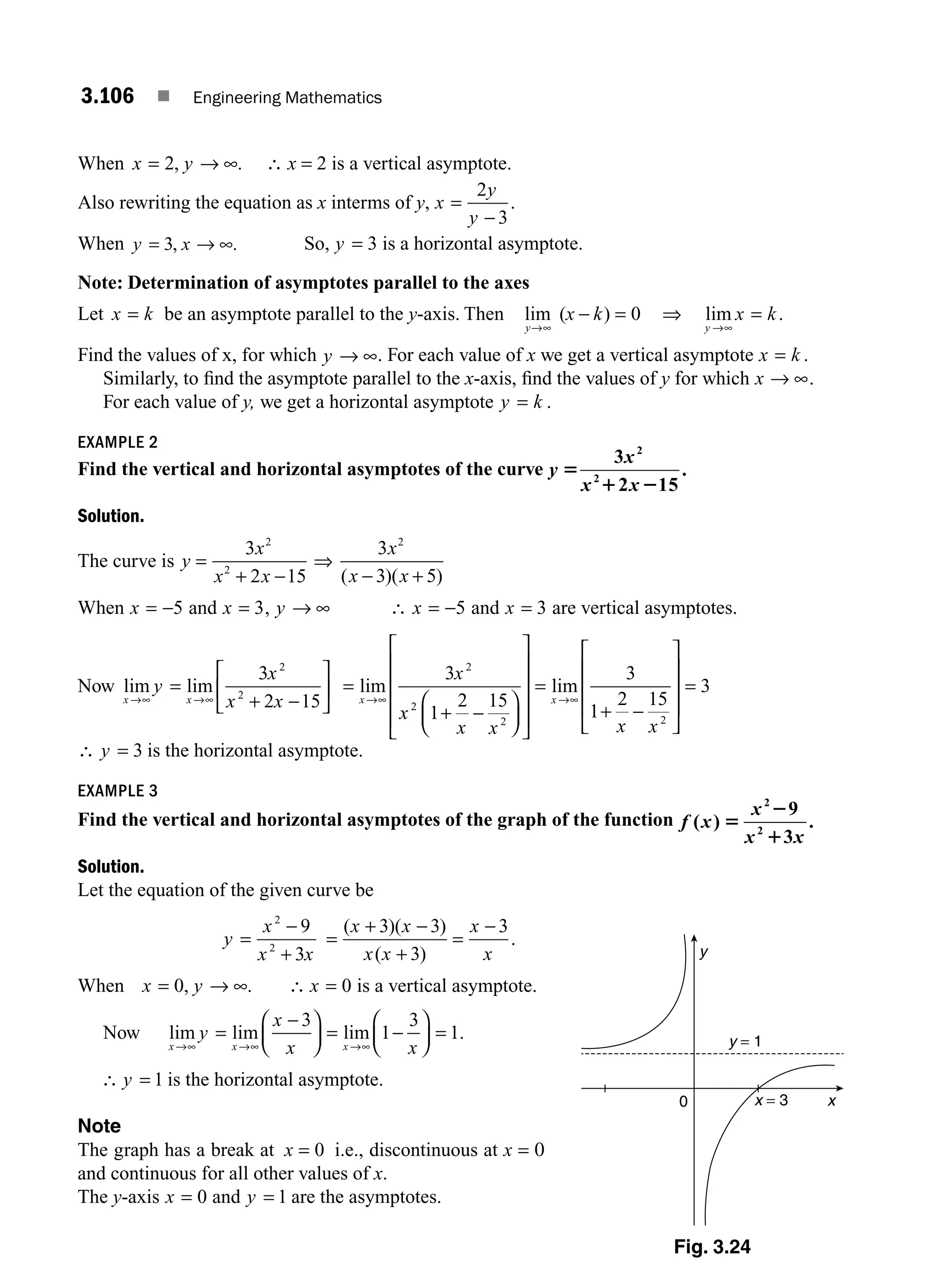 3.106 ■ Engineering Mathematics
When x y
= → ∞
2, . ∴ x = 2 is a vertical asymptote.
Also rewriting the equation as x interms of y, x
y
y
=
−
2
3
.
When y x
= → ∞
3, . So, y = 3 is a horizontal asymptote.
Note: Determination of asymptotes parallel to the axes
Let x k
= be an asymptote parallel to the y-axis. Then lim )
y
x k
→∞
− =
( 0 ⇒ lim .
y
x k
→∞
=
Find the values of x, for which y → ∞. For each value of x we get a vertical asymptote x k
= .
Similarly, to ﬁnd the asymptote parallel to the x-axis, ﬁnd the values of y for which x → ∞.
For each value of y, we get a horizontal asymptote y k
= .
EXAMPLE 2
Find the vertical and horizontal asymptotes of the curve y
x
x x
5
1 2
3
2 15
.
2
2
Solution.
The curve is y
x
x x
=
+ −
3
2 15
2
2
⇒
3
3 5
2
x
x x
( )( )
− +
When x = −5 and x = 3, y → ∞ ∴ x = −5 and x = 3 are vertical asymptotes.
Now lim lim
x x
x
x x
→∞ →∞
=
+ −
⎡
⎣
⎢
⎤
⎦
⎥
y
3
2 15
2
2
=
+ −
⎛
⎝
⎜
⎞
⎠
⎟
⎡
⎣
⎢
⎢
⎢
⎢
⎤
⎦
⎥
⎥
⎥
⎥
=
+ −
⎡
⎣
→∞ →∞
lim lim
x x
x
x
x x x x
3
1
2 15
3
1
2 15
2
2
2 2
⎢
⎢
⎢
⎢
⎤
⎦
⎥
⎥
⎥
= 3
∴ y = 3 is the horizontal asymptote.
EXAMPLE 3
Find the vertical and horizontal asymptotes of the graph of the function f x
x
x x
( )
9
3
.
2
2
5
2
1
Solution.
Let the equation of the given curve be
y
x
x x
=
−
+
2
2
9
3
=
+ −
+
=
−
( )( )
( )
.
x x
x x
x
x
3 3
3
3
When x y
= → ∞
0, . ∴ x = 0 is a vertical asymptote.
Now lim lim lim .
x x x
y
x
x x
→∞ →∞ →∞
=
−
⎛
⎝
⎜
⎞
⎠
⎟ = −
⎛
⎝
⎜
⎞
⎠
⎟ =
3
1
3
1
∴ y = 1 is the horizontal asymptote.
Note
The graph has a break at x = 0 i.e., discontinuous at x = 0
and continuous for all other values of x.
The y-axis x = 0 and y = 1 are the asymptotes.
y
y = 1
x = 3
0 x
Fig. 3.24
M03_ENGINEERING_MATHEMATICS-I _CH03_Part D.indd 106 5/19/2016 7:42:13 PM
 