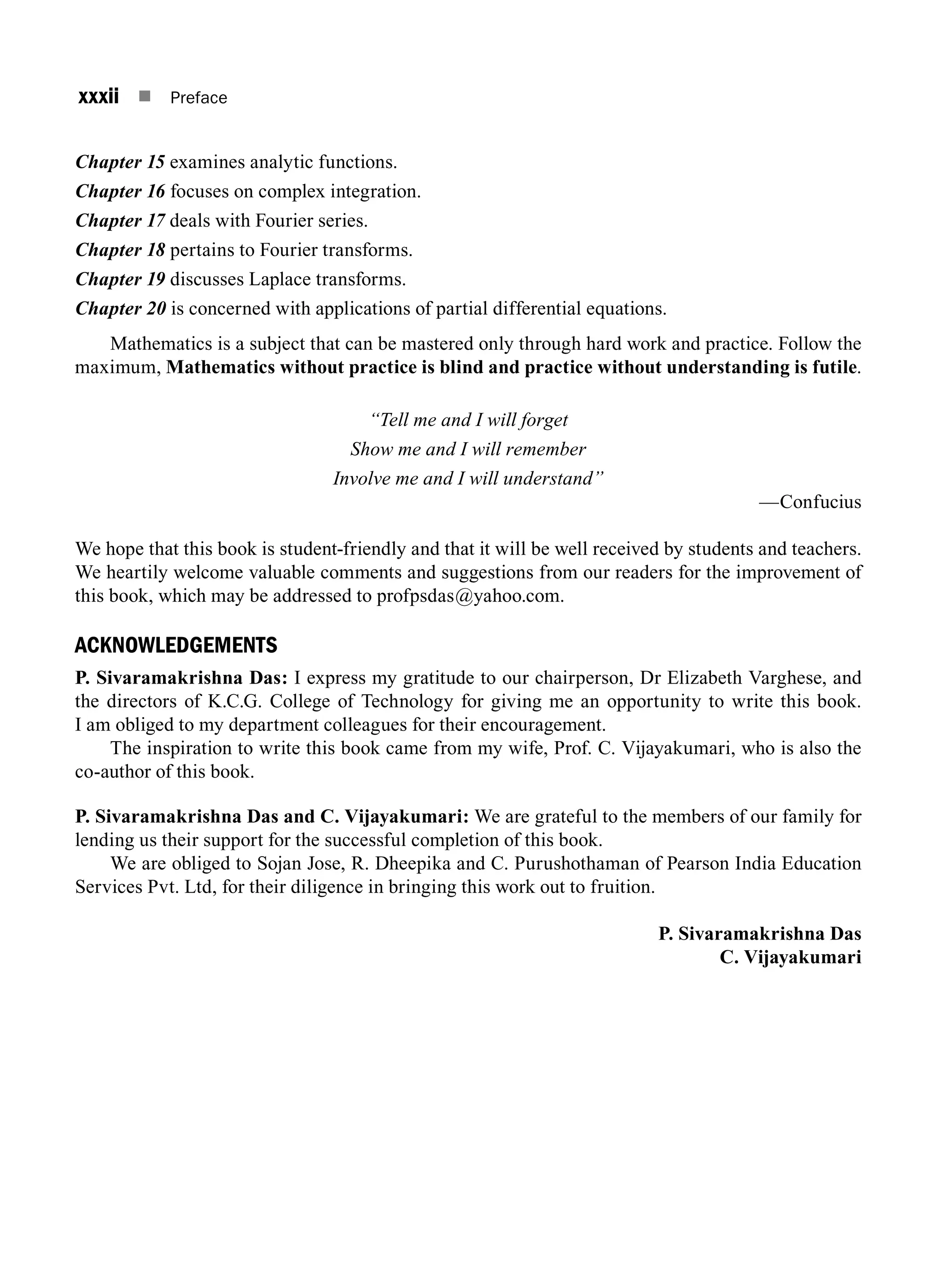 xxxii n Preface
Chapter 15 examines analytic functions.
Chapter 16 focuses on complex integration.
Chapter 17 deals with Fourier series.
Chapter 18 pertains to Fourier transforms.
Chapter 19 discusses Laplace transforms.
Chapter 20 is concerned with applications of partial differential equations.
Mathematics is a subject that can be mastered only through hard work and practice. Follow the
maximum, Mathematics without practice is blind and practice without understanding is futile.
“Tell me and I will forget
Show me and I will remember
Involve me and I will understand”
—Confucius
We hope that this book is student-friendly and that it will be well received by students and teachers.
We heartily welcome valuable comments and suggestions from our readers for the improvement of
this book, which may be addressed to profpsdas@yahoo.com.
ACKNOWLEDGEMENTS
P. Sivaramakrishna Das: I express my gratitude to our chairperson, Dr Elizabeth Varghese, and
the directors of K.C.G. College of Technology for giving me an opportunity to write this book.
I am obliged to my department colleagues for their encouragement.
The inspiration to write this book came from my wife, Prof. C. Vijayakumari, who is also the
co-author of this book.
P. Sivaramakrishna Das and C. Vijayakumari: We are grateful to the members of our family for
lending us their support for the successful completion of this book.
We are obliged to Sojan Jose, R. Dheepika and C. Purushothaman of Pearson India Education
Services Pvt. Ltd, for their diligence in bringing this work out to fruition.
 P. Sivaramakrishna Das
 C. Vijayakumari
A01_ENGINEERING_MATHEMATICS-I _FM - (Reprint).indd 32 3/2/2017 6:17:56 PM
 