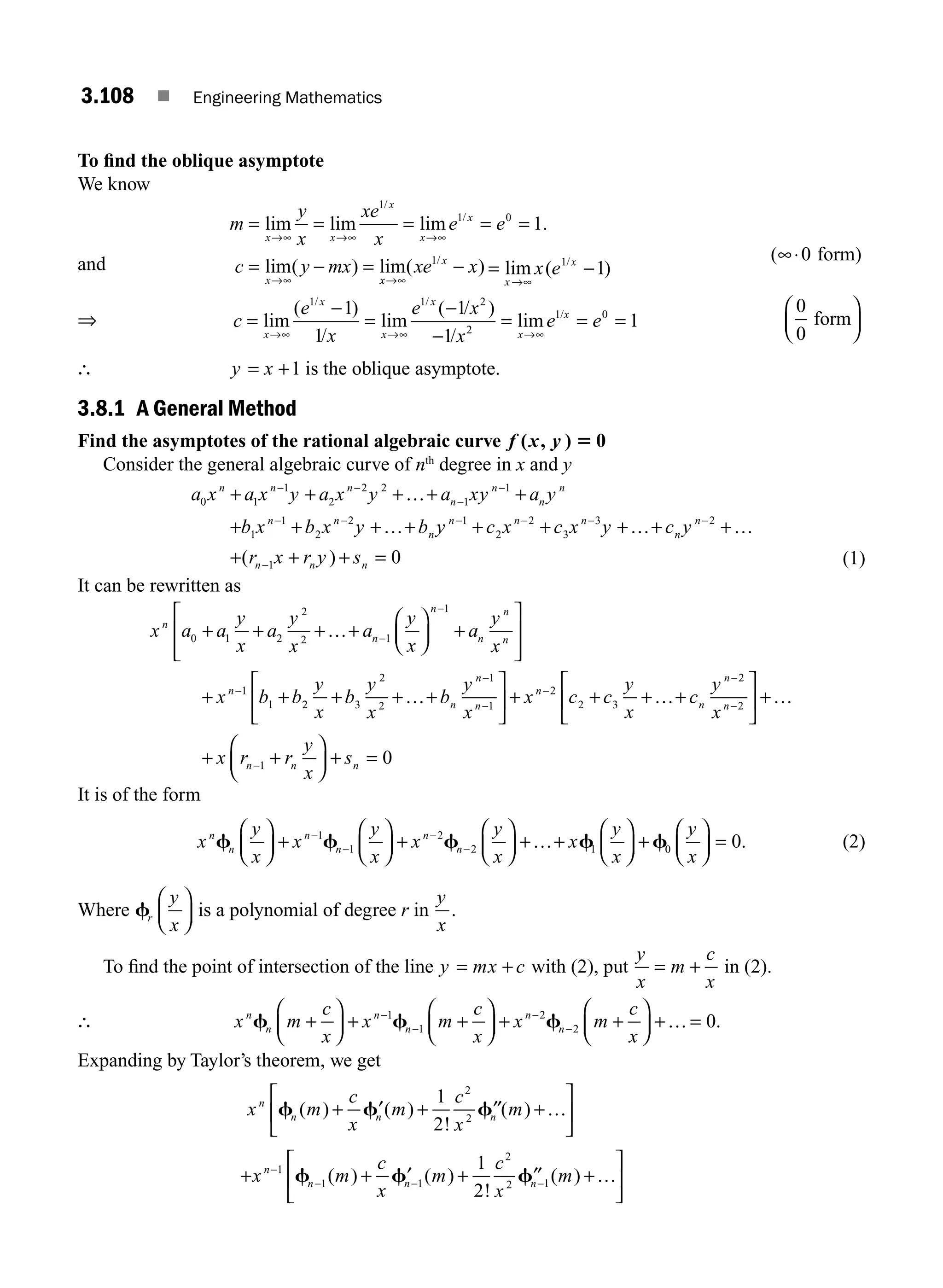 3.108 ■ Engineering Mathematics
To ﬁnd the oblique asymptote
We know
and
m
y
x
xe
x
e e
c y mx
x x
x
x
x
x
= = = = =
= − =
→∞ →∞ →∞
→∞
lim lim lim .
lim( ) lim
/
/
1
1 0
1
x
x
x
xe x
→∞
−
( )
/
1 (∞⋅0 form)
⇒ c
e
x
e x
x
e e
x
x
x
x
x
x
=
−
=
−
−
= = =
→∞ →∞ →∞
lim
( )
/
lim
( / )
/
lim
/ /
/
1 1 2
2
1 0
1
1
1
1
1
0
0
form
⎛
⎝
⎜
⎞
⎠
⎟
∴ y x
= +1 is the oblique asymptote.
3.8.1 A General Method
Find the asymptotes of the rational algebraic curve f x y
( , ) 5 0
Consider the general algebraic curve of nth
degree in x and y
a x a x y a x y a xy a y
b x b x y b
n n n
n
n
n
n
n n
n
0 1
1
2
2 2
1
1
1
1
2
2
+ + + + +
+ + + +
− −
−
−
− −
…
… y
y c x c x y c y
r x r y s
n n n
n
n
n n n
− − − −
−
+ + + + +
+ + + =
1
2
2
3
3 2
1 0
… …
( ) (1)
It can be rewritten as
x a a
y
x
a
y
x
a
y
x
a
y
x
x b b
n
n
n
n
n
n
n
0 1 2
2
2 1
1
1
1
+ + + +
⎛
⎝
⎜
⎞
⎠
⎟ +
⎡
⎣
⎢
⎢
⎤
⎦
⎥
⎥
+ +
−
−
−
…
2
2 3
2
2
1
1
2
2 3
2
2
y
x
b
y
x
b
y
x
x c c
y
x
c
y
x
n
n
n
n
n
n
n
+ + +
⎡
⎣
⎢
⎤
⎦
⎥ + + + +
⎡
⎣
⎢
−
−
−
−
−
… …
⎤
⎤
⎦
⎥ +
+ +
⎛
⎝
⎜
⎞
⎠
⎟ + =
−
…
x r r
y
x
s
n n n
1 0
It is of the form
x
y
x
x
y
x
x
y
x
x
y
x
n
n
n
n
n
n
f f f f
⎛
⎝
⎜
⎞
⎠
⎟ +
⎛
⎝
⎜
⎞
⎠
⎟ +
⎛
⎝
⎜
⎞
⎠
⎟ + +
⎛
⎝
⎜
⎞
−
−
−
−
1
1
2
2 1
…
⎠
⎠
⎟ +
⎛
⎝
⎜
⎞
⎠
⎟ =
f0 0
y
x
. (2)
Where fr
y
x
⎛
⎝
⎜
⎞
⎠
⎟ is a polynomial of degree r in
y
x
.
To ﬁnd the point of intersection of the line y mx c
= + with (2), put
y
x
m
c
x
= + in (2).
∴ x m
c
x
x m
c
x
x m
c
x
n
n
n
n
n
n
f f f
+
⎛
⎝
⎜
⎞
⎠
⎟ + +
⎛
⎝
⎜
⎞
⎠
⎟ + +
⎛
⎝
⎜
⎞
⎠
⎟ + =
−
−
−
−
1
1
2
2 0
… .
Expanding by Taylor’s theorem, we get
x m
c
x
m
c
x
m
n
n n n
f f f
( ) ( )
!
( )
+ ′ + ′′ +
⎡
⎣
⎢
⎤
⎦
⎥
1
2
2
2
…
+ + ′ + ′′ +
⎡
⎣
⎢
⎤
⎦
⎥
−
− − −
x m
c
x
m
c
x
m
n
n n n
1
1 1
2
2 1
1
2
f f f
( ) ( )
!
( ) …
= −
→∞
lim ( )
/
x
x
x e1
1
M03_ENGINEERING_MATHEMATICS-I _CH03_Part D.indd 108 5/19/2016 7:42:22 PM
 