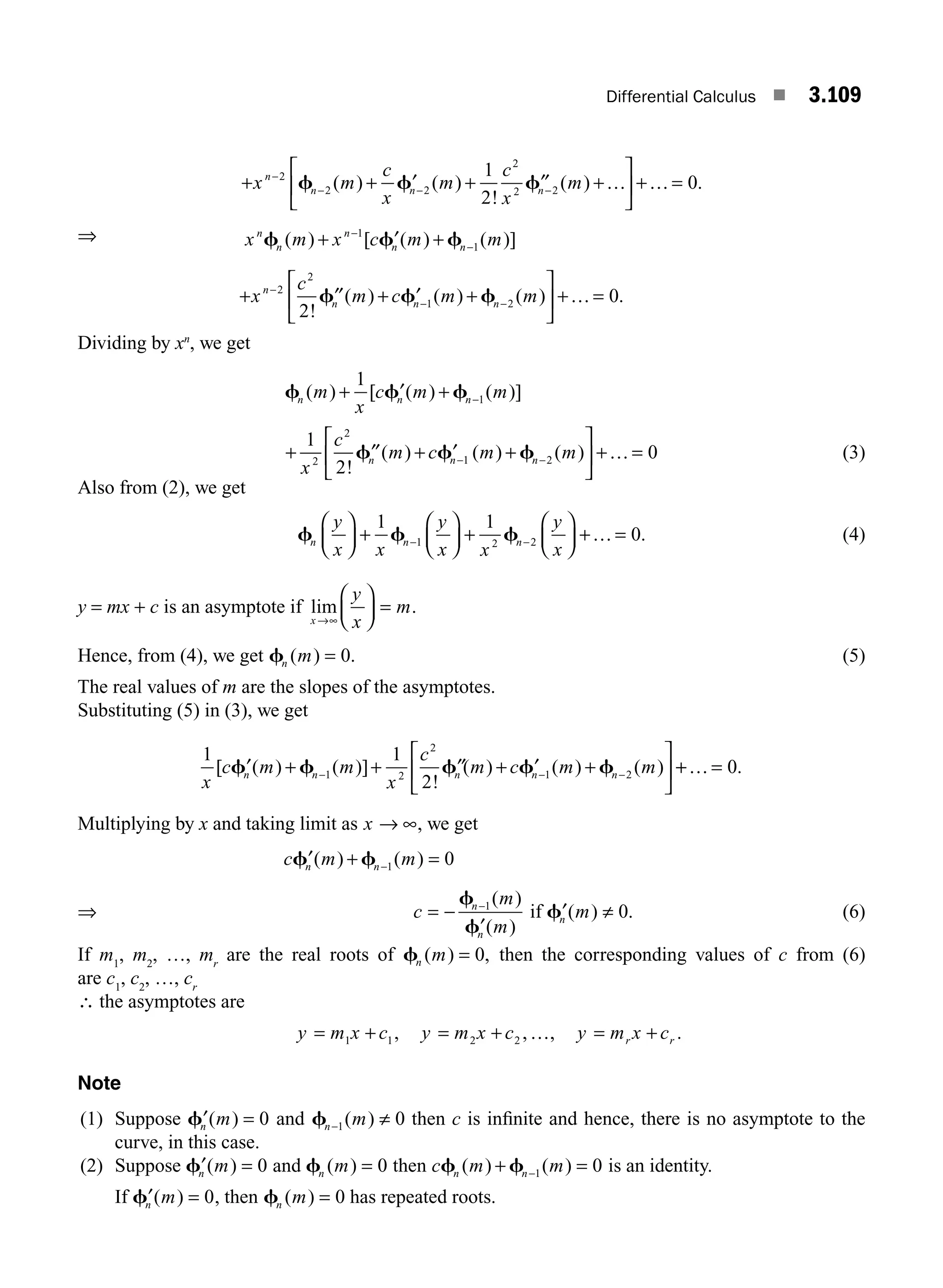 Differential Calculus ■ 3.109
+ + ′ + ′′ +
⎡
⎣
⎢
⎤
⎦
⎥ + =
−
− − −
x m
c
x
m
c
x
m
n
n n n
2
2 2
2
2 2
1
2
0
f f f
( ) ( )
!
( ) .
… …
⇒ x m x c m m
n
n
n
n n
f f f
( ) [ ( ) ( )]
+ ′ +
−
−
1
1
+ ′′ + ′ +
⎡
⎣
⎢
⎤
⎦
⎥ + =
−
− −
x
c
m c m m
n
n n n
2
2
1 2
2
0
!
( ) ( ) ( ) .
f f f …
Dividing by xn
, we get
f f f
n n n
m
x
c m m
( ) [ ( ) ( )]
+ ′ + −
1
1
+ ′′ + ′ +
⎡
⎣
⎢
⎤
⎦
⎥ + =
− −
1
2
0
2
2
1 2
x
c
m c m m
n n n
!
( ) ( ) ( )
f f f … (3)
Also from (2), we get
f f f
n n n
y
x x
y
x x
y
x
⎛
⎝
⎜
⎞
⎠
⎟ +
⎛
⎝
⎜
⎞
⎠
⎟ +
⎛
⎝
⎜
⎞
⎠
⎟ + =
− −
1 1
0
1 2 2 … . (4)
y = mx + c is an asymptote if lim .
x
y
x
m
→
⎛
⎝
⎜
⎞
⎠
⎟ =
∞
Hence, from (4), we get fn m
( ) .
= 0 (5)
The real values of m are the slopes of the asymptotes.
Substituting (5) in (3), we get
1 1
2
1 2
2
1 2
x
c m m
x
c
m c m m
n n n n n
[ ( ) ( )]
!
( ) ( ) ( )
′ + + ′′ + ′ +
⎡
⎣
⎢
⎤
⎦
⎥
− − −
f f f f f +
+ =
… 0.
Multiplying by x and taking limit as x → ∞, we get
c m m
n n
′ + =
−
f f
( ) ( )
1 0
⇒ c
m
m
n
n
= −
′
−
f
f
1( )
( )
if ′ ≠
fn m
( ) .
0 (6)
If m1
, m2
, …, mr
are the real roots of fn m
( ) ,
= 0 then the corresponding values of c from (6)
are c1
, c2
, …, cr
∴ the asymptotes are
y m x c y m x c y m x c
r r
= + = + = +
1 1 2 2
, , , .
…
Note
(1) Suppose ′ =
fn m
( ) 0 and fn m
− ≠
1 0
( ) then c is inﬁnite and hence, there is no asymptote to the
curve, in this case.
(2) Suppose ′ =
fn m
( ) 0 and fn m
( ) = 0 then c m m
n n
f f
( ) ( )
+ =
−1 0 is an identity.
If ′ =
fn m
( ) 0, then fn m
( ) = 0 has repeated roots.
M03_ENGINEERING_MATHEMATICS-I _CH03_Part D.indd 109 5/19/2016 7:42:26 PM
 