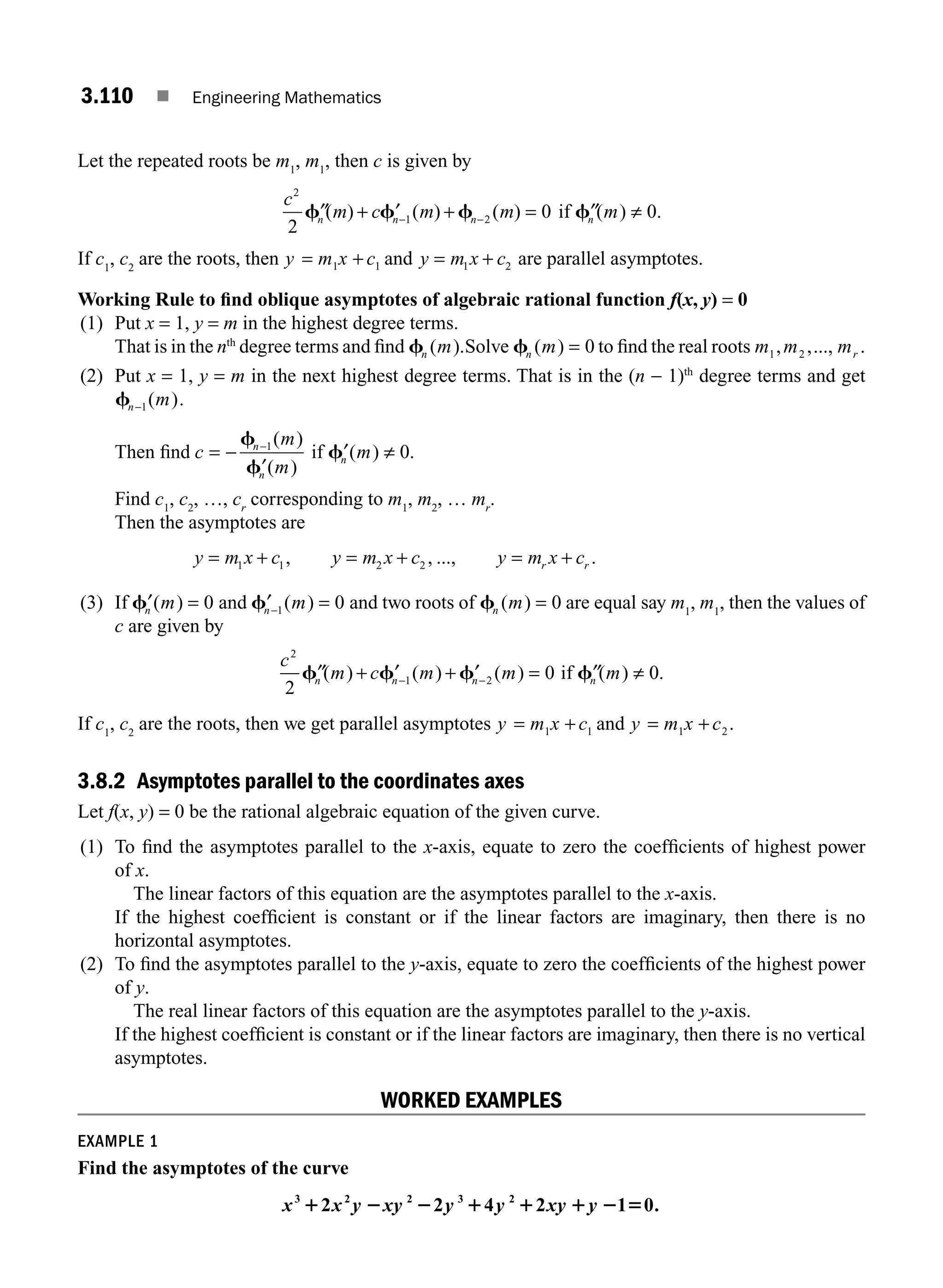 3.110 ■ Engineering Mathematics
Let the repeated roots be m1
, m1
, then c is given by
c
m c m m
n n n
2
1 2
2
0
′′ + ′ + =
− −
f f f
( ) ( ) ( ) if ′′ ≠
fn m
( ) .
0
If c1
, c2
are the roots, then y m x c
= +
1 1 and y m x c
= +
1 2 are parallel asymptotes.
Working Rule to ﬁnd oblique asymptotes of algebraic rational function f(x, y) = 0
(1) Put x = 1, y = m in the highest degree terms.
That is in the nth
degree terms and ﬁnd fn m
( ).Solve fn m
( ) = 0 to ﬁnd the real roots m m mr
1 2
, ,..., .
(2) Put x = 1, y = m in the next highest degree terms. That is in the (n − 1)th
degree terms and get
fn m
−1( ).
Then ﬁnd c
m
m
n
n
= −
′
−
f
f
1( )
( )
if ′ ≠
fn m
( ) .
0
Find c1
, c2
, …, cr
corresponding to m1
, m2
, … mr
.
Then the asymptotes are
y m x c y m x c y m x c
r r
= + = + = +
1 1 2 2
, , ..., .
(3) If ′ =
fn m
( ) 0 and ′ =
−
fn m
1 0
( ) and two roots of fn m
( ) = 0 are equal say m1
, m1
, then the values of
c are given by
c
m c m m m
n n n n
2
1 2
2
0 0
′′ + ′ + ′ = ′′ ≠
− −
f f f f
( ) ( ) ( ) ( ) .
if
If c1
, c2
are the roots, then we get parallel asymptotes y m x c
= +
1 1 and y m x c
= +
1 2.
3.8.2 Asymptotes parallel to the coordinates axes
Let f(x, y) = 0 be the rational algebraic equation of the given curve.
(1) To ﬁnd the asymptotes parallel to the x-axis, equate to zero the coefﬁcients of highest power
of x.
The linear factors of this equation are the asymptotes parallel to the x-axis.
If the highest coefﬁcient is constant or if the linear factors are imaginary, then there is no
horizontal asymptotes.
(2) To ﬁnd the asymptotes parallel to the y-axis, equate to zero the coefﬁcients of the highest power
of y.
The real linear factors of this equation are the asymptotes parallel to the y-axis.
If the highest coefﬁcient is constant or if the linear factors are imaginary, then there is no vertical
asymptotes.
WORKED EXAMPLES
EXAMPLE 1
Find the asymptotes of the curve
x x y xy y y xy y
3 2 2 3 2
2 2 4 2 1 0.
1 2 2 1 1 1 2 5
M03_ENGINEERING_MATHEMATICS-I _CH03_Part D.indd 110 5/19/2016 7:42:30 PM
 