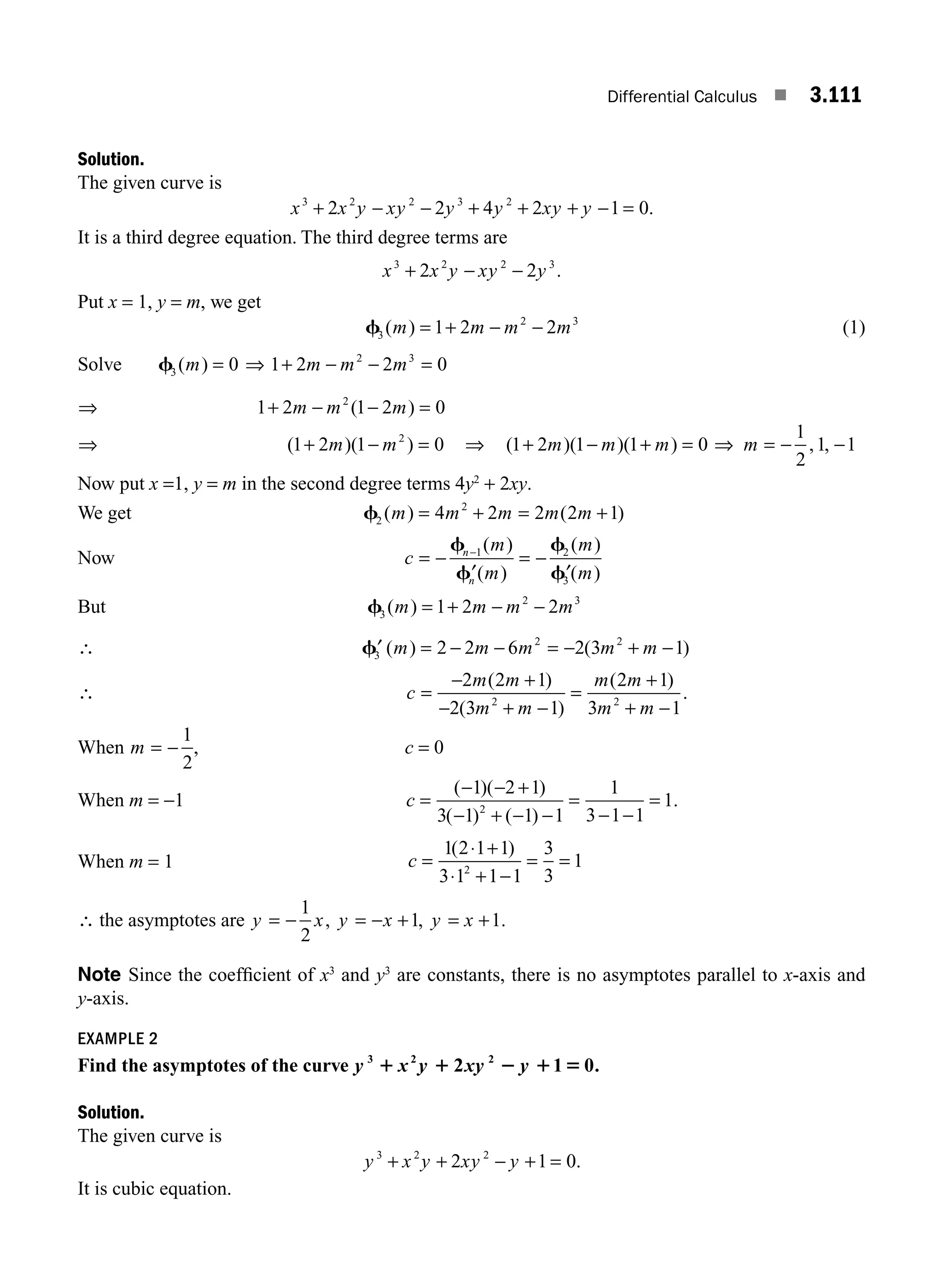 Differential Calculus ■ 3.111
Solution.
The given curve is
x x y xy y y xy y
3 2 2 3 2
2 2 4 2 1 0
+ − − + + + − = .
It is a third degree equation. The third degree terms are
x x y xy y
3 2 2 3
2 2
+ − − .
Put x = 1, y = m, we get
f3
2 3
1 2 2
( )
m m m m
= + − − (1)
Solve f3 0
( )
m = ⇒ 1 2 2 0
2 3
+ − − =
m m m
⇒ 1 2 1 2 0
2
+ − − =
m m m
( )
⇒ ( )( )
1 2 1 0
2
+ − =
m m ⇒ ( )( )( )
1 2 1 1 0
+ − + =
m m m ⇒ m = − −
1
2
1 1
, ,
Now put x =1, y = m in the second degree terms 4y2
+ 2xy.
We get f2
2
4 2 2 2 1
( ) ( )
m m m m m
= + = +
Now c
m
m
m
m
n
n
= −
′
= −
′
−
f
f
f
f
1 2
3
( )
( )
( )
( )
But f3
2 3
1 2 2
( )
m m m m
= + − −
∴ ′ = − − = − + −
f3
2 2
2 2 6 2 3 1
( ) ( )
m m m m m
∴ c
m m
m m
m m
m m
=
− +
− + −
=
+
+ −
2 2 1
2 3 1
2 1
3 1
2 2
( )
( )
( )
.
When m = −
1
2
, c = 0
When m = −1 c =
− − +
− + − −
=
− −
=
( )( )
( ) ( )
.
1 2 1
3 1 1 1
1
3 1 1
1
2
When m = 1 c =
+
+ −
= =
1 2 1 1
3 1 1 1
3
3
1
2
( )
⋅
⋅
∴ the asymptotes are y x y x y x
= − = − + = +
1
2
1 1
, , .
Note Since the coefﬁcient of x3
and y3
are constants, there is no asymptotes parallel to x-axis and
y-axis.
EXAMPLE 2
Find the asymptotes of the curve y x y xy y
3 2 2
2 1 0.
1 1 2 1 5
Solution.
The given curve is
y x y xy y
3 2 2
2 1 0
+ + − + = .
It is cubic equation.
M03_ENGINEERING_MATHEMATICS-I _CH03_Part D.indd 111 5/19/2016 7:42:35 PM
 