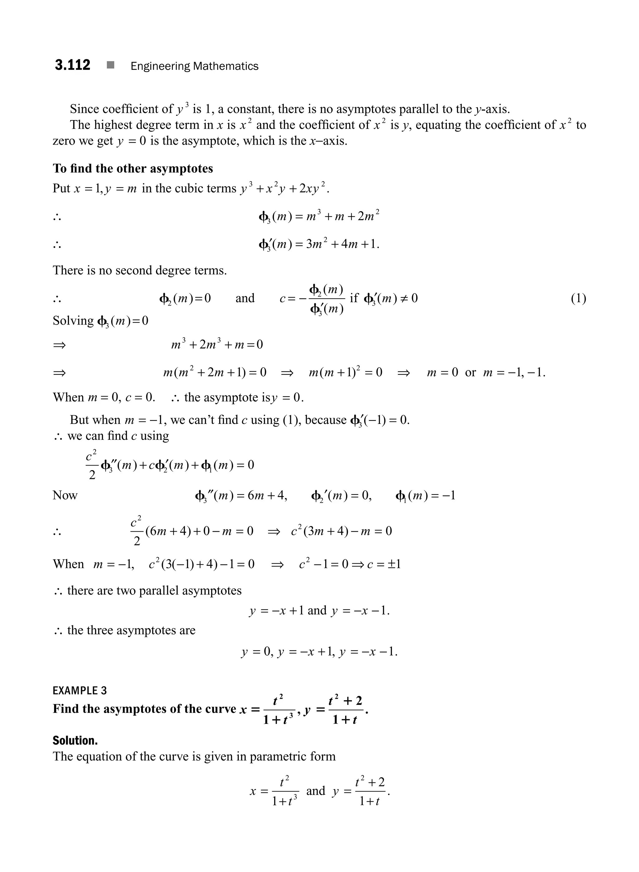 3.112 ■ Engineering Mathematics
Since coefﬁcient of y 3
is 1, a constant, there is no asymptotes parallel to the y-axis.
The highest degree term in x is x2
and the coefﬁcient of x2
is y, equating the coefﬁcient of x2
to
zero we get y = 0 is the asymptote, which is the x−axis.
To ﬁnd the other asymptotes
Put x y m
= =
1, in the cubic terms y x y xy
3 2 2
2
+ + .
∴ f3
3 2
2
( )
m m m m
= + +
∴ ′ = + +
f3
2
3 4 1
( ) .
m m m
There is no second degree terms.
∴ f2 0
( )
m = and c
m
m
m
= −
′
′ ≠
f
f
f
2
3
3 0
( )
( )
( )
if (1)
Solving f3 0
( )
m =
⇒ m m m
3 3
2 0
+ + =
⇒ m m m
( )
2
2 1 0
+ + = ⇒ m m
( )
+ =
1 0
2
⇒ m m
= = − −
0 1 1
or , .
When m c
= =
0 0
, . ∴ the asymptote isy = 0.
But when m = −1, we can’t ﬁnd c using (1), because ′ − =
f3 1 0
( ) .
∴ we can ﬁnd c using
c
m c m m
2
3 2 1
2
0
′′ + ′ + =
f f f
( ) ( ) ( )
Now f f f
3 2 1
6 4 0 1
″ ′
( ) , ( ) , ( )
m m m m
= + = = −
∴
c
m m
2
2
6 4 0 0
( )
+ + − = ⇒ c m m
2
3 4 0
( )
+ − =
When m c
= − − + − =
1 3 1 4 1 0
2
, ( ( ) ) ⇒ c c
2
1 0 1
− = ⇒ = ±
∴ there are two parallel asymptotes
y x y x
= − + = − −
1 1
and .
∴ the three asymptotes are
y y x y x
= = − + = − −
0 1 1
, , .
EXAMPLE 3
Find the asymptotes of the curve x
t
t
y
t
t
5
1
5
1
1
2
3
2
1
,
2
1
.
Solution.
The equation of the curve is given in parametric form
x
t
t
y
t
t
=
+
=
+
+
2
3
2
1
2
1
and .
M03_ENGINEERING_MATHEMATICS-I _CH03_Part D.indd 112 5/19/2016 7:42:43 PM
 