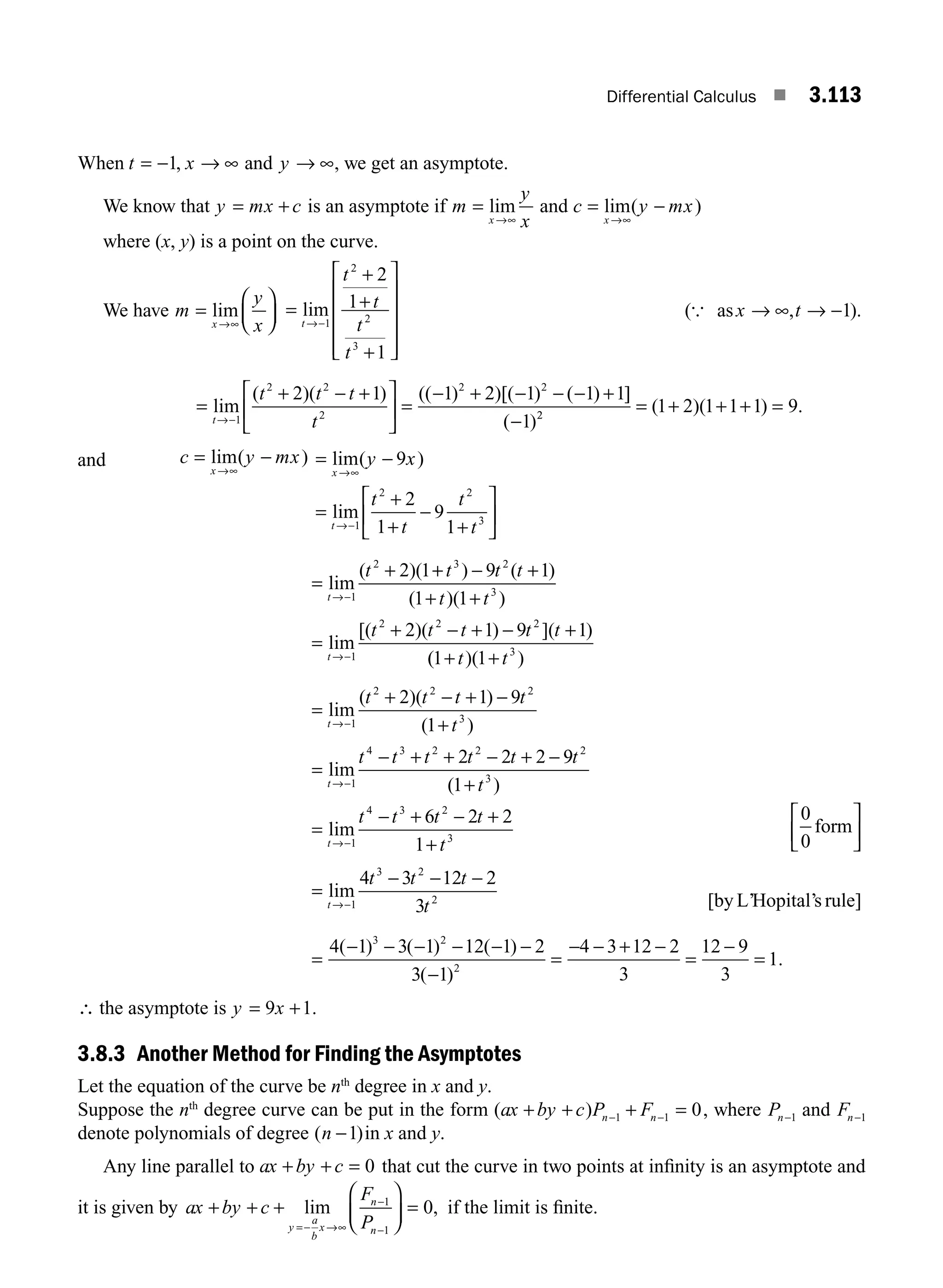 Differential Calculus ■ 3.113
When t x y
= − → ∞ → ∞
1, and , we get an asymptote.
We know that y mx c
= + is an asymptote if m
y
x
x
=
→∞
lim and c y mx
x
= −
→∞
lim( )
where (x, y) is a point on the curve.
We have m
y
x
x
=
⎛
⎝
⎜
⎞
⎠
⎟
→∞
lim =
+
+
+
⎡
⎣
⎢
⎢
⎢
⎢
⎤
⎦
⎥
⎥
⎥
⎥
→−
lim
t
t
t
t
t
1
2
2
3
2
1
1
( , ).
{ asx t
→ ∞ → −1
=
+ − +
⎡
⎣
⎢
⎤
⎦
⎥ =
− + − − − +
−
→−
lim
( )( ) (( ) )[( ) ( ) ]
( )
t
t t t
t
1
2 2
2
2 2
2 1 1 2 1 1 1
1 2
2
1 2 1 1 1 9
= + + + =
( )( ) .
and c y mx
x
= −
→∞
lim( ) = −
=
+
+
−
+
⎡
⎣
⎢
⎤
⎦
⎥
→∞
→−
lim( )
lim
x
t
y x
t
t
t
t
9
2
1
9
1
1
2 2
3
=
+
→−
lim
( )(
t
t 2 1
1
2
+
+ − +
+ +
=
+ − + − +
→−
t t t
t t
t t t t t
t
3 2
3
1
2 2 2
9 1
1 1
2 1 9 1
) ( )
( )( )
lim
[( )( ) ]( )
(
( )( )
1 1 3
+ +
t t
=
+ − + −
+
=
− + + − + −
→−
→−
lim
( )( )
( )
lim
t
t
t t t t
t
t t t t t
1
2 2 2
3
1
4 3 2 2
2 1 9
1
2 2 2 9
9
1
6 2 2
1
2
3
1
4 3 2
3
t
t
t t t t
t
t
( )
lim
+
=
− + − +
+
→−
0
0
form
⎡
⎣
⎢
⎤
⎦
⎥
=
− − −
→−
lim
t
t t t
t
1
3 2
2
4 3 12 2
3 [by L’Hopital’s rule]
=
− − − − − −
−
=
− − + −
=
−
=
4 1 3 1 12 1 2
3 1
4 3 12 2
3
12 9
3
1
3 2
2
( ) ( ) ( )
( )
.
∴ the asymptote is y x
= +
9 1.
3.8.3 Another Method for Finding the Asymptotes
Let the equation of the curve be nth
degree in x and y.
Suppose the nth
degree curve can be put in the form ( )
ax by c P F
n n
+ + + =
− −
1 1 0, where Pn−1 and Fn−1
denote polynomials of degree ( )
n −1 in x and y.
Any line parallel to ax by c
+ + = 0 that cut the curve in two points at inﬁnity is an asymptote and
it is given by ax by c
F
P
y
a
b
x
n
n
+ + +
⎛
⎝
⎜
⎞
⎠
⎟ =
=− →∞
−
−
lim ,
1
1
0 if the limit is ﬁnite.
M03_ENGINEERING_MATHEMATICS-I _CH03_Part D.indd 113 5/19/2016 7:42:49 PM
 
