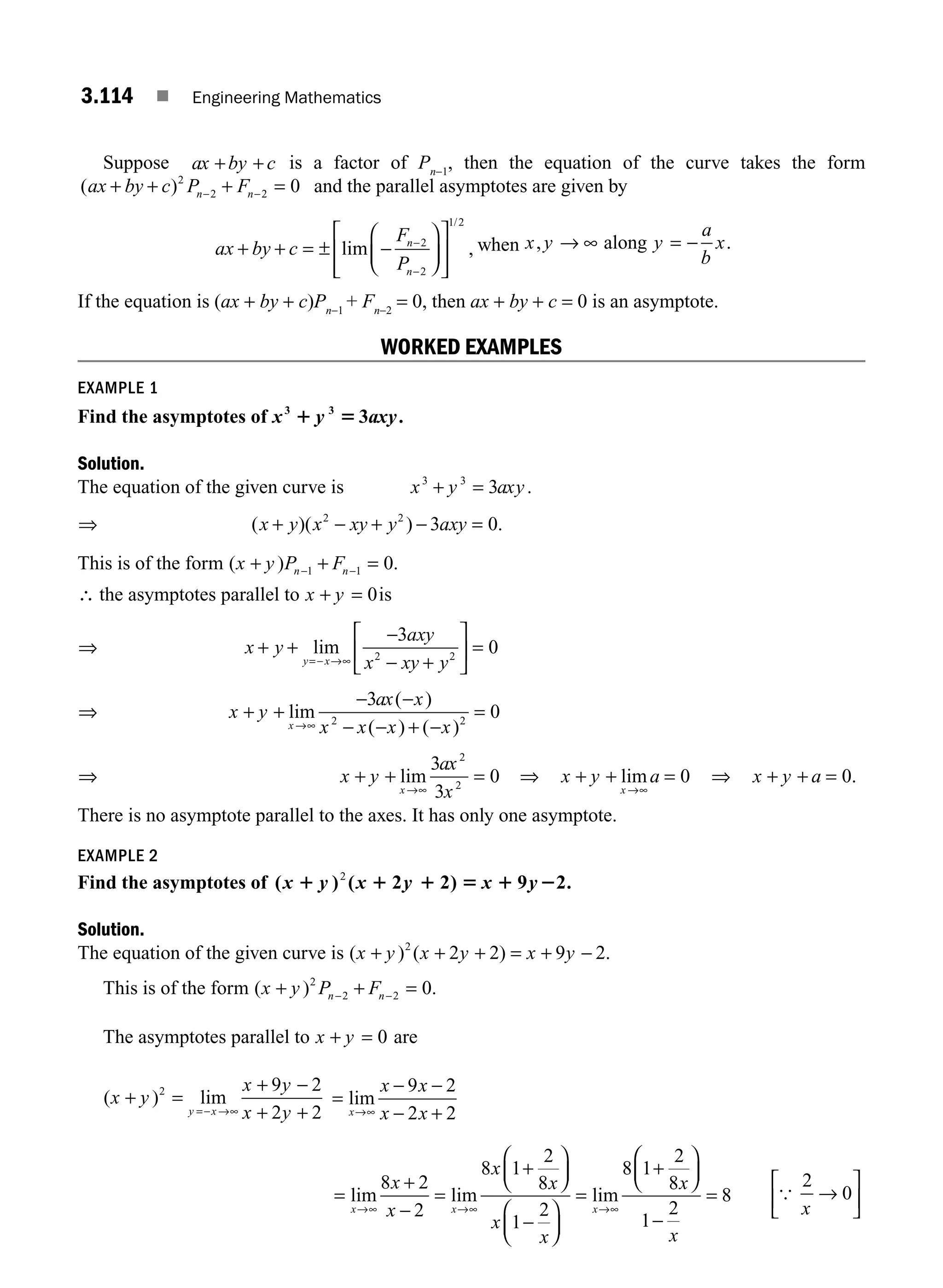 3.114 ■ Engineering Mathematics
Suppose ax by c
+ + is a factor of Pn−1
, then the equation of the curve takes the form
( )
ax by c P F
n n
+ + + =
− −
2
2 2 0 and the parallel asymptotes are given by
ax by c
F
P
n
n
+ + = ± −
⎛
⎝
⎜
⎞
⎠
⎟
⎡
⎣
⎢
⎢
⎤
⎦
⎥
⎥
−
−
lim ,
/
2
2
1 2
when x y y
a
b
x
, .
→ ∞ = −
along
If the equation is (ax + by + c)Pn−1
+ Fn−2
= 0, then ax + by + c = 0 is an asymptote.
WORKED EXAMPLES
EXAMPLE 1
Find the asymptotes of x y axy
3 3
3
1 5 .
Solution.
The equation of the given curve is x y axy
3 3
3
+ = .
⇒ ( )( ) .
x y x xy y axy
+ − + − =
2 2
3 0
This is of the form ( ) .
x y P F
n n
+ + =
− −
1 1 0
∴ the asymptotes parallel to x y
+ = 0is
⇒ x y
axy
x xy y
y x
+ +
−
− +
⎡
⎣
⎢
⎤
⎦
⎥ =
=− →∞
lim
3
0
2 2
⇒ x y
ax x
x x x x
x
+ +
− −
− − + −
=
→∞
lim
( )
( ) ( )
3
0
2 2
⇒ x y
ax
x
x
+ + =
→∞
lim
3
3
0
2
2
⇒ x y a
x
+ + =
→∞
lim 0 ⇒ x y a
+ + = 0.
There is no asymptote parallel to the axes. It has only one asymptote.
EXAMPLE 2
Find the asymptotes of ( ) (
x y
1 1 1 5 1 2
2
x y x y
2 2) 9 2.
Solution.
The equation of the given curve is ( ) ( ) .
x y x y x y
+ + + = + −
2
2 2 9 2
This is of the form ( ) .
x y P F
n n
+ + =
− −
2
2 2 0
The asymptotes parallel to x y
+ = 0 are
( ) lim
x y
x y
x y
y x
+ =
+ −
+ +
=− →∞
2 9 2
2 2
=
− −
− +
→∞
lim
x
x x
x x
9 2
2 2
=
+
−
=
+
⎛
⎝
⎜
⎞
⎠
⎟
−
⎛
⎝
⎜
⎞
⎠
⎟
=
+
→∞ →∞ →∞
lim lim lim
x x x
x
x
x
x
x
x
x
8 2
2
8 1
2
8
1
2
8 1
2
8
⎛
⎛
⎝
⎜
⎞
⎠
⎟
−
=
1
2
8
x
{
2
0
x
→
⎡
⎣
⎢
⎤
⎦
⎥
M03_ENGINEERING_MATHEMATICS-I _CH03_Part D.indd 114 5/19/2016 7:42:56 PM
 