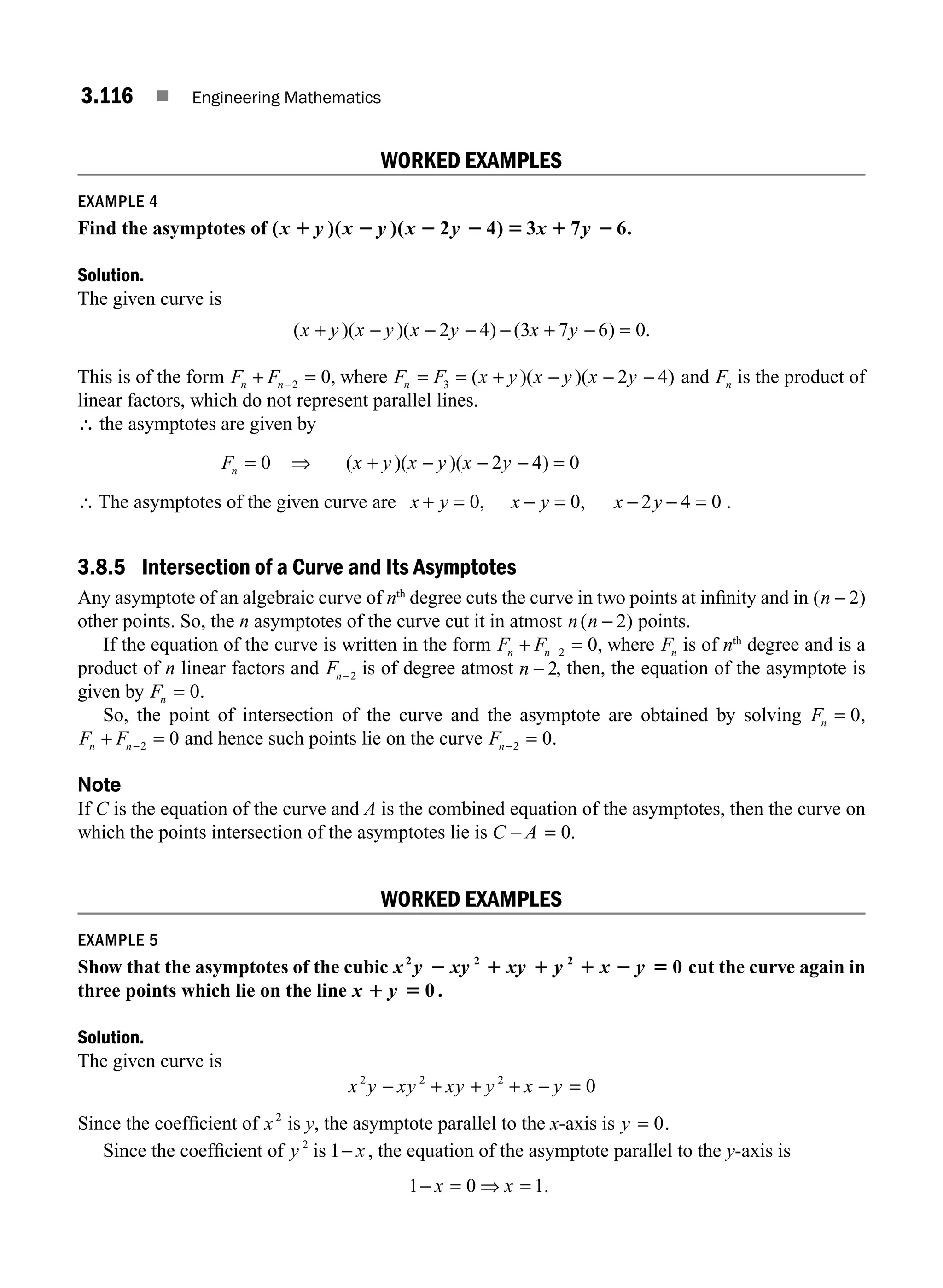 3.116 ■ Engineering Mathematics
WORKED EXAMPLES
EXAMPLE 4
Find the asymptotes of ( )( )( 2 4) 3 7 6.
x y x y x y x y
1 2 2 2 5 1 2
Solution.
The given curve is
( )( )( ) ( ) .
x y x y x y x y
+ − − − − + − =
2 4 3 7 6 0
This is of the form F F
n n
+ =
−2 0, where F F x y x y x y
n = = + − − −
3 2 4
( )( )( ) and Fn is the product of
linear factors, which do not represent parallel lines.
∴ the asymptotes are given by
Fn = 0 ⇒ ( )( )( )
x y x y x y
+ − − − =
2 4 0
∴ The asymptotes of the given curve are x y x y x y
+ = − = − − =
0 0 2 4 0
, , .
3.8.5 Intersection of a Curve and Its Asymptotes
Any asymptote of an algebraic curve of nth
degree cuts the curve in two points at inﬁnity and in ( )
n − 2
other points. So, the n asymptotes of the curve cut it in atmost n n
( )
− 2 points.
If the equation of the curve is written in the form F F
n n
+ =
−2 0, where Fn is of nth
degree and is a
product of n linear factors and Fn−2 is of degree atmost n − 2, then, the equation of the asymptote is
given by Fn = 0.
So, the point of intersection of the curve and the asymptote are obtained by solving Fn = 0,
F F
n n
+ =
−2 0 and hence such points lie on the curve Fn− =
2 0.
Note
If C is the equation of the curve and A is the combined equation of the asymptotes, then the curve on
which the points intersection of the asymptotes lie is C A
− = 0.
WORKED EXAMPLES
EXAMPLE 5
Show that the asymptotes of the cubic x y xy xy y x y
2 2 2
0
2 1 1 1 2 5 cut the curve again in
three points which lie on the line x y
1 5 0 .
Solution.
The given curve is
x y xy xy y x y
2 2 2
0
− + + + − =
Since the coefﬁcient of x2
is y, the asymptote parallel to the x-axis is y = 0.
Since the coefﬁcient of y 2
is 1− x , the equation of the asymptote parallel to the y-axis is
1 0 1
− = ⇒ =
x x .
M03_ENGINEERING_MATHEMATICS-I _CH03_Part D.indd 116 5/19/2016 7:43:08 PM
 