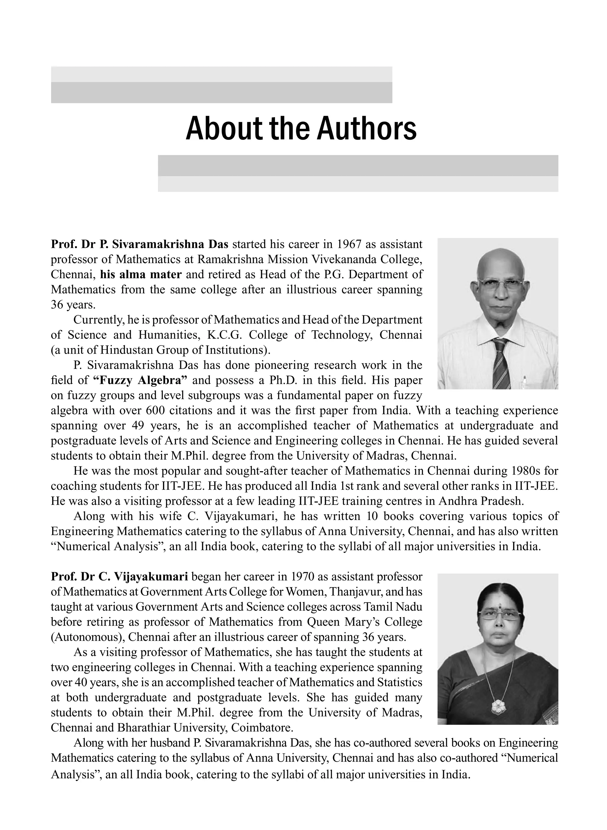 Prof. Dr P. Sivaramakrishna Das started his career in 1967 as assistant
professor of Mathematics at Ramakrishna Mission Vivekananda College,
Chennai, his alma mater and retired as Head of the P.G. Department of
Mathematics from the same college after an illustrious career spanning
36 years.
Currently, he is professor of Mathematics and Head of the Department
of Science and Humanities, K.C.G. College of Technology, Chennai
(a unit of Hindustan Group of Institutions).
P. Sivaramakrishna Das has done pioneering research work in the
field of “Fuzzy Algebra” and possess a Ph.D. in this field. His paper
on fuzzy groups and level subgroups was a fundamental paper on fuzzy
algebra with over 600 citations and it was the first paper from India. With a teaching experience
spanning over 49 years, he is an accomplished teacher of Mathematics at undergraduate and
postgraduate levels of Arts and Science and Engineering colleges in Chennai. He has guided several
students to obtain their M.Phil. degree from the University of Madras, Chennai.
He was the most popular and sought-after teacher of Mathematics in Chennai during 1980s for
coaching students for IIT-JEE. He has produced all India 1st rank and several other ranks in IIT-JEE.
He was also a visiting professor at a few leading IIT-JEE training centres in Andhra Pradesh.
Along with his wife C. Vijayakumari, he has written 10 books covering various topics of
Engineering Mathematics catering to the syllabus of Anna University, Chennai, and has also written
“Numerical Analysis”, an all India book, catering to the syllabi of all major universities in India.
Prof. Dr C. Vijayakumari began her career in 1970 as assistant professor
of Mathematics at Government Arts College for Women, Thanjavur, and has
taught at various Government Arts and Science colleges across Tamil Nadu
before retiring as professor of Mathematics from Queen Mary’s College
(Autonomous), Chennai after an illustrious career of spanning 36 years.
As a visiting professor of Mathematics, she has taught the students at
two engineering colleges in Chennai. With a teaching experience spanning
over 40 years, she is an accomplished teacher of Mathematics and Statistics
at both undergraduate and postgraduate levels. She has guided many
students to obtain their M.Phil. degree from the University of Madras,
Chennai and Bharathiar University, Coimbatore.
Along with her husband P. Sivaramakrishna Das, she has co-authored several books on Engineering
Mathematics catering to the syllabus of Anna University, Chennai and has also co-authored “Numerical
Analysis”, an all India book, catering to the syllabi of all major universities in India.
About the Authors
A01_ENGINEERING_MATHEMATICS-I _FM - (Reprint).indd 33 3/2/2017 6:17:56 PM
 