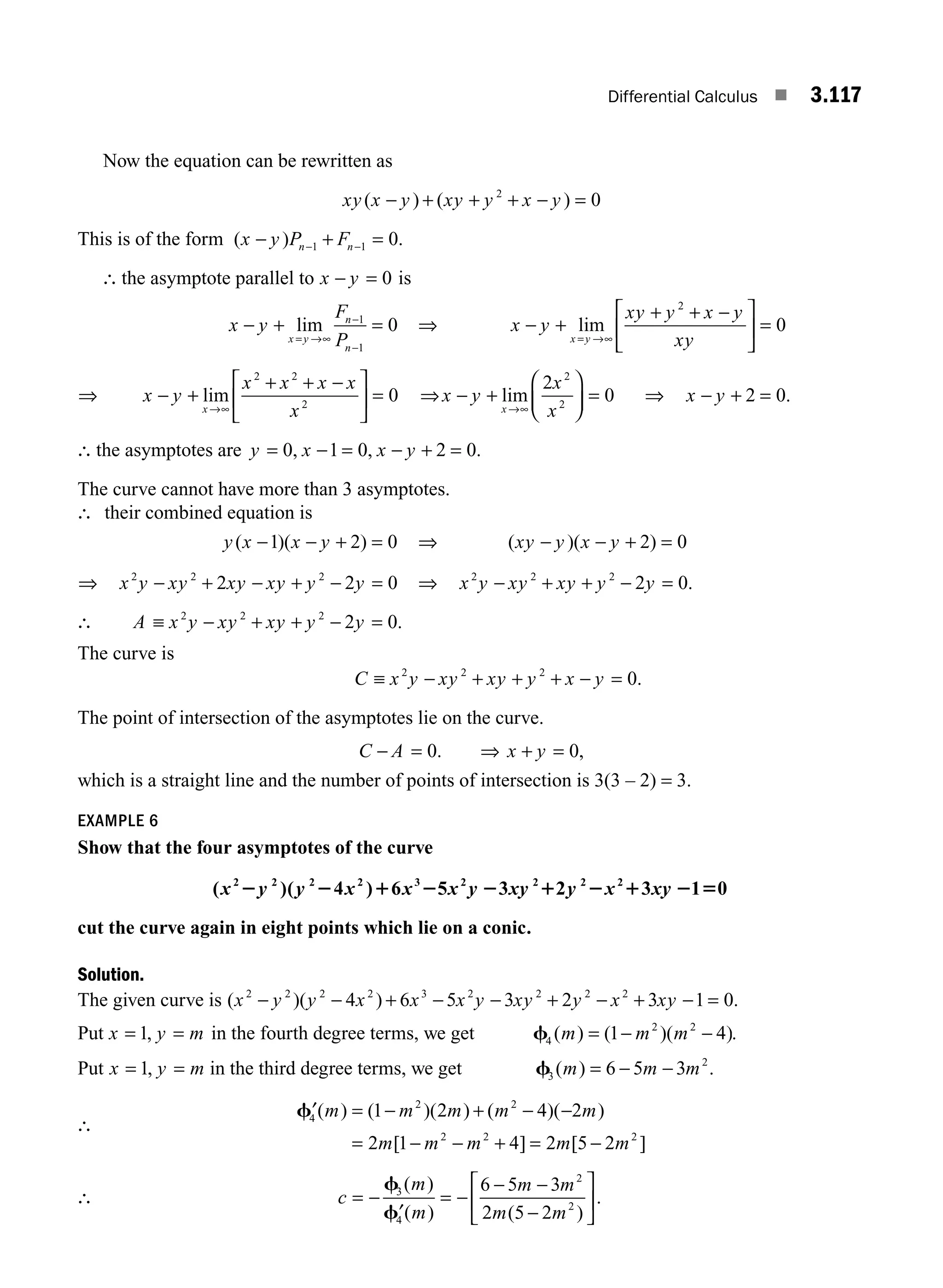 Differential Calculus ■ 3.117
Now the equation can be rewritten as
xy x y xy y x y
( ) ( )
− + + + − =
2
0
This is of the form ( ) .
x y P F
n n
− + =
− −
1 1 0
∴ the asymptote parallel to x y
− = 0 is
x y
F
P
x y
n
n
− + =
= →∞
−
−
lim 1
1
0 ⇒ x y
xy y x y
xy
x y
− +
+ + −
⎡
⎣
⎢
⎤
⎦
⎥ =
= →∞
lim
2
0
⇒ x y
x x x x
x
x
− +
+ + −
⎡
⎣
⎢
⎤
⎦
⎥ =
→∞
lim
2 2
2
0 ⇒x y
x
x
x
− +
⎛
⎝
⎜
⎞
⎠
⎟ =
→∞
lim
2
0
2
2
⇒ x y
− + =
2 0.
∴ the asymptotes are y x x y
= − = − + =
0 1 0 2 0
, , .
The curve cannot have more than 3 asymptotes.
∴ their combined equation is
y x x y
( )( )
− − + =
1 2 0 ⇒ ( )( )
xy y x y
− − + =
2 0
⇒ x y xy xy xy y y
2 2 2
2 2 0
− + − + − = ⇒ x y xy xy y y
2 2 2
2 0
− + + − = .
∴ A x y xy xy y y
≡ − + + − =
2 2 2
2 0.
The curve is
C x y xy xy y x y
≡ − + + + − =
2 2 2
0.
The point of intersection of the asymptotes lie on the curve.
C A
− = 0. ⇒ x y
+ = 0,
which is a straight line and the number of points of intersection is 3(3 – 2) = 3.
EXAMPLE 6
Show that the four asymptotes of the curve
( )( 4 ) 6 5 3 2 3 1 0
2 2 2 2 3 2 2 2 2
x y y x x x y xy y x xy
2 2 1 2 2 1 2 1 2 5
cut the curve again in eight points which lie on a conic.
Solution.
The given curve is ( )( ) .
x y y x x x y xy y x xy
2 2 2 2 3 2 2 2 2
4 6 5 3 2 3 1 0
− − + − − + − + − =
Put x y m
= =
1, in the fourth degree terms, we get f4
2 2
1 4
( ) ( )( )
m m m
= − − .
Put x y m
= =
1, in the third degree terms, we get f3
2
6 5 3
( )
m m m
= − − .
∴
′ = − + − −
= − − + = −
f4
2 2
2 2 2
1 2 4 2
2 1 4 2 5 2
( ) ( )( ) ( )( )
[ ] [ ]
m m m m m
m m m m m
∴ c
m
m
m m
m m
= −
′
= −
− −
−
⎡
⎣
⎢
⎤
⎦
⎥
f
f
3
4
2
2
6 5 3
2 5 2
( )
( ) ( )
.
M03_ENGINEERING_MATHEMATICS-I _CH03_Part D.indd 117 5/19/2016 7:43:16 PM
 