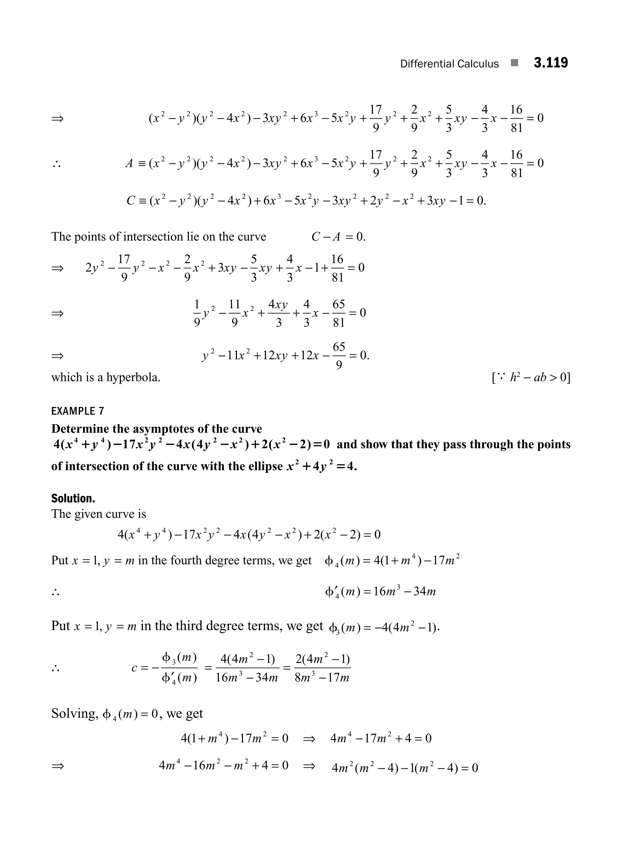 Differential Calculus ■ 3.119
⇒ ( )( )
x y y x xy x x y y x xy x
2 2 2 2 2 3 2 2 2
4 3 6 5
17
9
2
9
5
3
4
3
16
81
0
− − − + − + + + − − =
∴ A x y y x xy x x y y x xy x
≡ − − − + − + + + − − =
( )( )
2 2 2 2 2 3 2 2 2
4 3 6 5
17
9
2
9
5
3
4
3
16
81
0
C x y y x x x y xy y x xy
≡ − − + − − + − + − =
( )( )
2 2 2 2 3 2 2 2 2
4 6 5 3 2 3 1 0.
The points of intersection lie on the curve C A
− = 0.
⇒ 2
17
9
2
9
3
5
3
4
3
1
16
81
0
2 2 2 2
y y x x xy xy x
− − − + − + − + =
⇒
1
9
11
9
4
3
4
3
65
81
0
2 2
y x
xy
x
− + + − =
⇒ y x xy x
2 2
11 12 12
65
9
0
− + + − = .
which is a hyperbola. [
∴
h2
− ab  0]
EXAMPLE 7
Determine the asymptotes of the curve
4 17 4 4 2 2 0
4 4 2 2 2 2 2
( ) ( ) ( )
x y x y x y x x
1 2 2 2 1 2 5 and show that they pass through the points
of intersection of the curve with the ellipse x y
2 2
4 4
1 5 .
Solution.
The given curve is
4 17 4 4 2 2 0
4 4 2 2 2 2 2
( ) ( ) ( )
x y x y x y x x
+ − − − + − =
Put x y m
= =
1, in the fourth degree terms, we get f4
4 2
4 1 17
( ) ( )
m m m
= + −
∴ ′ = −
f4
3
16 34
( )
m m m
Put x y m
= =
1, in the third degree terms, we get f3
2
4 4 1
( ) ( )
m m
= − − .
∴ c
m
m
= −
′
f
f
3
4
( )
( )
=
−
−
=
−
−
4 4 1
16 34
2 4 1
8 17
2
3
2
3
( ) ( )
m
m m
m
m m
Solving, f4 0
( )
m = , we get
4 1 17 0
4 2
( )
+ − =
m m ⇒ 4 17 4 0
4 2
m m
− + =
⇒ 4 16 4 0
4 2 2
m m m
− − + = ⇒ 4 4 1 4 0
2 2 2
m m m
( ) ( )
− − − =
M03_ENGINEERING_MATHEMATICS-I _CH03_Part D.indd 119 5/19/2016 7:43:29 PM
 