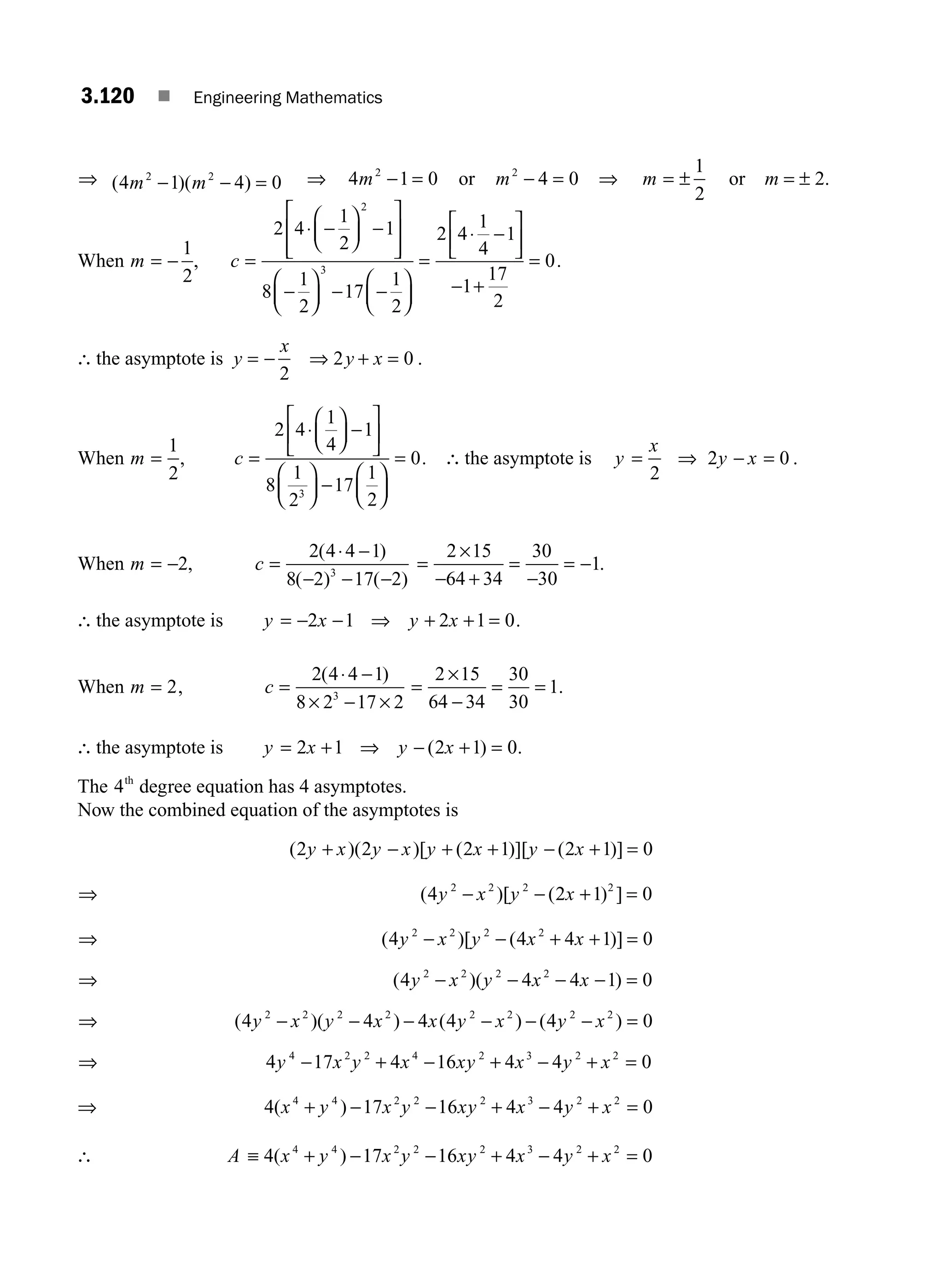 3.120 ■ Engineering Mathematics
⇒ ( )( )
4 1 4 0
2 2
m m
− − = ⇒ 4 1 0
2
m − = or m2
4 0
− = ⇒ m = ±
1
2
or m = ± 2.
When m = −
1
2
, c =
⋅ −
⎛
⎝
⎜
⎞
⎠
⎟ −
⎡
⎣
⎢
⎢
⎤
⎦
⎥
⎥
−
⎛
⎝
⎜
⎞
⎠
⎟ − −
⎛
⎝
⎜
⎞
⎠
⎟
=
⋅ −
⎡
⎣
2 4
1
2
1
8
1
2
17
1
2
2 4
1
4
1
2
3
⎢
⎢
⎤
⎦
⎥
− +
=
1
17
2
0.
∴ the asymptote is y
x
y x
= − ⇒ + =
2
2 0 .
When m =
1
2
, c =
⋅
⎛
⎝
⎜
⎞
⎠
⎟ −
⎡
⎣
⎢
⎤
⎦
⎥
⎛
⎝
⎜
⎞
⎠
⎟ −
⎛
⎝
⎜
⎞
⎠
⎟
=
2 4
1
4
1
8
1
2
17
1
2
0
3
. ∴ the asymptote is y
x
y x
= ⇒ − =
2
2 0 .
When m = −2, c =
⋅ −
− − −
2 4 4 1
8 2 17 2
3
( )
( ) ( )
=
×
− +
=
−
= −
2 15
64 34
30
30
1.
∴ the asymptote is y x y x
= − − ⇒ + + =
2 1 2 1 0.
When m = 2, c =
⋅ −
× − ×
2 4 4 1
8 2 17 2
3
( )
=
×
−
= =
2 15
64 34
30
30
1.
∴ the asymptote is y x y x
= + ⇒ − + =
2 1 2 1 0
( ) .
The 4th
degree equation has 4 asymptotes.
Now the combined equation of the asymptotes is
( )( )[ ( )][ ( )]
2 2 2 1 2 1 0
y x y x y x y x
+ − + + − + =
⇒ ( )[ ( ) ]
4 2 1 0
2 2 2 2
y x y x
− − + =
⇒ ( )[ ( )]
4 4 4 1 0
2 2 2 2
y x y x x
− − + + =
⇒ ( )( )
4 4 4 1 0
2 2 2 2
y x y x x
− − − − =
⇒ ( )( ) ( ) ( )
4 4 4 4 4 0
2 2 2 2 2 2 2 2
y x y x x y x y x
− − − − − − =
⇒ 4 17 4 16 4 4 0
4 2 2 4 2 3 2 2
y x y x xy x y x
− + − + − + =
⇒ 4 17 16 4 4 0
4 4 2 2 2 3 2 2
( )
x y x y xy x y x
+ − − + − + =
∴ A x y x y xy x y x
≡ + − − + − + =
4 17 16 4 4 0
4 4 2 2 2 3 2 2
( )
M03_ENGINEERING_MATHEMATICS-I _CH03_Part D.indd 120 5/19/2016 7:43:38 PM
 