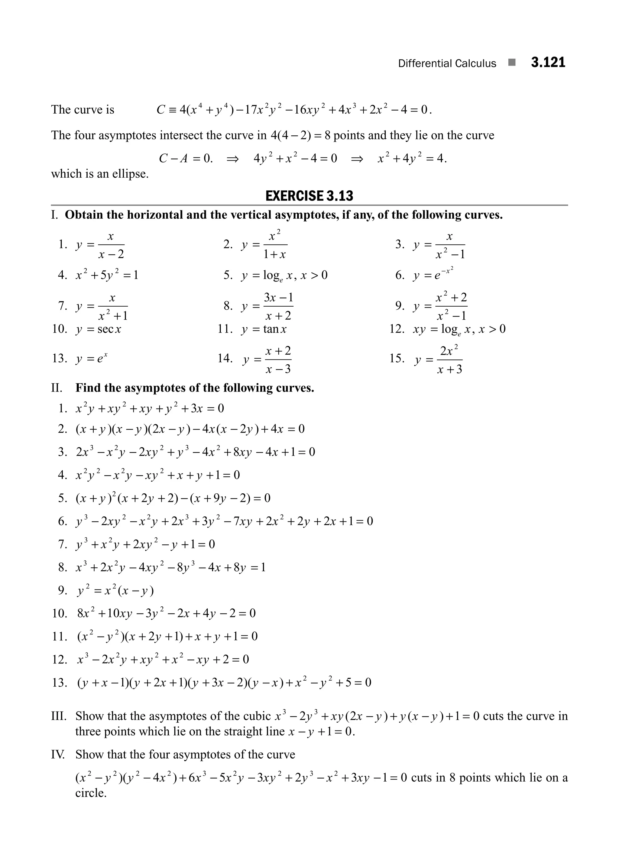 Differential Calculus ■ 3.121
The curve is C x y x y xy x x
≡ + − − + + − =
4 17 16 4 2 4 0
4 4 2 2 2 3 2
( ) .
The four asymptotes intersect the curve in 4 4 2 8
( )
− = points and they lie on the curve
C A
− = 0. ⇒ 4 4 0
2 2
y x
+ − = ⇒ x y
2 2
4 4
+ = .
which is an ellipse.
EXERCISE 3.13
I. Obtain the horizontal and the vertical asymptotes, if any, of the following curves.
1. y
x
x
=
− 2
2. y
x
x
=
+
2
1
3. y
x
x
=
−
2
1
4. x y
2 2
5 1
+ = 5. y x x
e
= 
log , 0 6. y e x
= − 2
7. y
x
x
=
+
2
1
8. y
x
x
=
−
+
3 1
2
9. y
x
x
=
+
−
2
2
2
1
10. y x
= sec 11. y x
= tan 12. xy x x
e
= 
log , 0
13. y ex
= 14. y
x
x
=
+
−
2
3
15. y
x
x
=
+
2
3
2
II. Find the asymptotes of the following curves.
1. x y xy xy y x
2 2 2
3 0
+ + + + =
2. ( )( )( ) ( )
x y x y x y x x y x
+ − − − − + =
2 4 2 4 0
3. 2 2 4 8 4 1 0
3 2 2 3 2
x x y xy y x xy x
− − + − + − + =
4. x y x y xy x y
2 2 2 2
1 0
− − + + + =
5. ( ) ( ) ( )
x y x y x y
+ + + − + − =
2
2 2 9 2 0
6. y xy x y x y xy x y x
3 2 2 3 2 2
2 2 3 7 2 2 2 1 0
− − + + − + + + + =
7. y x y xy y
3 2 2
2 1 0
+ + − + =
8. x x y xy y x y
3 2 2 3
2 4 8 4 8 1
+ − − − + =
9. y x x y
2 2
= −
( )
10. 8 10 3 2 4 2 0
2 2
x xy y x y
+ − − + − =
11. ( )( )
x y x y x y
2 2
2 1 1 0
− + + + + + =
12. x x y xy x xy
3 2 2 2
2 2 0
− + + − + =
13. ( )( )( )( )
y x y x y x y x x y
+ + + − + − + =
− + −
1 1 2
2 3 5 0
2 2
III. Show that the asymptotes of the cubic x y xy x y y x y
3 3
2 2 1 0
− + − + − + =
( ) ( ) cuts the curve in
three points which lie on the straight line x y
− + =
1 0.
IV
. Show that the four asymptotes of the curve
( )( )
x y y x x x y xy y x xy
2 2 2 2 3 2 2 3 2
4 6 5 3 2 3 1 0
− − + − − + − + − = cuts in 8 points which lie on a
circle.
M03_ENGINEERING_MATHEMATICS-I _CH03_Part D.indd 121 5/19/2016 8:44:52 PM
 