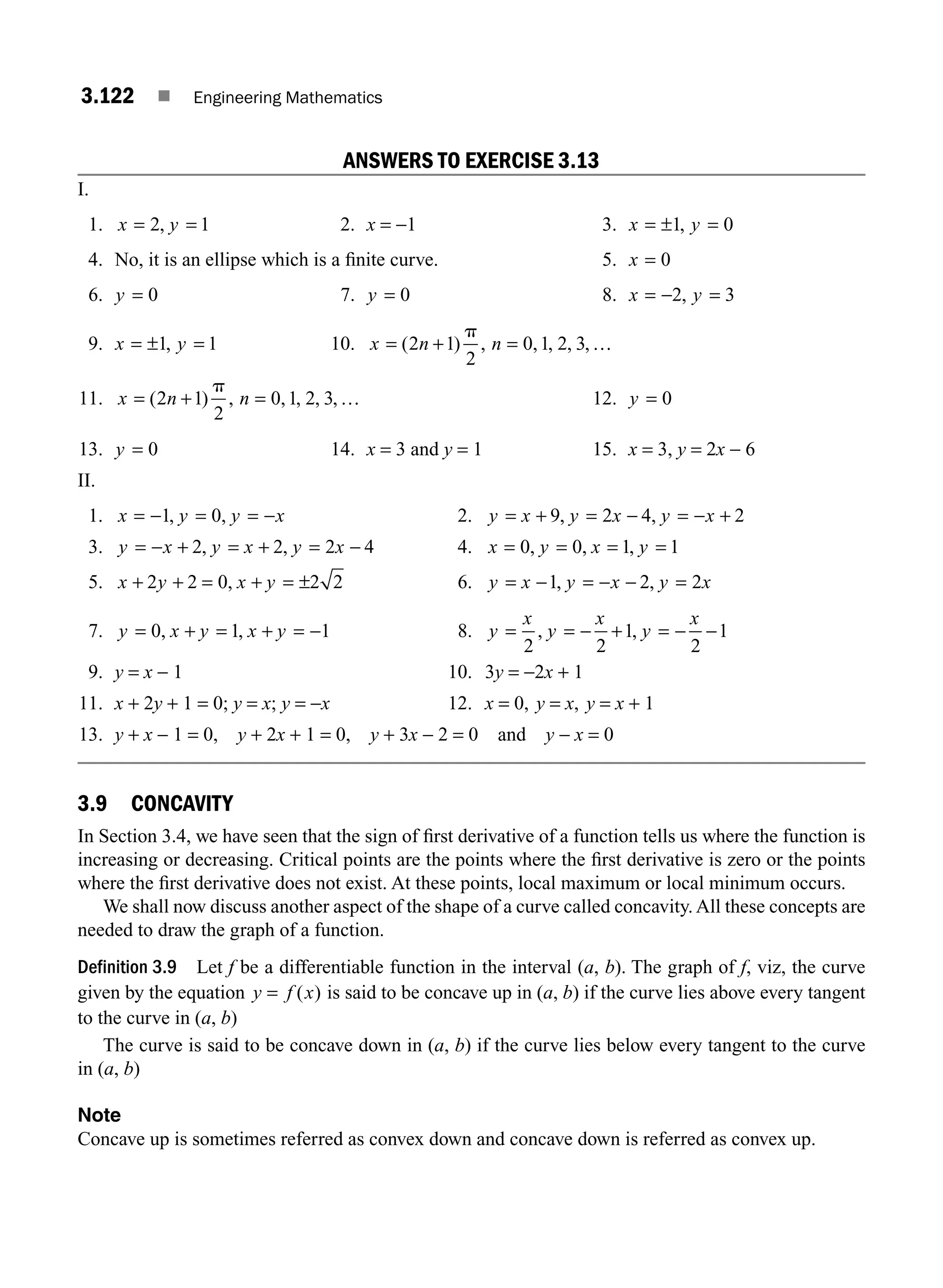 3.122 ■ Engineering Mathematics
ANSWERS TO EXERCISE 3.13
I.
1. x y
= =
2 1
, 2. x = −1 3. x y
= ± =
1 0
,
4. No, it is an ellipse which is a ﬁnite curve. 5. x = 0
6. y = 0 7. y = 0 8. x y
= − =
2 3
,
9. x y
= ± =
1 1
, 10. x n n
= + =
( ) , , , , ,
2 1
2
0 1 2 3
p
…
11. x n n
= + =
( ) , , , , ,
2 1
2
0 1 2 3
p
… 12. y = 0
13. y = 0 14. x = 3 and y = 1 15. x = 3, y = 2x − 6
II.
1. x y y x
= − = = −
1 0
, , 2. y x y x y x
= + = − = − +
9 2 4 2
, ,
3. y x y x y x
= − + = + = −
2 2 2 4
, , 4. x y x y
= = = =
0 0 1 1
, , ,
5. x y x y
+ + = + = ±
2 2 0 2 2
, 6. y x y x y x
= − = − − =
1 2 2
, ,
7. y x y x y
= + = + = −
0 1 1
, , 8. y
x
y
x
y
x
= = − + = − −
2 2
1
2
1
, ,
9. y = x − 1 10. 3y = −2x + 1
11. x + 2y + 1 = 0; y = x; y = −x 12. x = 0, y = x, y = x + 1
13. y + x − 1 = 0, y + 2x + 1 = 0, y + 3x − 2 = 0 and y − x = 0
3.9 CONCAVITY
In Section 3.4, we have seen that the sign of ﬁrst derivative of a function tells us where the function is
increasing or decreasing. Critical points are the points where the ﬁrst derivative is zero or the points
where the ﬁrst derivative does not exist. At these points, local maximum or local minimum occurs.
We shall now discuss another aspect of the shape of a curve called concavity. All these concepts are
needed to draw the graph of a function.
Definition 3.9 Let f be a differentiable function in the interval (a, b). The graph of f, viz, the curve
given by the equation y f x
= ( ) is said to be concave up in (a, b) if the curve lies above every tangent
to the curve in (a, b)
The curve is said to be concave down in (a, b) if the curve lies below every tangent to the curve
in (a, b)
Note
Concave up is sometimes referred as convex down and concave down is referred as convex up.
M03_ENGINEERING_MATHEMATICS-I _CH03_Part D.indd 122 5/19/2016 8:44:55 PM
 