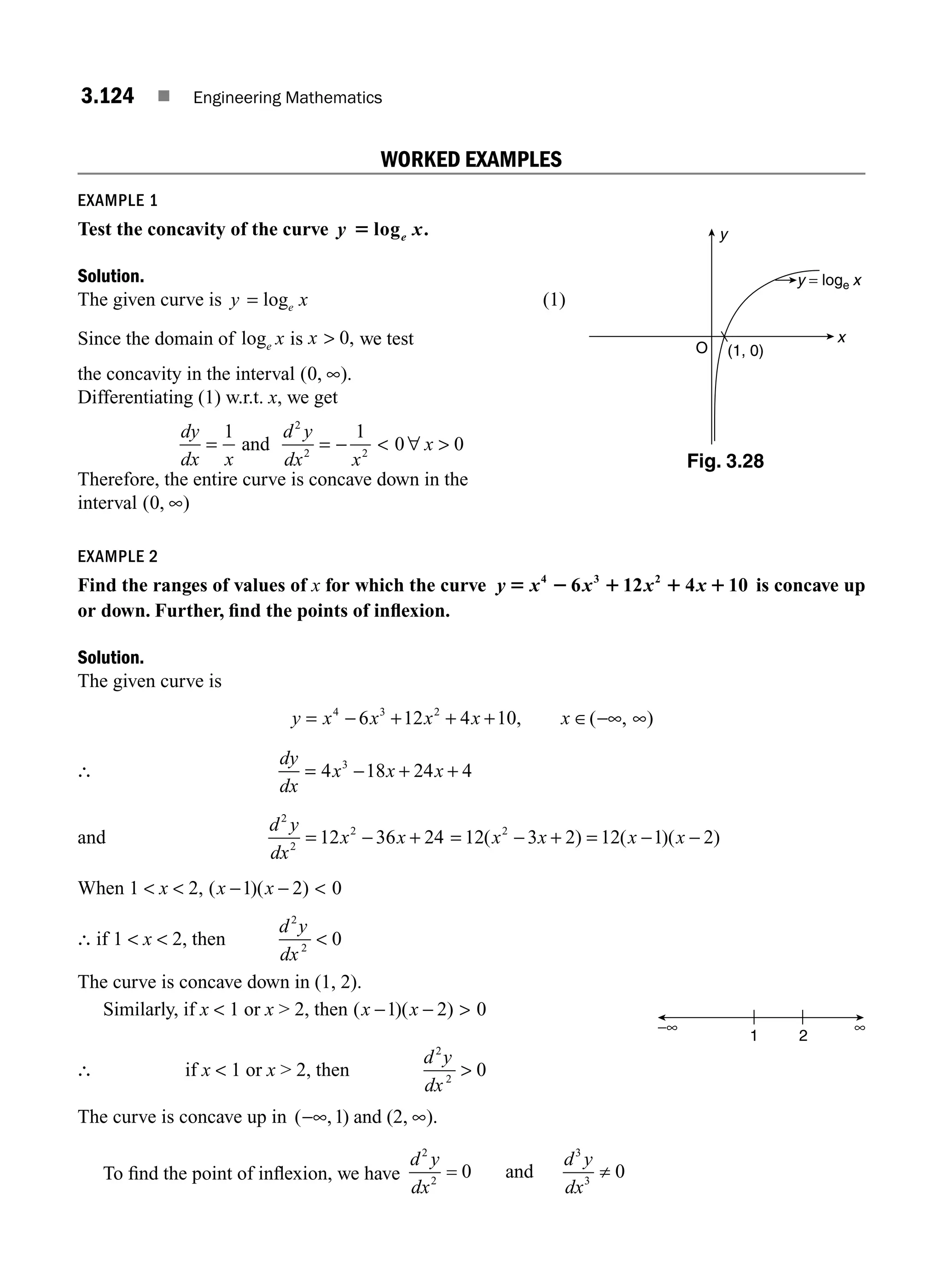 3.124 ■ Engineering Mathematics
WORKED EXAMPLES
EXAMPLE 1
Test the concavity of the curve y x
e
5 log .
Solution.
The given curve is y x
e
= log (1)
Since the domain of loge x is x  0, we test
the concavity in the interval ( , ).
0 ∞
Differentiating (1) w.r.t. x, we get
dy
dx x
d y
dx x
x
= = −  ∀ 
1 1
0 0
2
2 2
and
Therefore, the entire curve is concave down in the
interval ( , )
0 ∞
EXAMPLE 2
Find the ranges of values of x for which the curve y x x x x
5 2 1 1 1
4 3 2
6 12 4 10 is concave up
or down. Further, ﬁnd the points of inﬂexion.
Solution.
The given curve is
y x x x x x
= − + + + ∈ −∞ ∞
4 3 2
6 12 4 10, ( , )
∴
dy
dx
x x x
= − + +
4 18 24 4
3
and
d y
dx
x x
2
2
2
12 36 24
= − + = − + = − −
12 3 2 12 1 2
2
( ) ( )( )
x x x x
When 1  x  2, ( )( )
x x
− − 
1 2 0
∴ if 1  x  2, then
d y
dx
2
2
0

The curve is concave down in (1, 2).
Similarly, if x  1 or x  2, then ( )( )
x x
− − 
1 2 0
∴ if x  1 or x  2, then
d y
dx
2
2
0

The curve is concave up in ( , )
−∞ ∞
1 and (2, ).
To ﬁnd the point of inﬂexion, we have
d y
dx
d y
dx
2
2
3
3
0 0
= ≠
and
x
y
O (1, 0)
y = loge x
Fig. 3.28
∞
−∞
1 2
M03_ENGINEERING_MATHEMATICS-I _CH03_Part D.indd 124 6/3/2016 7:57:01 PM
 