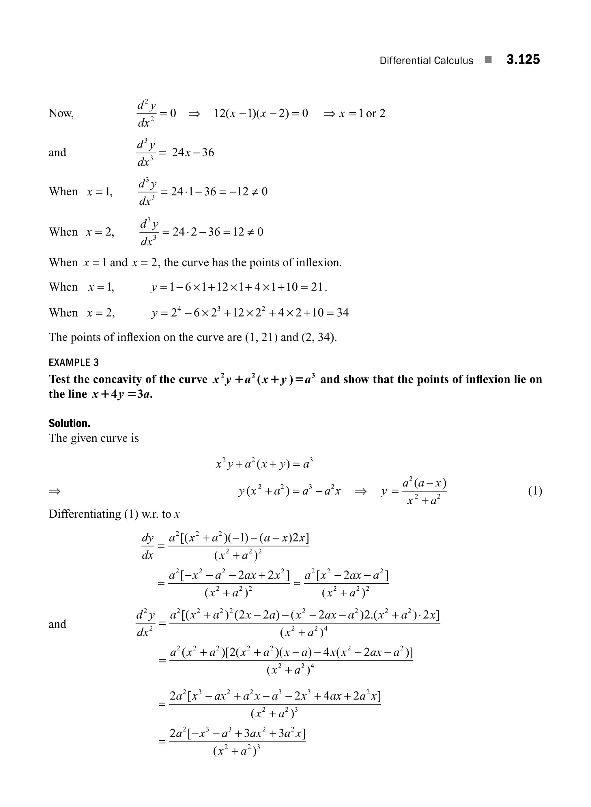 Differential Calculus ■ 3.125
Now,
d y
dx
2
2
0
= ⇒ 12 1 2 0 1 2
( )( )
x x x
− − = ⇒ = or
and
d y
dx
3
3
= 24 36
x −
When x
d y
dx
= = ⋅ − = − ≠
1 24 1 36 12 0
3
3
,
When x
d y
dx
= = ⋅ − = ≠
2 24 2 36 12 0
3
3
,
When x = 1 and x = 2, the curve has the points of inﬂexion.
When x y
= = − × + × + × + =
1 1 6 1 12 1 4 1 10 21
, .
When x y
= = − × + × + × + =
2 2 6 2 12 2 4 2 10 34
4 3 2
,
The points of inﬂexion on the curve are (1, 21) and (2, 34).
EXAMPLE 3
Test the concavity of the curve x y a x y a
2 2 3
1 1 5
( ) and show that the points of inﬂexion lie on
the line x y a
1 5
4 3 .
Solution.
The given curve is
x y a x y a
2 2 3
+ + =
( )
⇒ y x a a a x
( )
2 2 3 2
+ = − ⇒ y
a a x
x a
=
−
+
2
2 2
( )
(1)
Differentiating (1) w.r. to x
dy
dx
a x a a x x
x a
a x a ax x
x
=
+ − − −
+
=
− − − +
2 2 2
2 2 2
2 2 2 2
2
1 2
2 2
[( )( ) ( ) ]
( )
[ ]
( +
+
=
− −
+
a
a x ax a
x a
2 2
2 2 2
2 2 2
2
)
[ ]
( )
and
d y
dx
a x a x a x ax a x a x
x a
2
2
2 2 2 2 2 2 2 2
2 2 4
2 2 2 2 2
=
+ − − − − + ⋅
+
[( ) ( ) ( ) .( ) ]
( )
=
=
+ + − − − −
+
a x a x a x a x x ax a
x a
2 2 2 2 2 2 2
2 2 4
2 4 2
( )[ ( )( ) ( )]
( )
=
− + − − + +
+
=
− − + +
2 2 4 2
2 3 3
2 3 2 2 3 3 2
2 2 3
2 3 3 2
a x ax a x a x ax a x
x a
a x a ax
[ ]
( )
[ a
a x
x a
2
2 2 3
]
( )
+
M03_ENGINEERING_MATHEMATICS-I _CH03_Part D.indd 125 5/19/2016 8:45:04 PM
 
