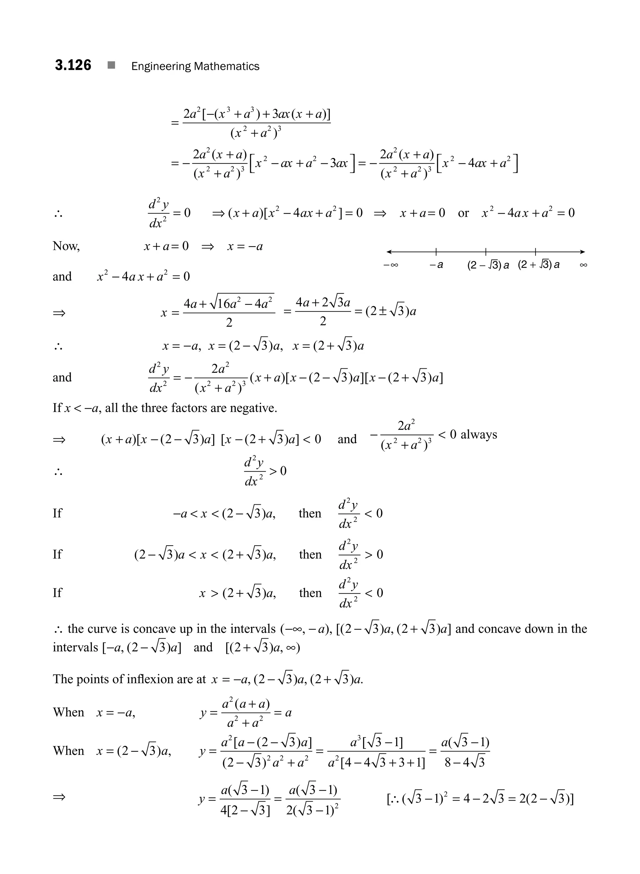 3.126 ■ Engineering Mathematics
=
− + + +
+
= −
+
+
− + −
2 3
2
2 3 3
2 2 3
2
2 2 3
2 2
a x a ax x a
x a
a x a
x a
x ax a
[ ( ) ( )]
( )
( )
( )
3
3
2
4
2
2 2 3
2 2
ax
a x a
x a
x ax a
⎡
⎣ ⎤
⎦ = −
+
+
− +
⎡
⎣ ⎤
⎦
( )
( )
∴
d y
dx
x a x ax a
2
2
2 2
0 4 0
= ⇒ + − + =
( )[ ] ⇒ x a x a a
+ = − =
0 4
2
or 0
2
x +
Now, x a x a
+ = ⇒ = −
0
and x a a
2
4
− x + =
2
0
⇒ x
a a a
=
+ −
4 16 4
2
2 2
=
+
= ±
4 2 3
2
2 3
a a
a
( )
∴ x a x a x a
= − = − = +
, ( ) , ( )
2 3 2 3
and
d y
dx
a
x a
x a x a x a
2
2
2
2 2 3
2
2 3 2 3
= −
+
+ − − − +
( )
( )[ ( ) ][ ( ) ]
If x  −a, all the three factors are negative.
⇒ ( )[ ( ) ] [ ( ) ]
x a x a x a
+ − − − + 
2 3 2 3 0 and
a
x a
2
2 2 3
2
0
−
+

( )
always
∴
d y
dx
2
2
0

If −   − 
a x a
d y
dx
( ) ,
2 3 0
2
2
then
If ( ) ( ) ,
2 3 2 3 0
2
2
−   + 
a x a
d y
dx
then
If x a
d y
dx
 + 
( ) ,
2 3 0
2
2
then
∴ the curve is concave up in the intervals ( , ), [( ) , ( ) ]
−∞ − − +
a a a
2 3 2 3 and concave down in the
intervals [ , ( ) ] [( ) , )
− − + ∞
a a a
2 3 2 3
and
The points of inﬂexion are at x a a a
= − − +
, ( ) , ( ) .
2 3 2 3
When x a y
a a a
a a
a
= − =
+
+
=
,
( )
2
2 2
When x a y
a a a
a a
a
a
a
= − =
− −
− +
=
−
− + +
=
( ) ,
[ ( ) ]
( )
[ ]
[ ]
(
2 3
2 3
2 3
3 1
4 4 3 3 1
3
2
2 2 2
3
2
−
−
−
1
8 4 3
)
⇒ y
a a
=
−
−
=
−
−
∴ − = − = −
( )
[ ]
( )
( )
[ ( ) ( )]
3 1
4 2 3
3 1
2 3 1
3 1 4 2 3 2 2 3
2
2
−∞ ∞
−a (2 − 3)a (2 + 3)a
M03_ENGINEERING_MATHEMATICS-I _CH03_Part D.indd 126 5/19/2016 8:45:07 PM
 