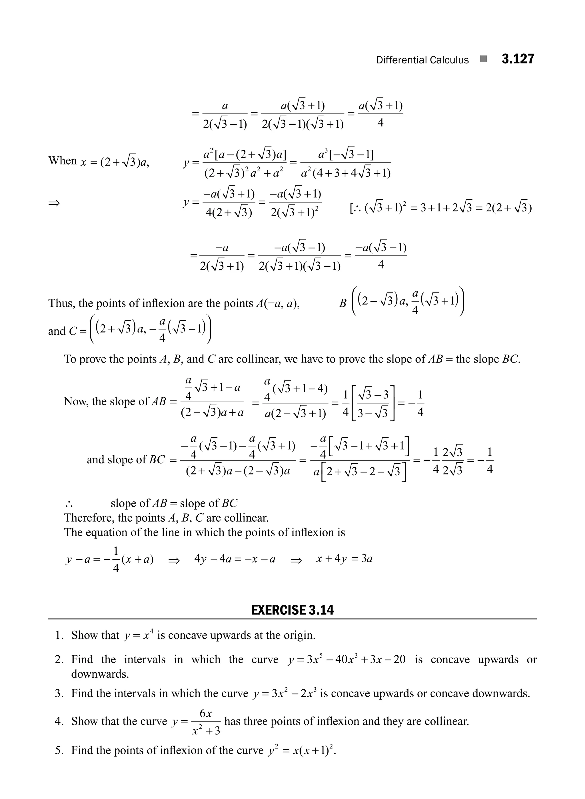 Differential Calculus ■ 3.127
=
−
=
+
− +
=
+
a a a
2 3 1
3 1
2 3 1 3 1
3 1
4
( )
( )
( )( )
( )
When x a
= +
( ) ,
2 3 y
a a a
a a
a
a
y
a
=
− +
+ +
=
− −
+ + +
=
− +
2
2 2 2
3
2
2 3
2 3
3 1
4 3 4 3 1
3 1
4 2
[ ( ) ]
( )
[ ]
( )
( )
( +
+
=
− +
+
3
3 1
2 3 1 2
)
( )
( )
a
=
−
+
=
− −
+ −
=
− −
a a a
2 3 1
3 1
2 3 1 3 1
3 1
4
( )
( )
( )( )
( )
Thus, the points of inﬂexion are the points A(−a, a), B 2 3
4
3 1
−
( ) +
( )
⎛
⎝
⎜
⎞
⎠
⎟
a
a
,
and C = 2 3
4
3 1
+
( ) − −
( )
⎛
⎝
⎜
⎞
⎠
⎟
a
a
,
To prove the points A, B, and C are collinear, we have to prove the slope of AB = the slope BC.
Now, the slope of AB =
+ −
− +
a
a
a a
4
3 1
2 3
( )
=
+ −
− +
=
−
−
⎡
⎣
⎢
⎤
⎦
⎥ = −
a
a
4
3 1 4
2 3 1
1
4
3 3
3 3
1
4
( )
( )
and slope of BC =
− − − +
+ − −
=
− − + +
⎡
⎣
⎤
⎦
+ − −
⎡
⎣
⎤
⎦
=
a a
a a
a
a
4
3 1
4
3 1
2 3 2 3
4
3 1 3 1
2 3 2 3
( ) ( )
( ) ( )
−
− = −
1
4
2 3
2 3
1
4
∴ slope of AB = slope of BC
Therefore, the points A, B, C are collinear.
The equation of the line in which the points of inﬂexion is
y a x a
− = − +
1
4
( ) ⇒ 4 4
y a x a
− = − − ⇒ x y a
+ =
4 3
EXERCISE 3.14
1. Show that y x
= 4
is concave upwards at the origin.
2. Find the intervals in which the curve y x x x
= − + −
3 40 3 20
5 3
is concave upwards or
downwards.
3. Find the intervals in which the curve y x x
= −
3 2
2 3
is concave upwards or concave downwards.
4. Show that the curve y
x
x
=
+
6
3
2
has three points of inﬂexion and they are collinear.
5. Find the points of inﬂexion of the curve y x x
2 2
1
= +
( ) .
[ ( ) ( )
∴ + = + + = +
3 1 3 1 2 3 2 2 3
2
⇒
M03_ENGINEERING_MATHEMATICS-I _CH03_Part D.indd 127 5/19/2016 8:45:10 PM
 