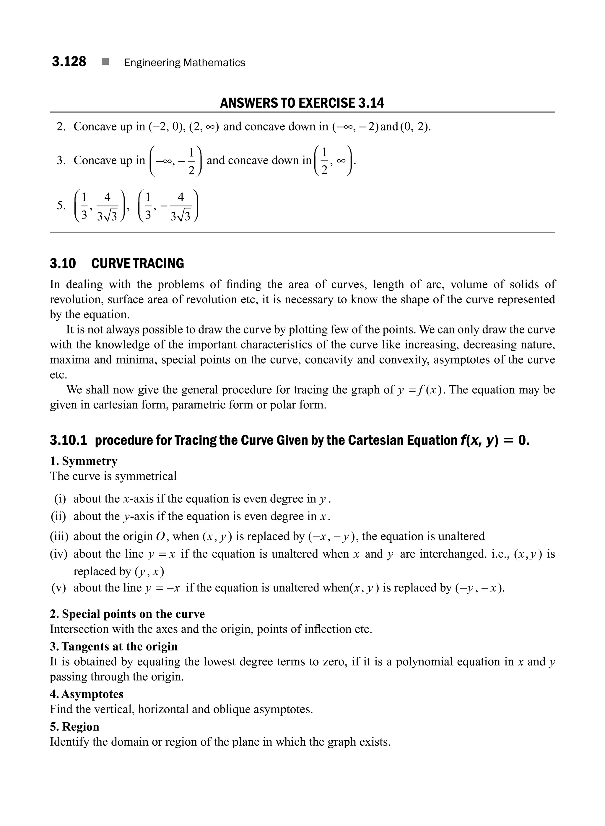 3.128 ■ Engineering Mathematics
ANSWERS TO EXERCISE 3.14
2. Concave up in (−2, 0), ( , )
2 ∞ and concave down in ( , )
−∞ − 2 and(0, 2).
3. Concave up in −∞ −
⎛
⎝
⎜
⎞
⎠
⎟
,
1
2
and concave down in
1
2
, .
∞
⎛
⎝
⎜
⎞
⎠
⎟
5.
1
3
4
3 3
1
3
4
3 3
, , ,
⎛
⎝
⎜
⎞
⎠
⎟ −
⎛
⎝
⎜
⎞
⎠
⎟
3.10 CURVE TRACING
In dealing with the problems of ﬁnding the area of curves, length of arc, volume of solids of
revolution, surface area of revolution etc, it is necessary to know the shape of the curve represented
by the equation.
It is not always possible to draw the curve by plotting few of the points. We can only draw the curve
with the knowledge of the important characteristics of the curve like increasing, decreasing nature,
maxima and minima, special points on the curve, concavity and convexity, asymptotes of the curve
etc.
We shall now give the general procedure for tracing the graph of y f x
= ( ). The equation may be
given in cartesian form, parametric form or polar form.
3.10.1 procedure for Tracing the Curve Given by the Cartesian Equation f(x, y) 5 0.
1. Symmetry
The curve is symmetrical
(i) about the x-axis if the equation is even degree in y .
(ii) about the y-axis if the equation is even degree in x.
(iii) about the origin O, when ( , )
x y is replaced by ( , )
− −
x y , the equation is unaltered
(iv) about the line y x
= if the equation is unaltered when x and y are interchanged. i.e., ( , )
x y is
replaced by ( , )
y x
(v) about the line y x
= − if the equation is unaltered when( , )
x y is replaced by ( , )
− −
y x .
2. Special points on the curve
Intersection with the axes and the origin, points of inﬂection etc.
3. Tangents at the origin
It is obtained by equating the lowest degree terms to zero, if it is a polynomial equation in x and y
passing through the origin.
4.Asymptotes
Find the vertical, horizontal and oblique asymptotes.
5. Region
Identify the domain or region of the plane in which the graph exists.
M03_ENGINEERING_MATHEMATICS-I _CH03_Part D.indd 128 5/19/2016 8:45:13 PM
 