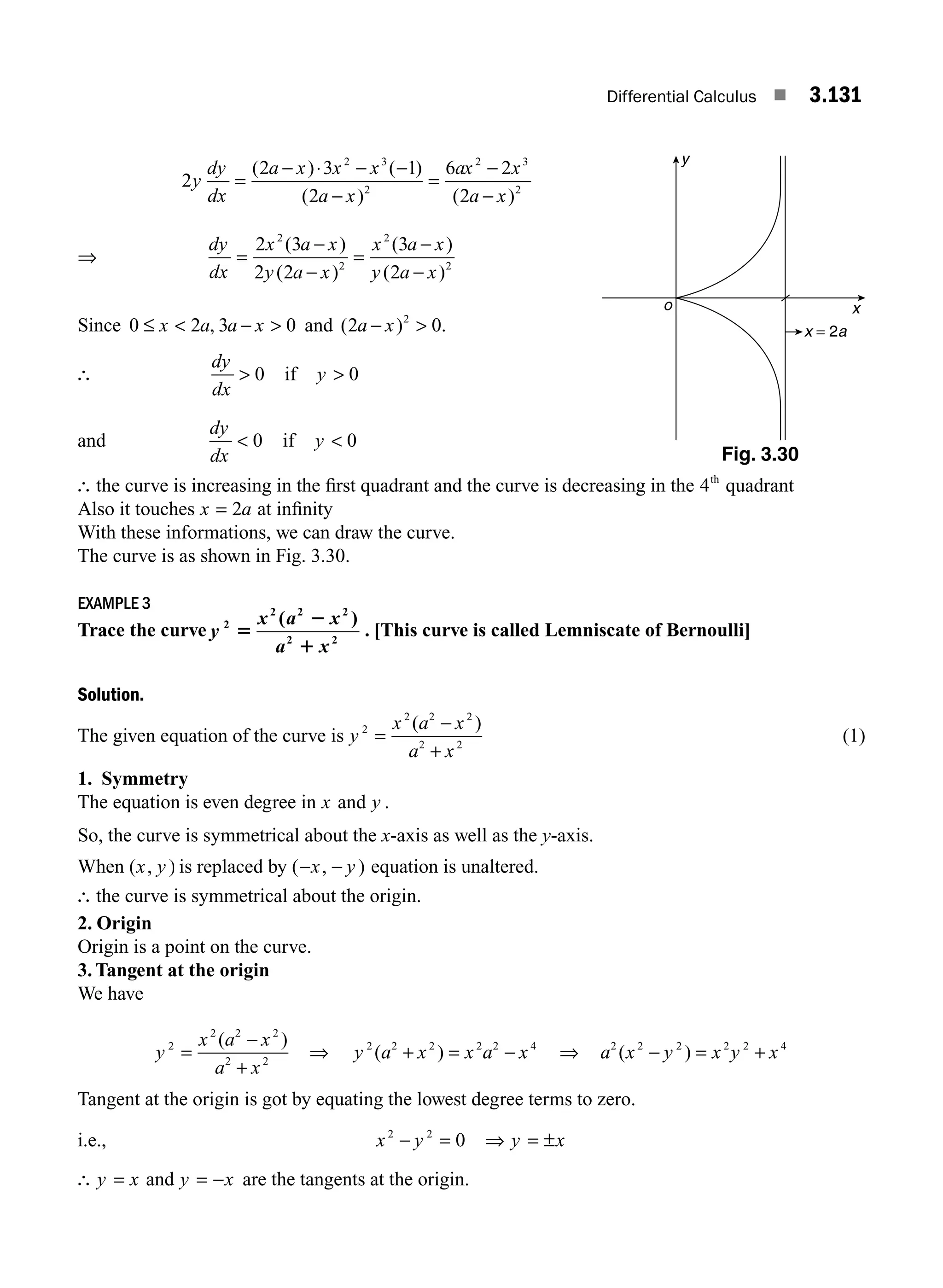 Differential Calculus ■ 3.131
2
2 3 1
2
6 2
2
2 3
2
2 3
2
y
dy
dx
a x x x
a x
ax x
a x
=
− ⋅ − −
−
=
−
−
( ) ( )
( ) ( )
⇒
dy
dx
x a x
y a x
x a x
y a x
=
−
−
=
−
−
2 3
2 2
3
2
2
2
2
2
( )
( )
( )
( )
Since 0 2 3 0
≤  − 
x a a x
, and ( ) .
2 0
2
a x
− 
∴
dy
dx
 0 if y  0
and
dy
dx
 0 if y  0
∴ the curve is increasing in the ﬁrst quadrant and the curve is decreasing in the 4th
quadrant
Also it touches x a
= 2 at inﬁnity
With these informations, we can draw the curve.
The curve is as shown in Fig. 3.30.
EXAMPLE 3
Trace the curve y
x a x
a x
2
2 2 2
2 2
5
2
1
( )
. [This curve is called Lemniscate of Bernoulli]
Solution.
The given equation of the curve is y
x a x
a x
2
2 2 2
2 2
=
−
+
( )
(1)
1. Symmetry
The equation is even degree in x and y .
So, the curve is symmetrical about the x-axis as well as the y-axis.
When ( , )
x y is replaced by ( , )
− −
x y equation is unaltered.
∴ the curve is symmetrical about the origin.
2. Origin
Origin is a point on the curve.
3. Tangent at the origin
We have
y
x a x
a x
2
2 2 2
2 2
=
−
+
( )
⇒ y a x x a x
2 2 2 2 2 4
( )
+ = − ⇒ a x y x y x
2 2 2 2 2 4
( )
− = +
Tangent at the origin is got by equating the lowest degree terms to zero.
i.e., x y
2 2
0
− = ⇒ = ±
y x
∴ y x
= and y x
= − are the tangents at the origin.
Fig. 3.30
x
y
o
x = 2a
M03_ENGINEERING_MATHEMATICS-I _CH03_Part E.indd 131 5/19/2016 8:48:10 PM
 