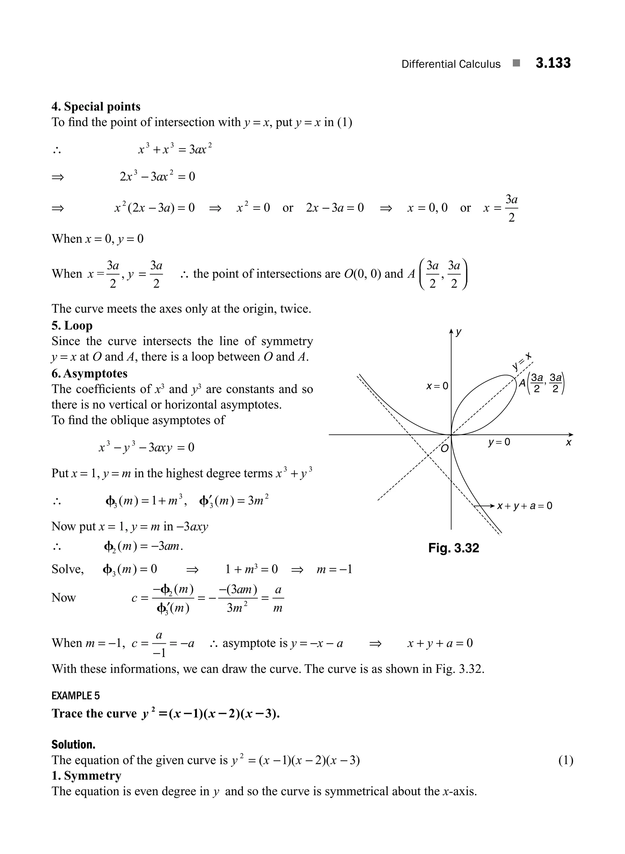 Differential Calculus ■ 3.133
4. Special points
To ﬁnd the point of intersection with y = x, put y = x in (1)
∴ x x ax
3 3 2
3
+ =
⇒ 2 3 0
3 2
x ax
− =
⇒ x x a
2
2 3 0
( )
− = ⇒ x x a
2
0 2 3 0
= − =
or ⇒ x x
a
= 0 0
3
2
, or =
When x = 0, y = 0
When x
a
y
a
=
3
2
3
2
, = ∴ the point of intersections are O(0, 0) and A
a a
3
2
3
2
,
⎛
⎝
⎜
⎞
⎠
⎟
The curve meets the axes only at the origin, twice.
5. Loop
Since the curve intersects the line of symmetry
y = x at O and A, there is a loop between O and A.
6.Asymptotes
The coefﬁcients of x3
and y3
are constants and so
there is no vertical or horizontal asymptotes.
To ﬁnd the oblique asymptotes of
x y axy
3 3
3 0
− − =
Put x = 1, y = m in the highest degree terms x y
3 3
+
∴ f f
3
3
3
2
1 3
( ) , ( )
m m m m
= + =
′
Now put x = 1, y = m in −3axy
∴ f2 3
( ) .
m am
= −
Solve, f3 0
( )
m = ⇒ 1 + m3
= 0 ⇒ m = −1
Now c
m
m
am
m
a
m
=
−
′
= −
−
=
f
f
2
3
2
3
3
( )
( )
( )
When m = −1, c
a
a
=
−
= −
1
∴ asymptote is y = −x − a ⇒ x + y + a = 0
With these informations, we can draw the curve. The curve is as shown in Fig. 3.32.
EXAMPLE 5
Trace the curve y x x x
2
1 2 3
5 2 2 2
( )( )( ).
Solution.
The equation of the given curve is y x x x
2
1 2 3
= − − −
( )( )( ) (1)
1. Symmetry
The equation is even degree in y and so the curve is symmetrical about the x-axis.
y
x
A
x = 0
y = 0
x + y + a = 0
y =
x
O
3a
2
3a
2
,
Fig. 3.32
M03_ENGINEERING_MATHEMATICS-I _CH03_Part E.indd 133 5/19/2016 8:48:17 PM
 