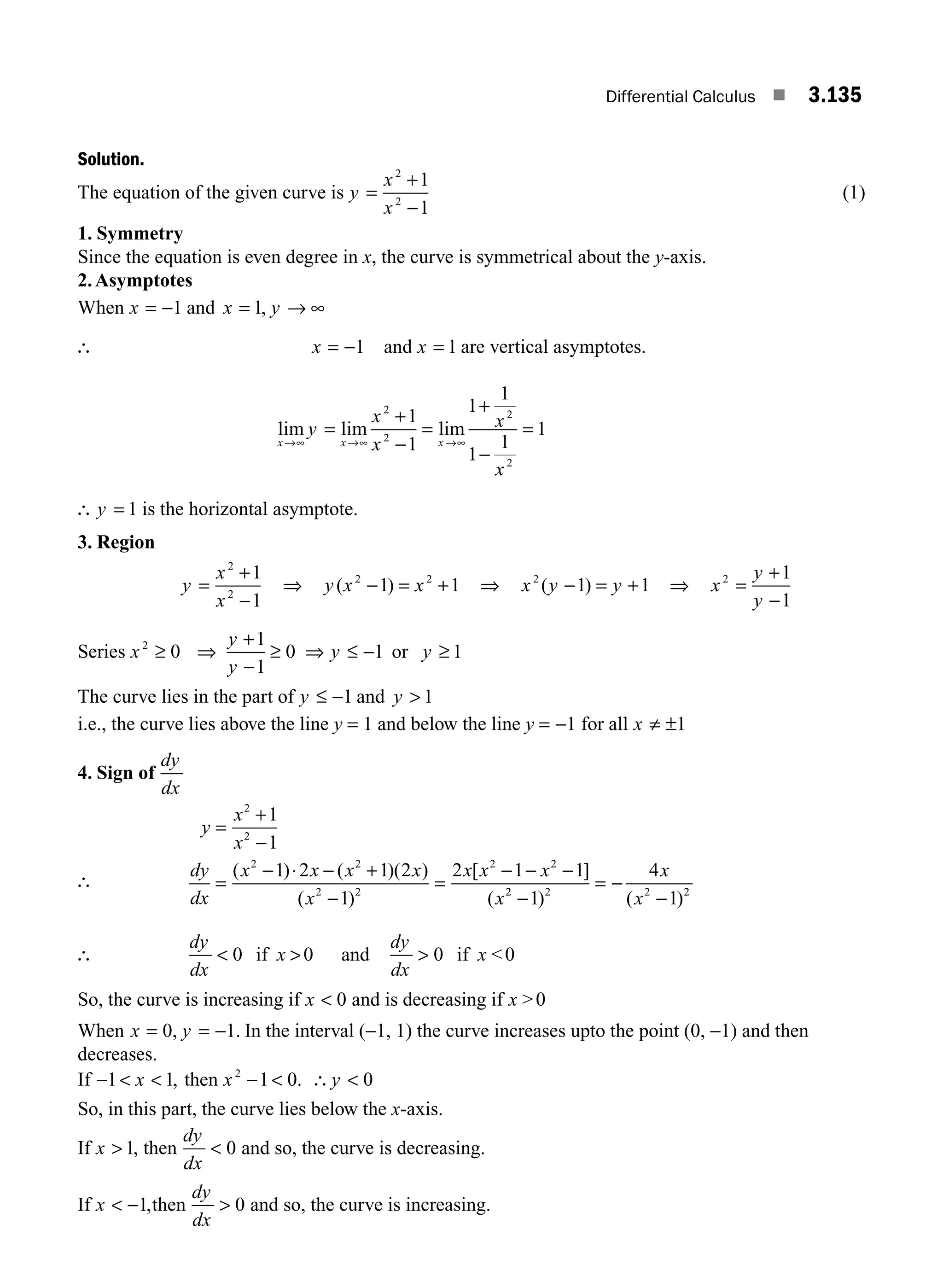 Differential Calculus ■ 3.135
Solution.
The equation of the given curve is y
x
x
=
+
−
2
2
1
1
(1)
1. Symmetry
Since the equation is even degree in x, the curve is symmetrical about the y-axis.
2.Asymptotes
When x = −1 and x y
= → ∞
1,
∴ x = −1 and x = 1 are vertical asymptotes.
lim lim lim
x x x
y
x
x
x
x
→∞ →∞ →∞
=
+
−
=
+
−
=
2
2
2
2
1
1
1
1
1
1
1
∴ y = 1 is the horizontal asymptote.
3. Region
y
x
x
=
+
−
2
2
1
1
⇒ y x x
( )
2 2
1 1
− = + ⇒ x y y
2
1 1
( )
− = + ⇒ x
y
y
2 1
1
=
+
−
Series x
y
y
y y
2
0
1
1
0 1 1
≥ ⇒
+
−
≥ ⇒ ≤ − ≥
or
The curve lies in the part of y ≤ −1 and y  1
i.e., the curve lies above the line y = 1 and below the line y = −1 for all x ≠ ±1
4. Sign of
dy
dx
y
x
x
dy
dx
x x x x
x
x x x
x
=
+
−
=
− ⋅ − +
−
=
− − −
2
2
2 2
2 2
2 2
1
1
1 2 1 2
1
2 1 1
( ) ( )( )
( )
[ ]
( 2
2 2 2 2
1
4
1
−
= −
−
) ( )
x
x
∴
dy
dx
x
 
0 if 0 and
dy
dx
x
 0 if 0
So, the curve is increasing if x  0 and is decreasing if x 0
When x y
= = −
0 1
, . In the interval (−1, 1) the curve increases upto the point (0, −1) and then
decreases.
If −  
1 1
x , then x y
2
1 0 0
−  ∴ 
.
So, in this part, the curve lies below the x-axis.
If x  1, then
dy
dx
 0 and so, the curve is decreasing.
If x  −1,then
dy
dx
 0 and so, the curve is increasing.
∴
M03_ENGINEERING_MATHEMATICS-I _CH03_Part E.indd 135 5/19/2016 8:48:26 PM
 