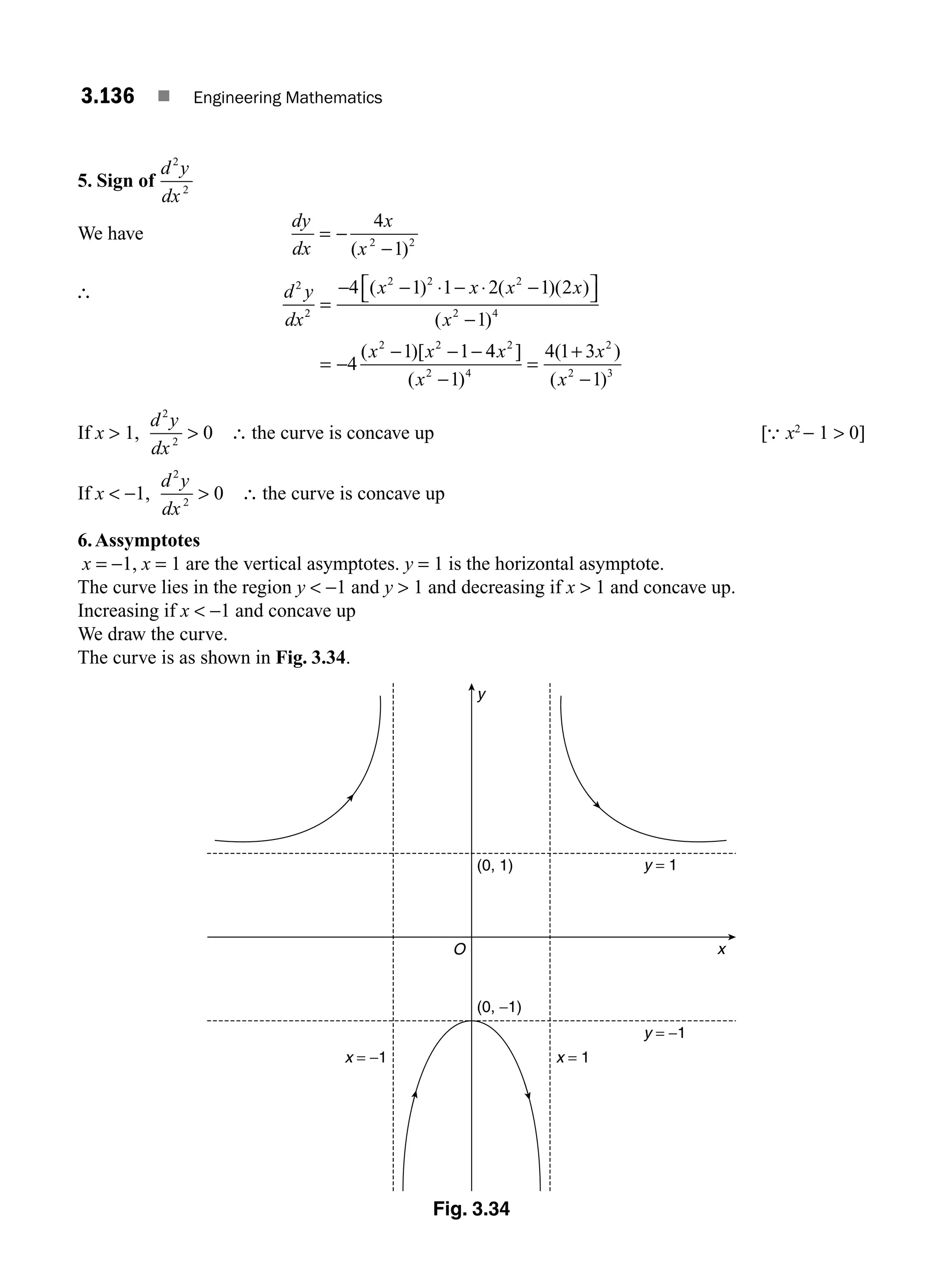 3.136 ■ Engineering Mathematics
5. Sign of
d y
dx
2
2
We have
dy
dx
x
x
= −
−
4
1
2 2
( )
∴ d y
dx
x x x x
x
x x
2
2
2 2 2
2 4
2 2
4 1 1 2 1 2
1
4
1 1
=
− − ⋅ − ⋅ −
⎡
⎣ ⎤
⎦
−
= −
− − −
( ) ( )( )
( )
( )[ 4
4
1
4 1 3
1
2
2 4
2
2 3
x
x
x
x
]
( )
( )
( )
−
=
+
−
If x  1,
d y
dx
2
2
0
 ∴ the curve is concave up [∴ x2
− 1  0]
If x  −1,
d y
dx
2
2
0
 ∴ the curve is concave up
6.Assymptotes
x = −1, x = 1 are the vertical asymptotes. y = 1 is the horizontal asymptote.
The curve lies in the region y  −1 and y  1 and decreasing if x  1 and concave up.
Increasing if x  −1 and concave up
We draw the curve.
The curve is as shown in Fig. 3.34.
y
x
y = 1
x = 1
y = −1
x = −1
O
(0, 1)
(0, −1)
Fig. 3.34
M03_ENGINEERING_MATHEMATICS-I _CH03_Part E.indd 136 5/19/2016 8:48:28 PM
 