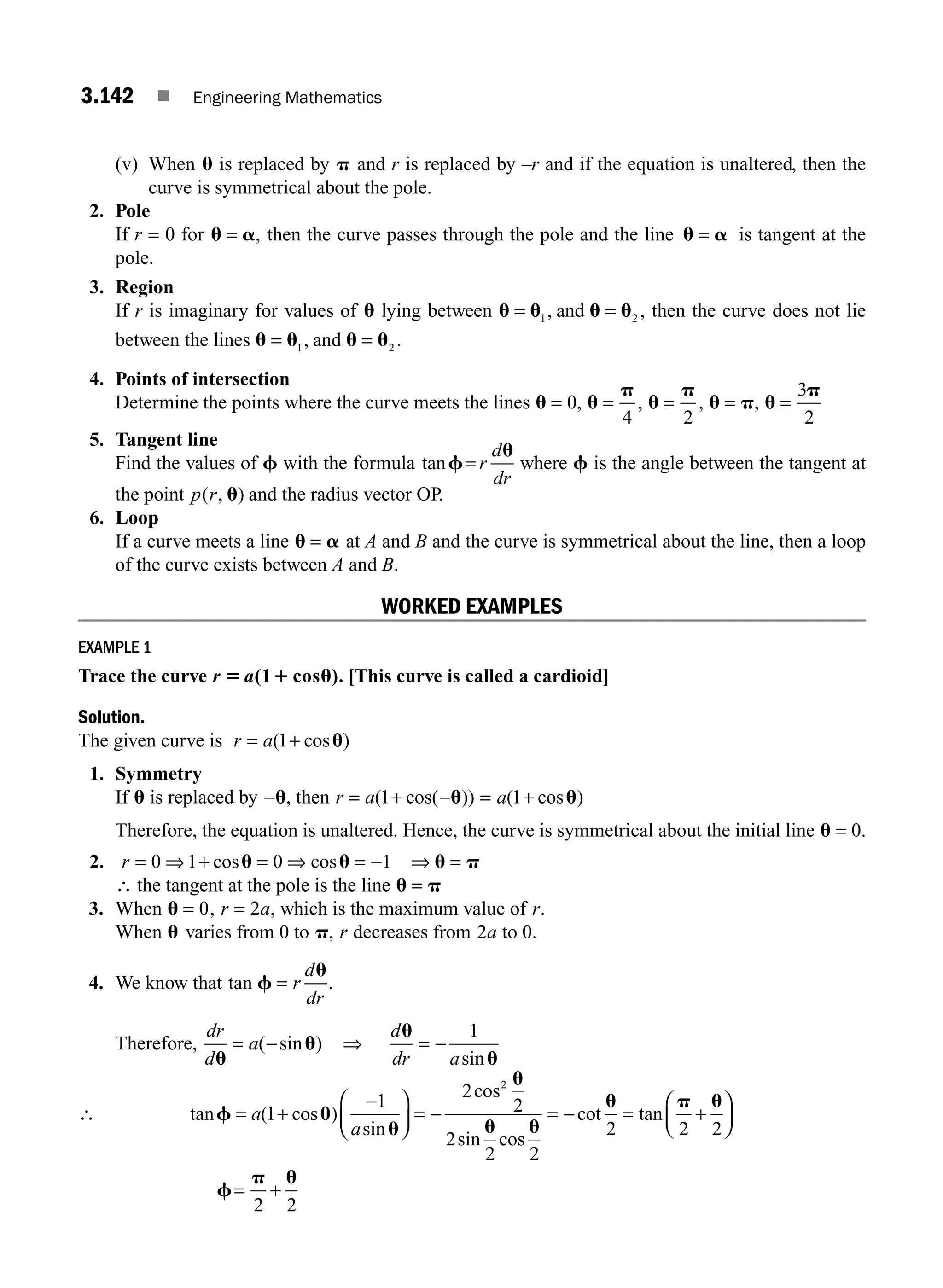 3.142 ■ Engineering Mathematics
(v) When u is replaced by p and r is replaced by –r and if the equation is unaltered, then the
curve is symmetrical about the pole.
2. Pole
If r = 0 for u a
= , then the curve passes through the pole and the line u a
= is tangent at the
pole.
3. Region
If r is imaginary for values of u lying between u u u u
= =
1 2
, ,
and then the curve does not lie
between the lines u u u u
= =
1 2
, .
and
4. Points of intersection
Determine the points where the curve meets the lines u u
p
u
p
u p u
p
= = = = =
0
4 2
3
2
, , , ,
5. Tangent line
Find the values of f with the formula tanf
u
= r
d
dr
where f is the angle between the tangent at
the point p r
( , )
u and the radius vector OP.
6. Loop
If a curve meets a line u a
= at A and B and the curve is symmetrical about the line, then a loop
of the curve exists between A and B.
WORKED EXAMPLES
EXAMPLE 1
Trace the curve r a
5 1 u
(1 cos ). [This curve is called a cardioid]
Solution.
The given curve is r a
= +
( cos )
1 u
1. Symmetry
If u is replaced by −u, then r a
= + −
( cos( ))
1 u = a( cos )
1+ u
Therefore, the equation is unaltered. Hence, the curve is symmetrical about the initial line u = 0.
2. r = ⇒ + ⇒ = −
0 1 0 1
cos cos
u u
= ⇒ u p
=
∴ the tangent at the pole is the line u p
=
3. When u = 0, r a
= 2 , which is the maximum value of r.
When u varies from 0 to p, r decreases from 2a to 0.
4. We know that tan f
u
= r
d
dr
.
Therefore,
dr
d
a
u
u
= −
( sin ) ⇒
d
dr a
u
u
= −
1
sin
∴ tan ( cos )
sin
f u
u
= +
−
⎛
⎝
⎜
⎞
⎠
⎟
a
a
1
1
= − = − = +
⎛
⎝
⎜
⎞
⎠
⎟
2
2
2
2 2
2 2 2
2
cos
sin cos
cot tan
u
u u
u p u
f
p u
=
2 2
+
M03_ENGINEERING_MATHEMATICS-I _CH03_Part E.indd 142 5/19/2016 8:48:47 PM
 