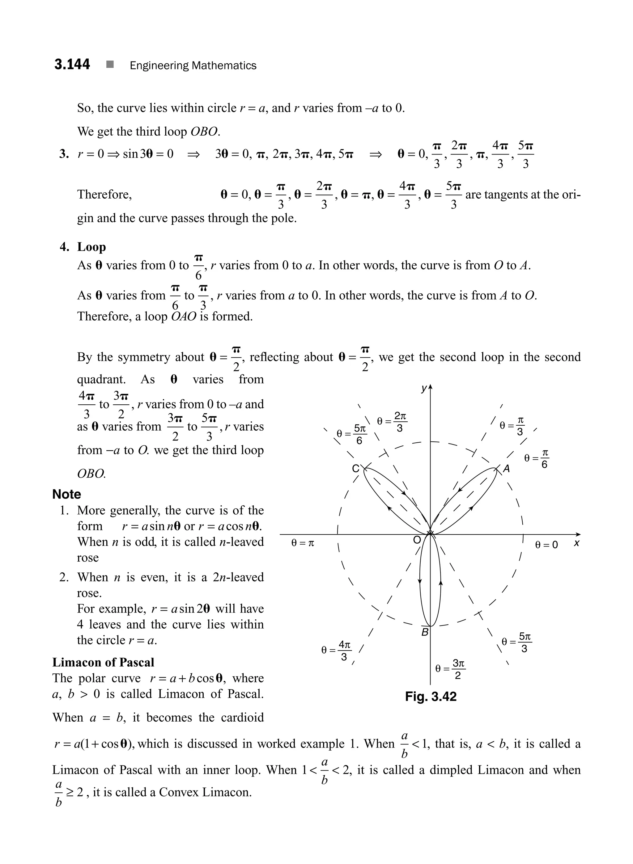 3.144 ■ Engineering Mathematics
So, the curve lies within circle r = a, and r varies from –a to 0.
We get the third loop OBO.
3. r = ⇒ =
0 3 0
sin u ⇒ 3 0 2 3 4 5
u p p p p p
= , , , , , ⇒ u
p p
p
p p
= 0
3
2
3
4
3
5
3
, , , , ,
Therefore, u u
p
u
p
u p u
p
u
p
= = = = = =
0
3
2
3
4
3
5
3
, , , , , are tangents at the ori-
gin and the curve passes through the pole.
4. Loop
As u varies from 0 to
p
6
, r varies from 0 to a. In other words, the curve is from O to A.
As u varies from
p p
6 3
to , r varies from a to 0. In other words, the curve is from A to O.
Therefore, a loop OAO is formed.
By the symmetry about u
p
=
2
, reﬂecting about u
p
=
2
, we get the second loop in the second
quadrant. As u varies from
4
3
3
2
p p
to , r varies from 0 to –a and
as u varies from
3
2
5
3
p p
to , r varies
from −a to O. we get the third loop
OBO.
Note
1. More generally, the curve is of the
form r a n r a n
= =
sin cos
u u
or .
When n is odd, it is called n-leaved
rose
2. When n is even, it is a 2n-leaved
rose.
For example, r a
= sin 2u will have
4 leaves and the curve lies within
the circle r = a.
Limacon of Pascal
The polar curve r a b
= + cosu, where
a, b  0 is called Limacon of Pascal.
When a = b, it becomes the cardioid
r a
= +
( cos
1 u), which is discussed in worked example 1. When
a
b
 1, that is, a  b, it is called a
Limacon of Pascal with an inner loop. When 1 2
 
a
b
, it is called a dimpled Limacon and when
a
b
≥ 2 , it is called a Convex Limacon.
O x
y
A
B
C
θ = π θ = 0
π
3
θ =
π
6
θ =
2π
3
θ =
5π
6
θ =
4π
3
θ =
3π
2
θ =
5π
3
θ =
Fig. 3.42
M03_ENGINEERING_MATHEMATICS-I _CH03_Part E.indd 144 5/19/2016 8:48:55 PM
 
