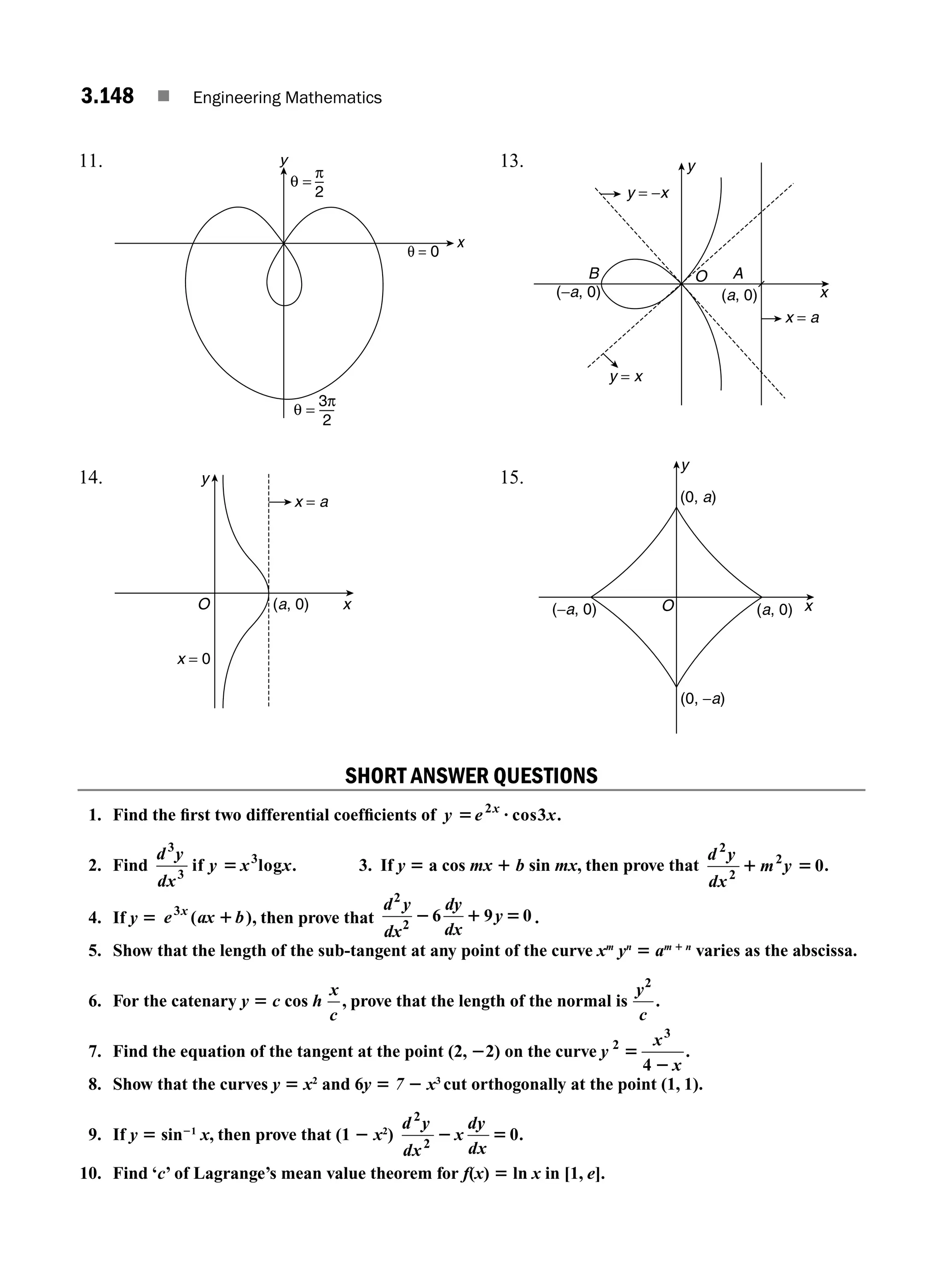 3.148 ■ Engineering Mathematics
11.
π
2
θ = 0
y
x
θ =
3π
2
θ =
13. y
x
y = −x
y = x
x = a
O
B A
(a, 0)
(−a, 0)
14.
x
y
O (a, 0)
x = a
x = 0
15.
x
O
y
(0, a)
(a, 0)
(−a, 0)
(0, −a)
SHORT ANSWER QUESTIONS
1. Find the ﬁrst two differential coefﬁcients of y e x
x
5 ?
2
3
cos .
2. Find
d y
dx
y x x
3
3
3
if log
5 . 3. If y 5 a cos mx 1 b sin mx, then prove that
d y
dx
m y
2
2
2
0
1 5 .
4. If y 5 e ax b
x
3
( )
1 , then prove that
d y
dx
dy
dx
y
2
2
6 9 0
2 1 5 .
5. Show that the length of the sub-tangent at any point of the curve xm
yn
5 am 1 n
varies as the abscissa.
6. For the catenary y 5 c cos h
x
c
, prove that the length of the normal is
y
c
2
.
7. Find the equation of the tangent at the point (2, 22) on the curve y
x
x
2
3
4
5
2
.
8. Show that the curves y 5 x2
and 6y 5 7 2 x3
cut orthogonally at the point (1, 1).
9. If y 5 sin21
x, then prove that (1 2 x2
)
d y
dx
x
dy
dx
2
2
0
2 5 .
10. Find ‘c’ of Lagrange’s mean value theorem for f(x) 5 ln x in [1, e].
M03_ENGINEERING_MATHEMATICS-I _CH03_Part E.indd 148 5/19/2016 8:49:06 PM
 
