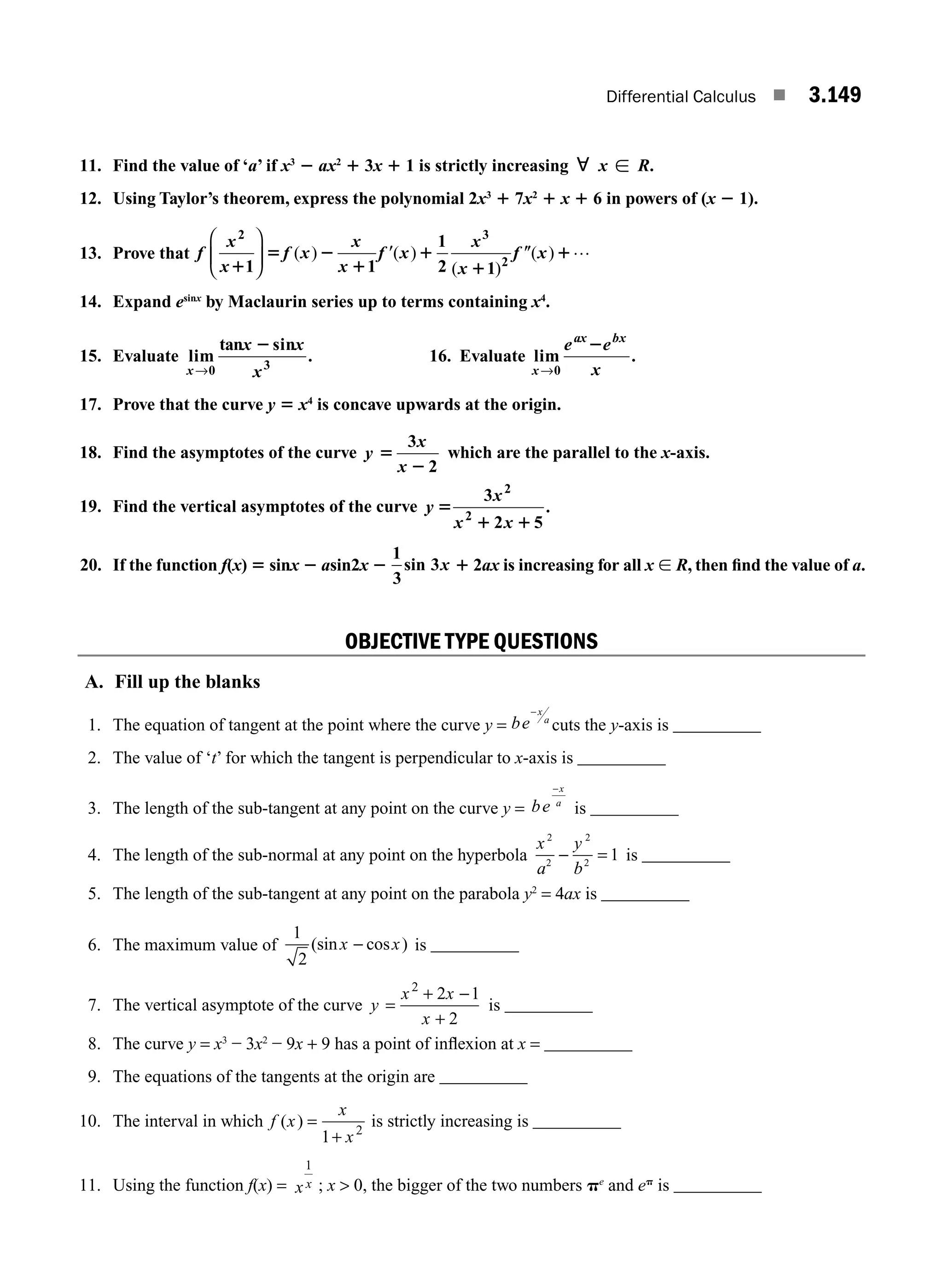 Differential Calculus ■ 3.149
11. Find the value of ‘a’ if x3
2 ax2
1 3x 1 1 is strictly increasing ; x [ R.
12. Using Taylor’s theorem, express the polynomial 2x3
1 7x2
1 x 1 6 in powers of (x 2 1).
13. Prove that f
x
x
f x
x
x
f x
x
x
f x
2 3
2
1 1
1
2 1
1
5 2
1
9 1
1
0 1
⎛
⎝
⎜
⎞
⎠
⎟ ( ) ( )
( )
( ) …
14. Expand esinx
by Maclaurin series up to terms containing x4
.
15. Evaluate lim
tan sin
.
x
x x
x
→0 3
2
16. Evaluate lim .
x
ax bx
e e
x
→0
2
17. Prove that the curve y 5 x4
is concave upwards at the origin.
18. Find the asymptotes of the curve y
x
x
5
2
3
2
which are the parallel to the x-axis.
19. Find the vertical asymptotes of the curve y
x
x x
5
1 1
3
2 5
2
2
.
20. If the function f(x) 5 sinx 2 asin2x 2
1
3
3
sin x 1 2ax is increasing for all x [ R, then ﬁnd the value of a.
OBJECTIVE TYPE QUESTIONS
A. Fill up the blanks
1. The equation of tangent at the point where the curve y = be
x
a
−
cuts the y-axis is __________
2. The value of ‘t’ for which the tangent is perpendicular to x-axis is __________
3. The length of the sub-tangent at any point on the curve y = be
x
a
−
is __________
4. The length of the sub-normal at any point on the hyperbola
x
a
y
b
2
2
2
2
1
− = is __________
5. The length of the sub-tangent at any point on the parabola y2
= 4ax is __________
6. The maximum value of
1
2
(sin cos )
x x
− is __________
7. The vertical asymptote of the curve y
x x
x
=
2
2 1
2
+ −
+
is __________
8. The curve y = x3
− 3x2
− 9x + 9 has a point of inﬂexion at x = __________
9. The equations of the tangents at the origin are __________
10. The interval in which f x
x
x
( ) =
1 2
+
is strictly increasing is __________
11. Using the function f(x) = x x
1
; x  0, the bigger of the two numbers pe
and ep
is __________
M03_ENGINEERING_MATHEMATICS-I _CH03_Part E.indd 149 5/19/2016 8:49:08 PM
 