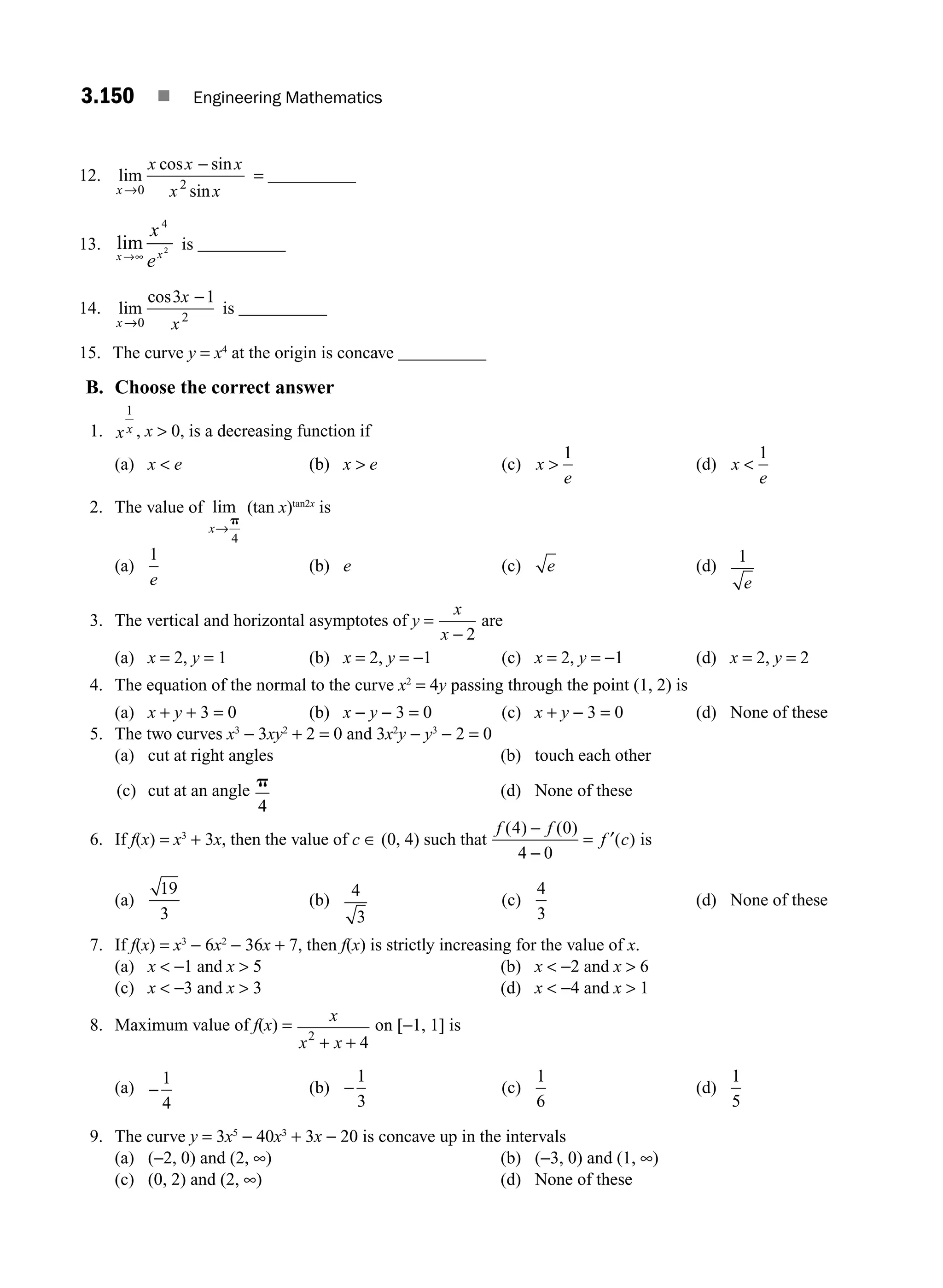 3.150 ■ Engineering Mathematics
12. lim
cos sin
sin
x
x
→
−
0
x x
x x
2
= __________
13. lim
x
x
→∞
4
2
ex
is __________
14. lim
cos
x→
−
0
3 1
2
x
x
is __________
15. The curve y = x4
at the origin is concave __________
B. Choose the correct answer
1. x x
1
, x  0, is a decreasing function if
(a) x  e (b) x  e (c) x
e

1
(d) x
e

1
2. The value of lim
x→
p
4
(tan x)tan2x
is
(a)
1
e
(b) e (c) e (d)
1
e
3. The vertical and horizontal asymptotes of y =
x
x − 2
are
(a) x = 2, y = 1 (b) x = 2, y = −1 (c) x = 2, y = −1 (d) x = 2, y = 2
4. The equation of the normal to the curve x2
= 4y passing through the point (1, 2) is
(a) x + y + 3 = 0 (b) x − y − 3 = 0 (c) x + y − 3 = 0 (d) None of these
5. The two curves x3
− 3xy2
+ 2 = 0 and 3x2
y − y3
− 2 = 0
(a) cut at right angles (b) touch each other
(c) cut at an angle
p
4
(d) None of these
6. If f(x) = x3
+ 3x, then the value of c ∈ (0, 4) such that
f f
f c
( ) ( )
( )
4 0
4 0
−
−
= ′ is
(a)
19
3
(b)
4
3
(c)
4
3
(d) None of these
7. If f(x) = x3
− 6x2
− 36x + 7, then f(x) is strictly increasing for the value of x.
(a) x  −1 and x  5 (b) x  −2 and x  6
(c) x  −3 and x  3 (d) x  −4 and x  1
8. Maximum value of f(x) =
x
x x
2
4
+ +
on [−1, 1] is
(a) −
1
4
(b) −
1
3
(c)
1
6
(d)
1
5
9. The curve y = 3x5
− 40x3
+ 3x − 20 is concave up in the intervals
(a) (−2, 0) and (2, ∞) (b) (−3, 0) and (1, ∞)
(c) (0, 2) and (2, ∞) (d) None of these
M03_ENGINEERING_MATHEMATICS-I _CH03_Part E.indd 150 5/19/2016 8:49:11 PM
 