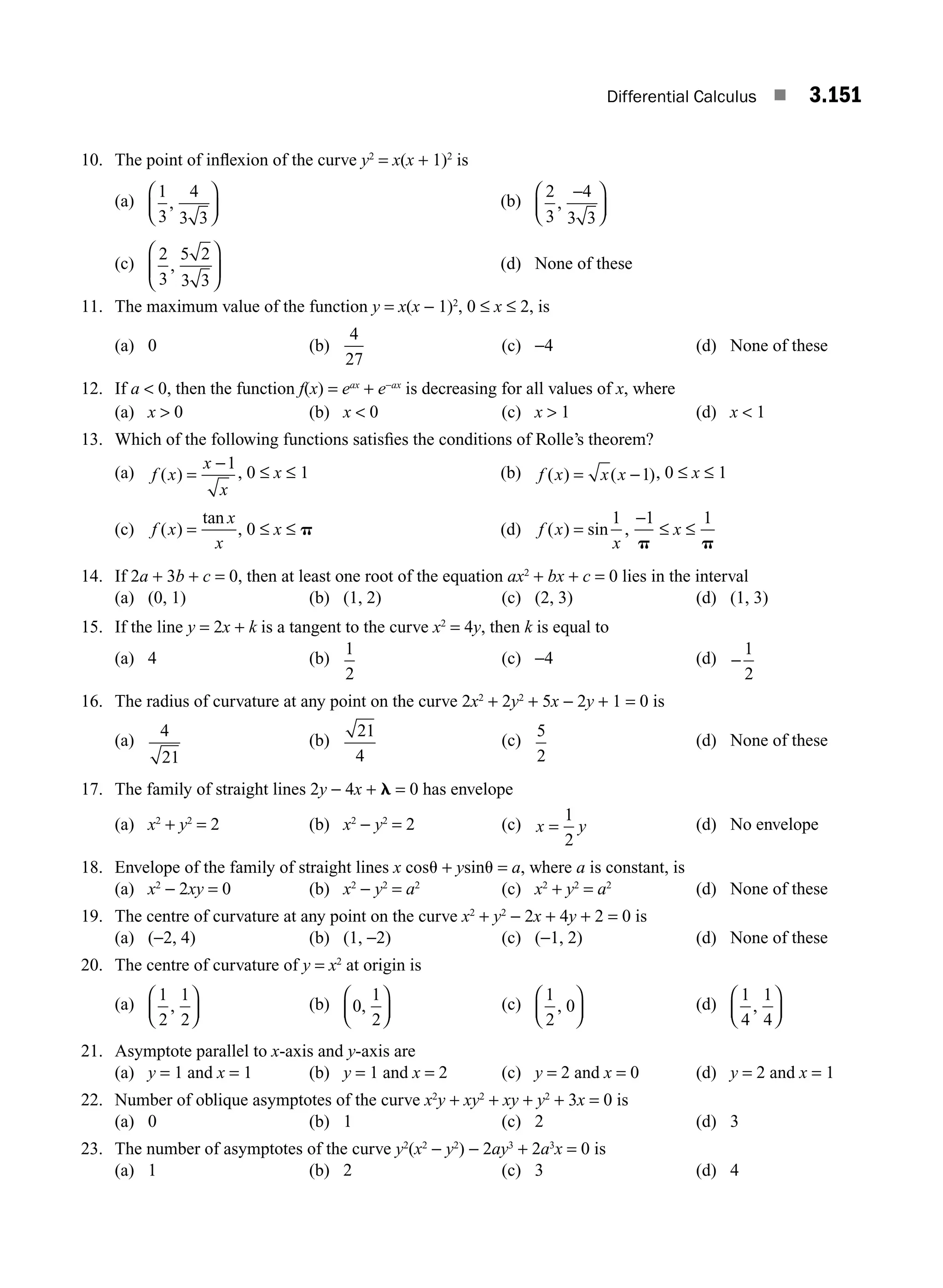Differential Calculus ■ 3.151
10. The point of inﬂexion of the curve y2
= x(x + 1)2
is
(a)
1
3
4
3 3
,
⎛
⎝
⎜
⎞
⎠
⎟ (b)
2
3
4
3 3
,
−
⎛
⎝
⎜
⎞
⎠
⎟
(c)
2
3
5 2
3 3
,
⎛
⎝
⎜
⎞
⎠
⎟ (d) None of these
11. The maximum value of the function y = x(x − 1)2
, 0 ≤ x ≤ 2, is
(a) 0 (b)
4
27
(c) −4 (d) None of these
12. If a  0, then the function f(x) = eax
+ e−ax
is decreasing for all values of x, where
(a) x  0 (b) x  0 (c) x  1 (d) x  1
13. Which of the following functions satisﬁes the conditions of Rolle’s theorem?
(a) f x
x
x
( ) =
−1
, 0 ≤ x ≤ 1 (b) f x x x
( ) ( )
= −1 , 0 ≤ x ≤ 1
(c) f x
x
x
( )
tan
= , 0 ≤ x ≤ p (d) f x
x
( ) sin
=
1
,
−1
p
≤ x ≤
1
p
14. If 2a + 3b + c = 0, then at least one root of the equation ax2
+ bx + c = 0 lies in the interval
(a) (0, 1) (b) (1, 2) (c) (2, 3) (d) (1, 3)
15. If the line y = 2x + k is a tangent to the curve x2
= 4y, then k is equal to
(a) 4 (b)
1
2
(c) −4 (d) −
1
2
16. The radius of curvature at any point on the curve 2x2
+ 2y2
+ 5x − 2y + 1 = 0 is
(a)
4
21
(b)
21
4
(c)
5
2
(d) None of these
17. The family of straight lines 2y − 4x + l = 0 has envelope
(a) x2
+ y2
= 2 (b) x2
− y2
= 2 (c) x y
=
1
2
(d) No envelope
18. Envelope of the family of straight lines x cosu + ysinu = a, where a is constant, is
(a) x2
− 2xy = 0 (b) x2
− y2
= a2
(c) x2
+ y2
= a2
(d) None of these
19. The centre of curvature at any point on the curve x2
+ y2
− 2x + 4y + 2 = 0 is
(a) (−2, 4) (b) (1, −2) (c) (−1, 2) (d) None of these
20. The centre of curvature of y = x2
at origin is
(a)
1
2
1
2
,
⎛
⎝
⎜
⎞
⎠
⎟ (b) 0
1
2
,
⎛
⎝
⎜
⎞
⎠
⎟ (c)
1
2
0
,
⎛
⎝
⎜
⎞
⎠
⎟ (d)
1
4
1
4
,
⎛
⎝
⎜
⎞
⎠
⎟
21. Asymptote parallel to x-axis and y-axis are
(a) y = 1 and x = 1 (b) y = 1 and x = 2 (c) y = 2 and x = 0 (d) y = 2 and x = 1
22. Number of oblique asymptotes of the curve x2
y + xy2
+ xy + y2
+ 3x = 0 is
(a) 0 (b) 1 (c) 2 (d) 3
23. The number of asymptotes of the curve y2
(x2
− y2
) − 2ay3
+ 2a3
x = 0 is
(a) 1 (b) 2 (c) 3 (d) 4
M03_ENGINEERING_MATHEMATICS-I _CH03_Part E.indd 151 5/19/2016 8:49:14 PM
 