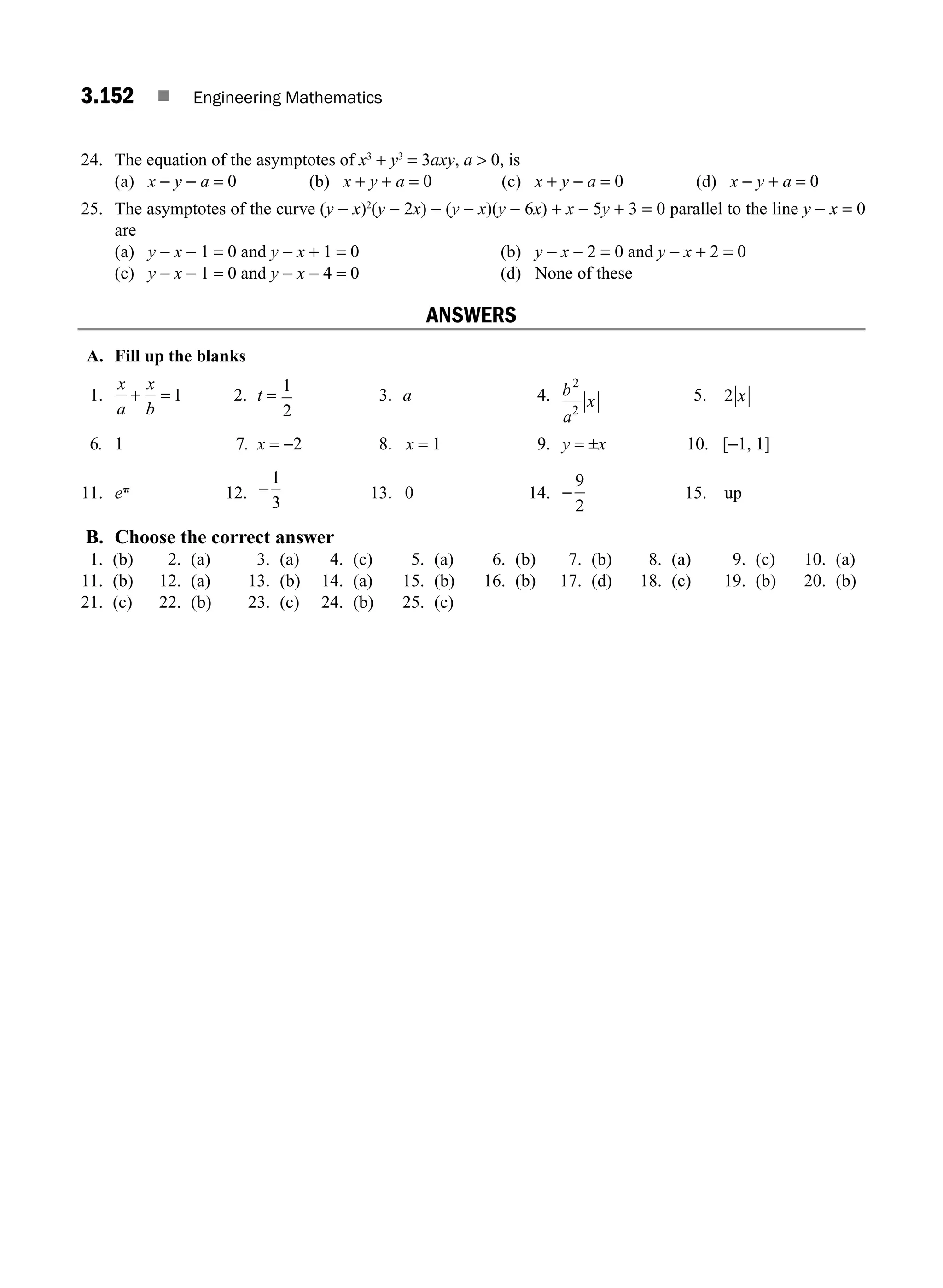 3.152 ■ Engineering Mathematics
24. The equation of the asymptotes of x3
+ y3
= 3axy, a  0, is
(a) x − y − a = 0 (b) x + y + a = 0 (c) x + y − a = 0 (d) x − y + a = 0
25. The asymptotes of the curve (y − x)2
(y − 2x) − (y − x)(y − 6x) + x − 5y + 3 = 0 parallel to the line y − x = 0
are
(a) y − x − 1 = 0 and y − x + 1 = 0 (b) y − x − 2 = 0 and y − x + 2 = 0
(c) y − x − 1 = 0 and y − x − 4 = 0 (d) None of these
ANSWERS
A. Fill up the blanks
1.
x
a
x
b
+ = 1 2. t =
1
2
3. a 4. b
a
x
2
2
5. 2 x
6. 1 7. x = −2 8. x = 1 9. y = ±x 10. [−1, 1]
11. ep
12. −
1
3
13. 0 14. −
9
2
15. up
B. Choose the correct answer
1. (b) 2. (a) 3. (a) 4. (c) 5. (a) 6. (b) 7. (b) 8. (a) 9. (c) 10. (a)
11. (b) 12. (a) 13. (b) 14. (a) 15. (b) 16. (b) 17. (d) 18. (c) 19. (b) 20. (b)
21. (c) 22. (b) 23. (c) 24. (b) 25. (c)
M03_ENGINEERING_MATHEMATICS-I _CH03_Part E.indd 152 5/19/2016 8:49:15 PM
 