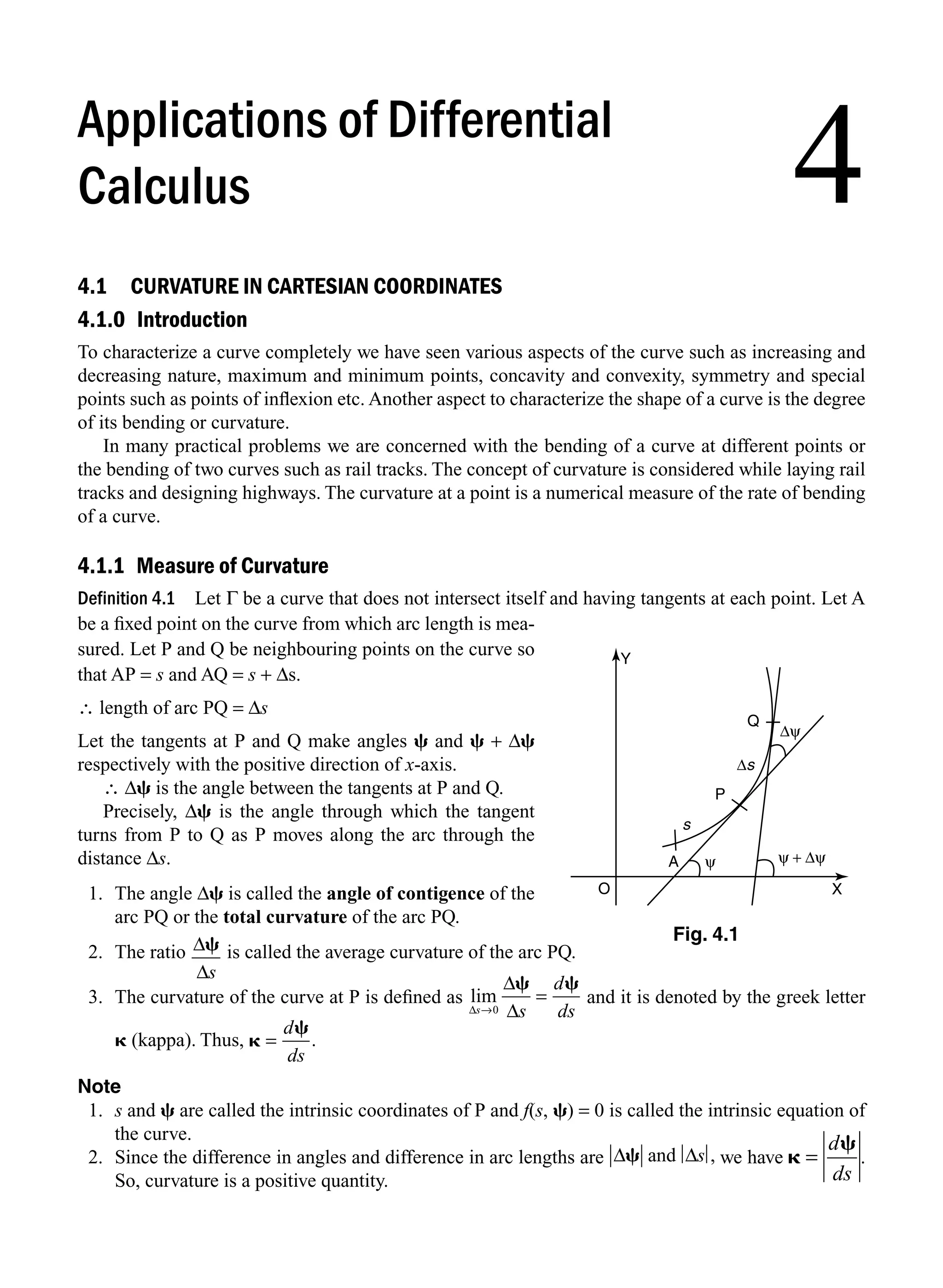 4.1 CURVATURE IN CARTESIAN COORDINATES
4.1.0 Introduction
To characterize a curve completely we have seen various aspects of the curve such as increasing and
decreasing nature, maximum and minimum points, concavity and convexity, symmetry and special
points such as points of inﬂexion etc. Another aspect to characterize the shape of a curve is the degree
of its bending or curvature.
In many practical problems we are concerned with the bending of a curve at different points or
the bending of two curves such as rail tracks. The concept of curvature is considered while laying rail
tracks and designing highways. The curvature at a point is a numerical measure of the rate of bending
of a curve.
4.1.1 Measure of Curvature
Definition 4.1 Let Γ be a curve that does not intersect itself and having tangents at each point. Let A
be a ﬁxed point on the curve from which arc length is mea-
sured. Let P and Q be neighbouring points on the curve so
that AP = s and AQ = s + Δs.
∴ length of arc PQ = Δs
Let the tangents at P and Q make angles c and c + Δc
respectively with the positive direction of x-axis.
∴ Δc is the angle between the tangents at P and Q.
Precisely, Δc is the angle through which the tangent
turns from P to Q as P moves along the arc through the
distance Δs.
1. The angle Δc is called the angle of contigence of the
arc PQ or the total curvature of the arc PQ.
2. The ratio Δc
Δs
is called the average curvature of the arc PQ.
3. The curvature of the curve at P is deﬁned as lim
Δ
Δ
Δ
s s
d
ds
→0
c c
= and it is denoted by the greek letter
k (kappa). Thus, k
c
=
d
ds
.
Note
1. s and c are called the intrinsic coordinates of P and f(s, c) = 0 is called the intrinsic equation of
the curve.
2. Since the difference in angles and difference in arc lengths are Δ Δ
c and s , we have k
c
=
d
ds
.
So, curvature is a positive quantity.
Q
P
s
Δs
Δψ
ψ + Δψ
ψ
A
X
Y
O
Fig. 4.1
4
Applications of Differential
Calculus
M04_ENGINEERING_MATHEMATICS-I _CH04_Part-A.indd 1 5/12/2016 10:08:23 AM
 