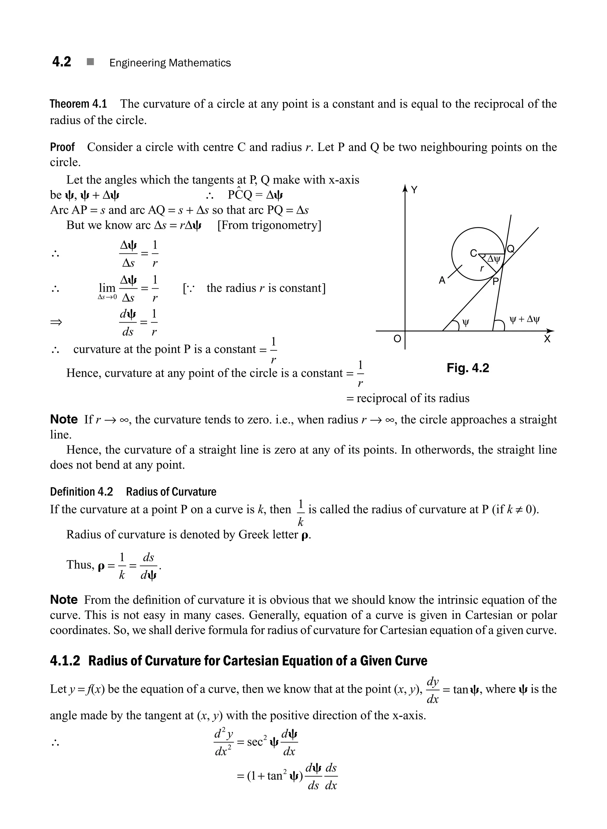 4.2 ■ Engineering Mathematics
Theorem 4.1 The curvature of a circle at any point is a constant and is equal to the reciprocal of the
radius of the circle.
Proof Consider a circle with centre C and radius r. Let P and Q be two neighbouring points on the
circle.
Let the angles which the tangents at P, Q make with x-axis
be c, c + Δc ∴ ˆ
PCQ = Δc
Arc AP = s and arc AQ = s + Δs so that arc PQ = Δs
But we know arc Δs = rΔc [From trigonometry]
∴
Δ
Δ
c
s r
=
1
∴ lim [ ]
Δ
Δ
Δ
s s r
r
→
=
0
1
c
{ the radius is constant
⇒
d
ds r
c
=
1
∴ curvature at the point P is a constant =
1
r
Hence, curvature at any point of the circle is a constant =
1
r
= reciprocal of its radius
Note If r → ∞, the curvature tends to zero. i.e., when radius r → ∞, the circle approaches a straight
line.
Hence, the curvature of a straight line is zero at any of its points. In otherwords, the straight line
does not bend at any point.
Definition 4.2 Radius of Curvature
If the curvature at a point P on a curve is k, then 1
k
is called the radius of curvature at P (if k ≠ 0).
Radius of curvature is denoted by Greek letter r.
Thus, r
c
= =
1
k
ds
d
.
Note From the deﬁnition of curvature it is obvious that we should know the intrinsic equation of the
curve. This is not easy in many cases. Generally, equation of a curve is given in Cartesian or polar
coordinates. So, we shall derive formula for radius of curvature for Cartesian equation of a given curve.
4.1.2 Radius of Curvature for Cartesian Equation of a Given Curve
Let y = f(x) be the equation of a curve, then we know that at the point (x, y),
dy
dx
= tanc, where c is the
angle made by the tangent at (x, y) with the positive direction of the x-axis.
∴
d y
dx
d
dx
d
ds
ds
dx
2
2
2
2
1
=
= +
sec
( tan )
c
c
c
c
C
r
A P
Q
Δψ
ψ + Δψ
ψ
X
Y
O
Fig. 4.2
M04_ENGINEERING_MATHEMATICS-I _CH04_Part-A.indd 2 5/12/2016 10:08:27 AM
 
