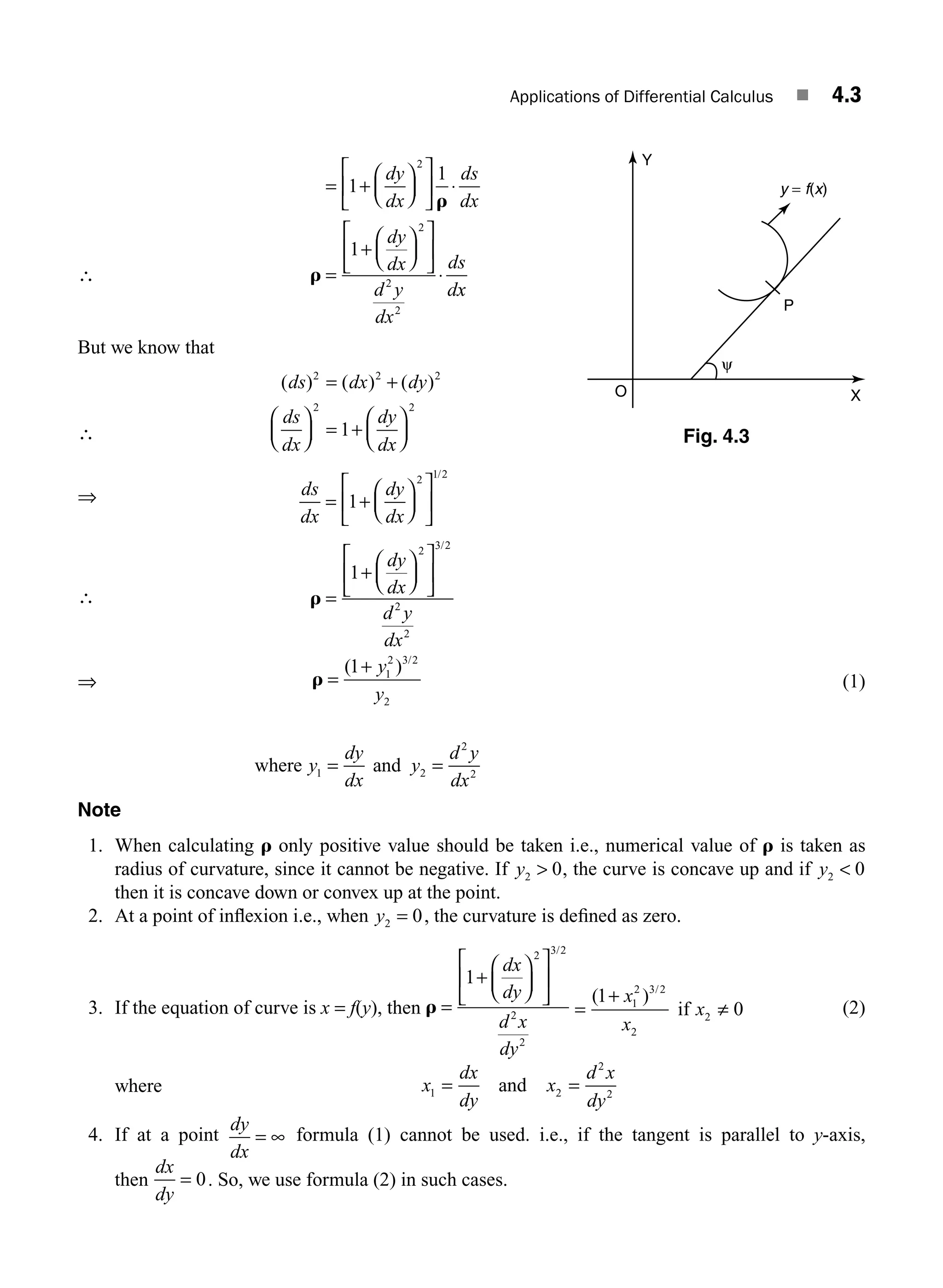 Applications of Differential Calculus ■ 4.3
∴
= +
⎛
⎝
⎜
⎞
⎠
⎟
⎡
⎣
⎢
⎤
⎦
⎥ ⋅
=
+
⎛
⎝
⎜
⎞
⎠
⎟
⎡
⎣
⎢
⎤
⎦
⎥
⋅
1
1
1
2
2
2
2
dy
dx
ds
dx
dy
dx
d y
dx
ds
d
r
r
x
x
But we know that
∴
( ) ( ) ( )
ds dx dy
ds
dx
dy
dx
2 2 2
2 2
1
= +
⎛
⎝
⎜
⎞
⎠
⎟ = +
⎛
⎝
⎜
⎞
⎠
⎟
⇒ ds
dx
dy
dx
= +
⎛
⎝
⎜
⎞
⎠
⎟
⎡
⎣
⎢
⎤
⎦
⎥
1
2 1 2
/
∴ r =
+
⎛
⎝
⎜
⎞
⎠
⎟
⎡
⎣
⎢
⎤
⎦
⎥
1
2 3 2
2
2
dy
dx
d y
dx
/
⇒ r =
+
( ) /
1 1
2 3 2
2
y
y
(1)
where and
y
dy
dx
y
d y
dx
1 2
2
2
= =
Note
1. When calculating r only positive value should be taken i.e., numerical value of r is taken as
radius of curvature, since it cannot be negative. If y2 0
 , the curve is concave up and if y2 0

then it is concave down or convex up at the point.
2. At a point of inﬂexion i.e., when y2 0
= , the curvature is deﬁned as zero.
3. If the equation of curve is x = f(y), then r =
+
⎛
⎝
⎜
⎞
⎠
⎟
⎡
⎣
⎢
⎤
⎦
⎥
1
2 3 2
2
2
dx
dy
d x
dy
/
=
+
≠
( ) /
1
0
1
2 3 2
2
2
x
x
x
if (2)
where x
dx
dy
x
d x
dy
1 2
2
2
= =
and
4. If at a point
dy
dx
= ∞ formula (1) cannot be used. i.e., if the tangent is parallel to y-axis,
then
dx
dy
= 0. So, we use formula (2) in such cases.
P
ψ
X
Y
y = f(x)
O
Fig. 4.3
M04_ENGINEERING_MATHEMATICS-I _CH04_Part-A.indd 3 5/12/2016 10:08:34 AM
 