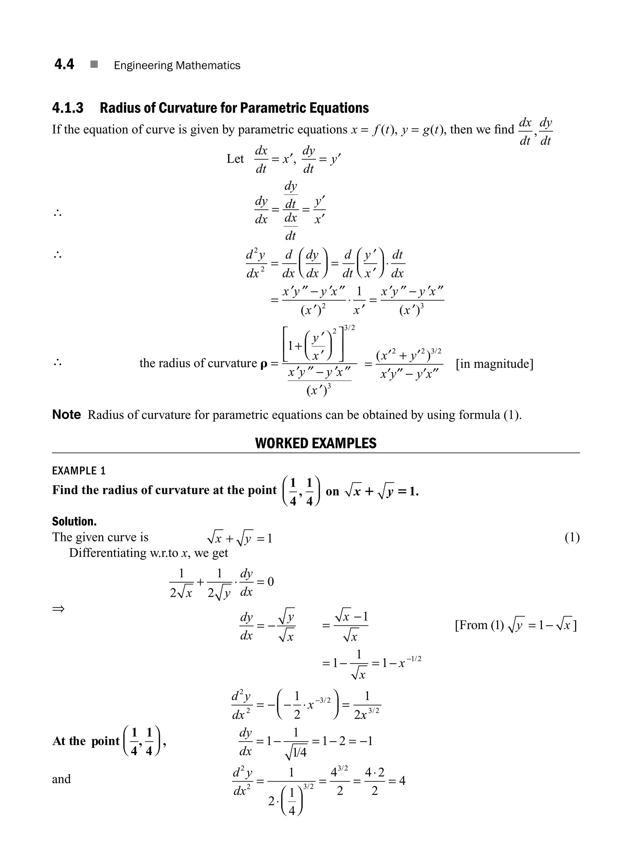4.4 ■ Engineering Mathematics
4.1.3 Radius of Curvature for Parametric Equations
If the equation of curve is given by parametric equations x f t y g t
= =
( ), ( ), then we ﬁnd
dx
dt
dy
dt
,
∴
Let
dx
dt
x
dy
dt
y
dy
dx
dy
dt
dx
dt
y
x
= ′ = ′
= =
′
′
,
∴ d y
dx
d
dx
dy
dx
d
dt
y
x
dt
dx
x y y x
x
2
2
2
1
=
⎛
⎝
⎜
⎞
⎠
⎟ =
′
′
⎛
⎝
⎜
⎞
⎠
⎟ ⋅
=
′ ′′ − ′ ′′
′
⋅
( ) ′
′
=
′ ′′ − ′ ′′
′
x
x y y x
x
( )3
∴ the radius of curvature r =
+
′
′
⎛
⎝
⎜
⎞
⎠
⎟
⎡
⎣
⎢
⎤
⎦
⎥
′ ′′ − ′ ′′
1
2 3 2
y
x
x y y x
/
(
( )
′
x 3
=
′ + ′
′ ′′ − ′ ′′
( )
[ ]
/
x y
x y y x
2 2 3 2
in magnitude
Note Radius of curvature for parametric equations can be obtained by using formula (1).
WORKED EXAMPLES
EXAMPLE 1
Find the radius of curvature at the point
1
4
1
4
1
, .
⎛
⎝
⎜
⎞
⎠
⎟ on x y
1 5
Solution.
The given curve is x y
+ = 1 (1)
Differentiating w.r.to x, we get
⇒
1
2
1
2
0
x y
dy
dx
dy
dx
y
x
+ ⋅ =
= − =
−
= −
= − = − −
x
x
y x
x
x
1
1 1
1
1
1 1 2
[ ( ) ]
/
From
= − − ⋅
⎛
⎝
⎜
⎞
⎠
⎟ =
−
d y
dx
x
1
2
1
2
2
2
3 2
/
x
x3 2
/
At the point
1
4
1
4
, ,
⎛
⎝
⎜
⎞
⎠
⎟
dy
dx
= − = − = −
1
1
14
1 2 1
/
and
d y
dx
2
2 3 2
3 2
1
2
1
4
4
2
4 2
2
4
=
⋅
⎛
⎝
⎜
⎞
⎠
⎟
= =
⋅
=
/
/
M04_ENGINEERING_MATHEMATICS-I _CH04_Part-A.indd 4 5/12/2016 10:08:39 AM
 