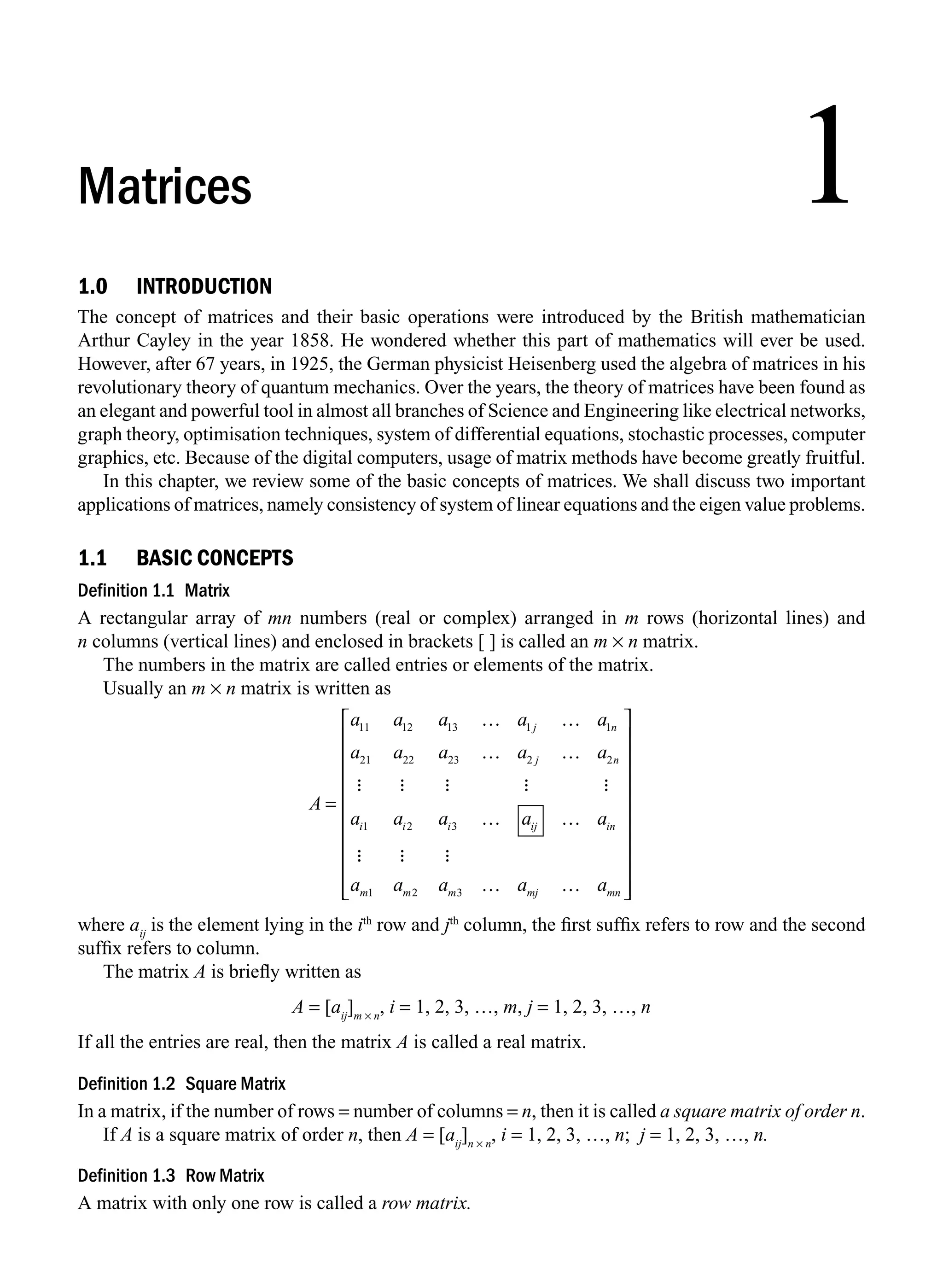 1.0 INTRODUCTION
The concept of matrices and their basic operations were introduced by the British mathematician
Arthur Cayley in the year 1858. He wondered whether this part of mathematics will ever be used.
However, after 67 years, in 1925, the German physicist Heisenberg used the algebra of matrices in his
revolutionary theory of quantum mechanics. Over the years, the theory of matrices have been found as
an elegant and powerful tool in almost all branches of Science and Engineering like electrical networks,
graph theory, optimisation techniques, system of differential equations, stochastic processes, computer
graphics, etc. Because of the digital computers, usage of matrix methods have become greatly fruitful.
In this chapter, we review some of the basic concepts of matrices. We shall discuss two important
applications of matrices, namely consistency of system of linear equations and the eigen value problems.
1.1 BASIC CONCEPTS
Definition 1.1 Matrix
A rectangular array of mn numbers (real or complex) arranged in m rows (horizontal lines) and
n columns (vertical lines) and enclosed in brackets [ ] is called an m × n matrix.
The numbers in the matrix are called entries or elements of the matrix.
Usually an m × n matrix is written as
A
a a a a
a a a a a
a a a a a
j n
j n
i i i ij in
=
a11 12 13 1 1
21 22 23 2 2
1 2 3
… …
… …
… …
A A A A A
A
A A A
a a a a a
m m m mj mn
1 2 3 … …
⎡
⎣
⎢
⎢
⎢
⎢
⎢
⎢
⎢
⎢
⎢
⎤
⎦
⎥
⎥
⎥
⎥
⎥
⎥
⎥
⎥
⎥
where aij
is the element lying in the ith
row and jth
column, the ﬁrst sufﬁx refers to row and the second
sufﬁx refers to column.
The matrix A is brieﬂy written as
A = [aij
]m × n
, i = 1, 2, 3, …, m, j = 1, 2, 3, …, n
If all the entries are real, then the matrix A is called a real matrix.
Definition 1.2 Square Matrix
In a matrix, if the number of rows = number of columns = n, then it is called a square matrix of order n.
If A is a square matrix of order n, then A = [aij
]n × n
, i = 1, 2, 3, …, n; j = 1, 2, 3, …, n.
Definition 1.3 Row Matrix
A matrix with only one row is called a row matrix.
1
Matrices
M01_ENGINEERING_MATHEMATICS-I _CH01_Part A.indd 1 5/30/2016 4:34:37 PM
 