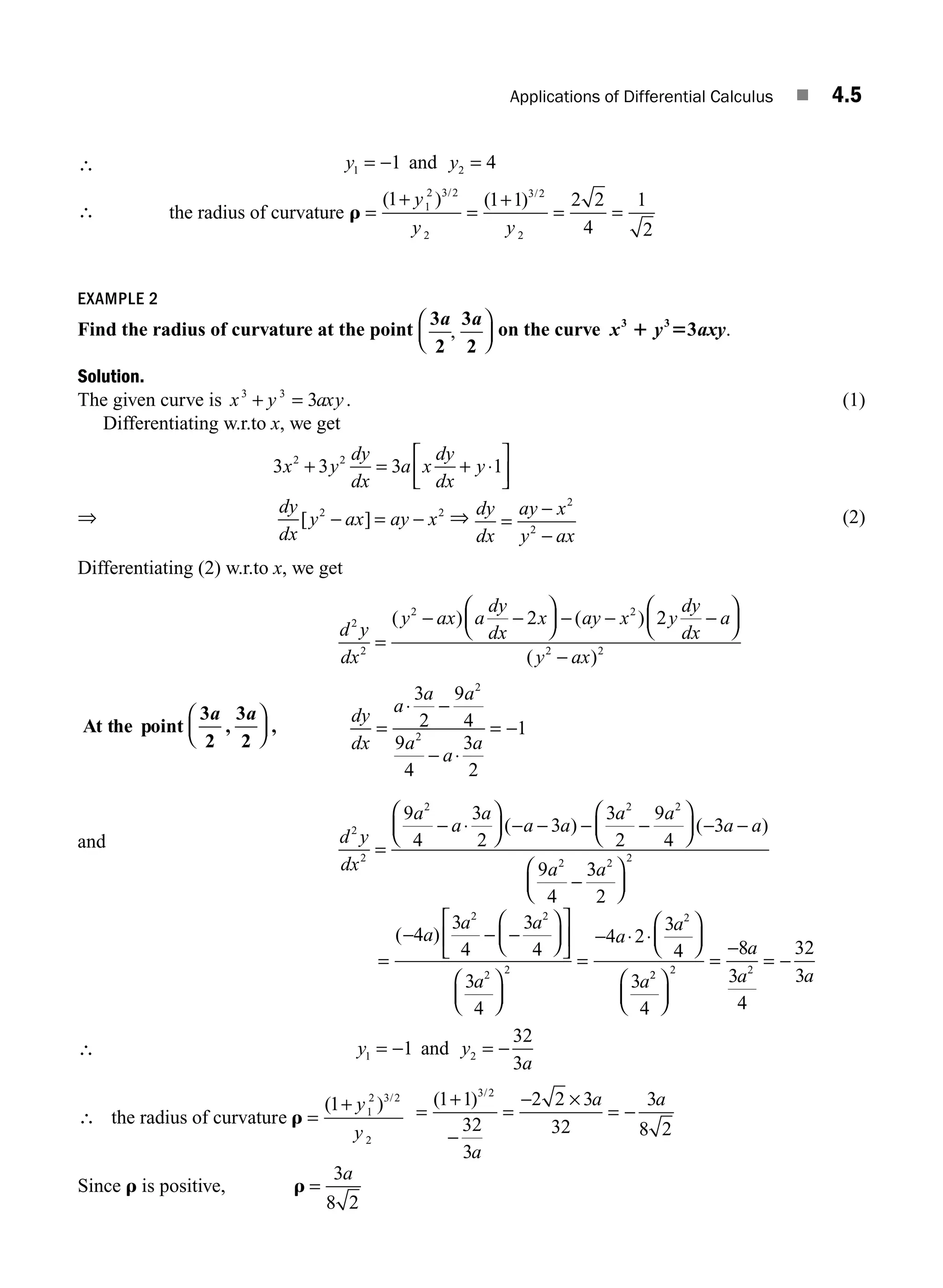 Applications of Differential Calculus ■ 4.5
∴ y y
1 2
1 4
= − =
and
∴ the radius of curvature r =
+
=
+
= =
( ) ( )
/ /
1 1 1 2 2
4
1
2 3 2
2
3 2
2
y
y y
1
2
EXAMPLE 2
Find the radius of curvature at the point
3
2
3
2
a a
,
⎛
⎝
⎜
⎞
⎠
⎟ on the curve x y axy
3 3
3
1 5 .
Solution.
The given curve is x y axy
3 3
3
+ = . (1)
Differentiating w.r.to x, we get
3 3 3 1
2 2
x y
dy
dx
a x
dy
dx
y
+ = + ⋅
⎡
⎣
⎢
⎤
⎦
⎥
⇒
dy
dx
y ax ay x
[ ]
2 2
− = − ⇒ dy
dx
ay x
y ax
=
−
−
2
2
(2)
Differentiating (2) w.r.to x, we get
d y
dx
y ax a
dy
dx
x ay x y
dy
dx
a
y ax
2
2
2 2
2 2
2 2
=
− −
⎛
⎝
⎜
⎞
⎠
⎟ − − −
⎛
⎝
⎜
⎞
⎠
⎟
−
( ) ( )
( )
At the point
3
2
3
2
a a
, ,
⎛
⎝
⎜
⎞
⎠
⎟
dy
dx
a
a a
a
a
a
=
⋅ −
− ⋅
= −
3
2
9
4
9
4
3
2
1
2
2
and d y
dx
a
a
a
a a
a a
a a
a
2
2
2 2 2
2
9
4
3
2
3
3
2
9
4
3
9
4
=
− ⋅
⎛
⎝
⎜
⎞
⎠
⎟ − − − −
⎛
⎝
⎜
⎞
⎠
⎟ − −
−
( ) ( )
3
3
2
2 2
a
⎛
⎝
⎜
⎞
⎠
⎟
=
− − −
⎛
⎝
⎜
⎞
⎠
⎟
⎡
⎣
⎢
⎤
⎦
⎥
⎛
⎝
⎜
⎞
⎠
⎟
=
− ⋅ ⋅
⎛
⎝
⎜
⎞
⎠
⎟
( )
4
3
4
3
4
3
4
4 2
3
4
3
2 2
2 2
2
a
a a
a
a
a
a2
2 2 2
4
8
3
4
32
3
⎛
⎝
⎜
⎞
⎠
⎟
=
−
= −
a
a a
∴ y y
a
1 2
1
32
3
= − = −
and
∴ =
+
the radius of curvature r
( ) /
1 1
2 3 2
2
y
y
=
+
−
=
− ×
= −
( ) /
1 1
32
3
2 2 3
32
3
8 2
3 2
a
a a
Since r is positive, r =
3
8 2
a
M04_ENGINEERING_MATHEMATICS-I _CH04_Part-A.indd 5 5/12/2016 10:08:44 AM
 