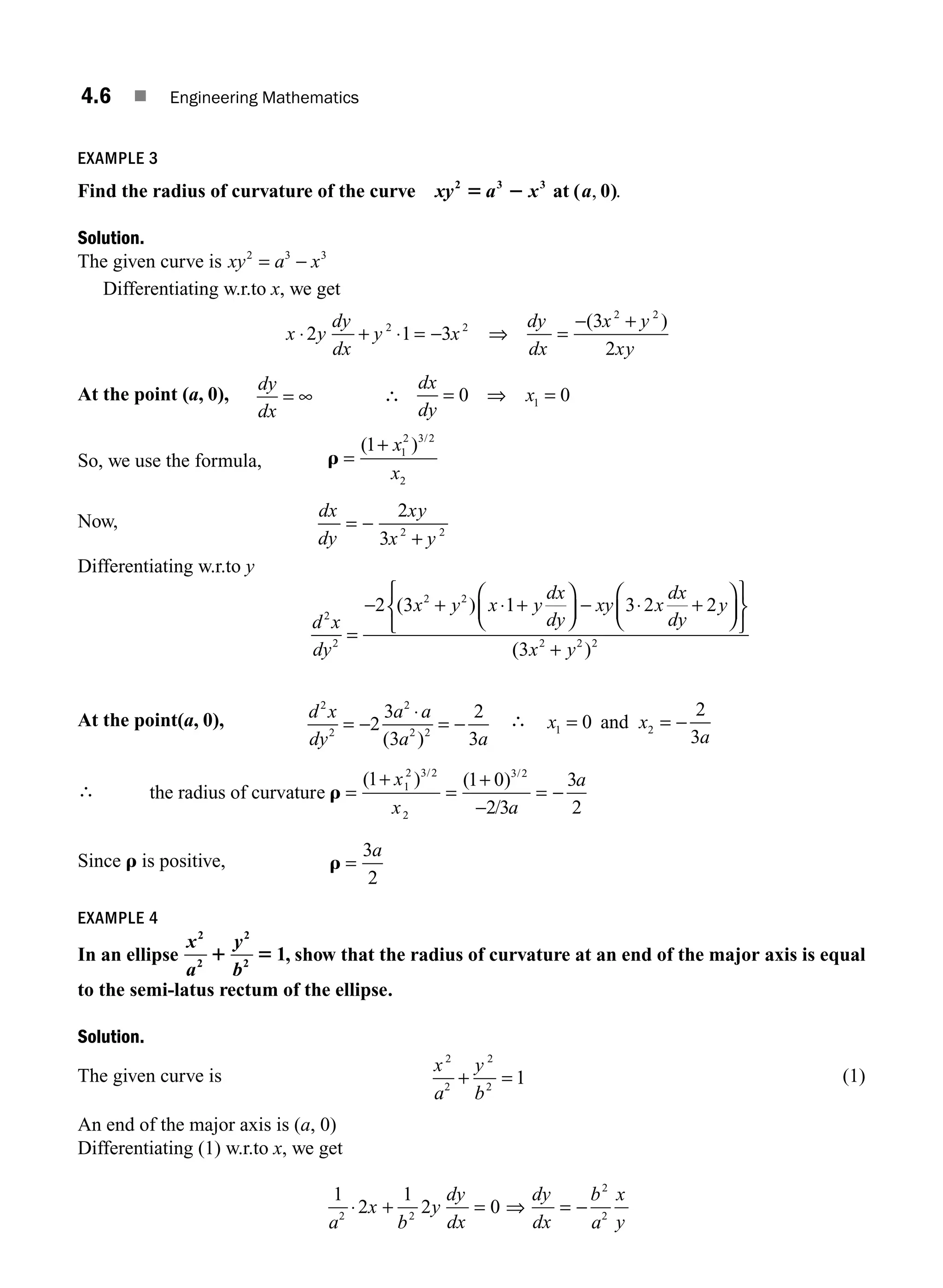 4.6 ■ Engineering Mathematics
EXAMPLE 3
Find the radius of curvature of the curve xy a x a
2 3 3
0
5 2 at ( , .
)
Solution.
The given curve is xy a x
2 3 3
= −
Differentiating w.r.to x, we get
x y
dy
dx
y x
dy
dx
x y
xy
⋅ + ⋅ = − ⇒ =
− +
2 1 3
3
2
2 2
2 2
( )
At the point (a, 0),
dy
dx
= ∞ ∴ = ⇒ =
dx
dy
x
0 0
1
So, we use the formula, r =
+
( ) /
1 1
2 3 2
2
x
x
Now,
dx
dy
xy
x y
= −
+
2
3 2 2
Differentiating w.r.to y
d x
dy
x y x y
dx
dy
xy x
dx
dy
y
2
2
2 2
2 3 1 3 2 2
=
− + ⋅ +
⎛
⎝
⎜
⎞
⎠
⎟ − ⋅ +
⎛
⎝
⎜
⎞
⎠
⎟
⎧
⎨
⎩
⎫
⎬
⎭
( )
(
( )
3 2 2 2
x y
+
At the point(a, 0), d x
dy
a a
a a
2
2
2
2 2
2
3
3
2
3
= −
⋅
= −
( )
∴ x x
a
1 2
0
2
3
= = −
and
∴ the radius of curvature r =
+
=
+
−
= −
( ) ( )
/
/ /
1 1 0
2 3
3
2
1
2 3 2
2
3 2
x
x a
a
Since r is positive, r =
3
2
a
EXAMPLE 4
In an ellipse
x
a
y
b
2
2
2
2
1
1 5 , show that the radius of curvature at an end of the major axis is equal
to the semi-latus rectum of the ellipse.
Solution.
The given curve is
x
a
y
b
2
2
+ =
2
2
1 (1)
An end of the major axis is (a, 0)
Differentiating (1) w.r.to x, we get
1
2
1
2 0
2 2
2
2
a
x
b
y
dy
dx
dy
dx
b
a
x
y
⋅ + = = −
⇒
M04_ENGINEERING_MATHEMATICS-I _CH04_Part-A.indd 6 5/12/2016 10:08:50 AM
 