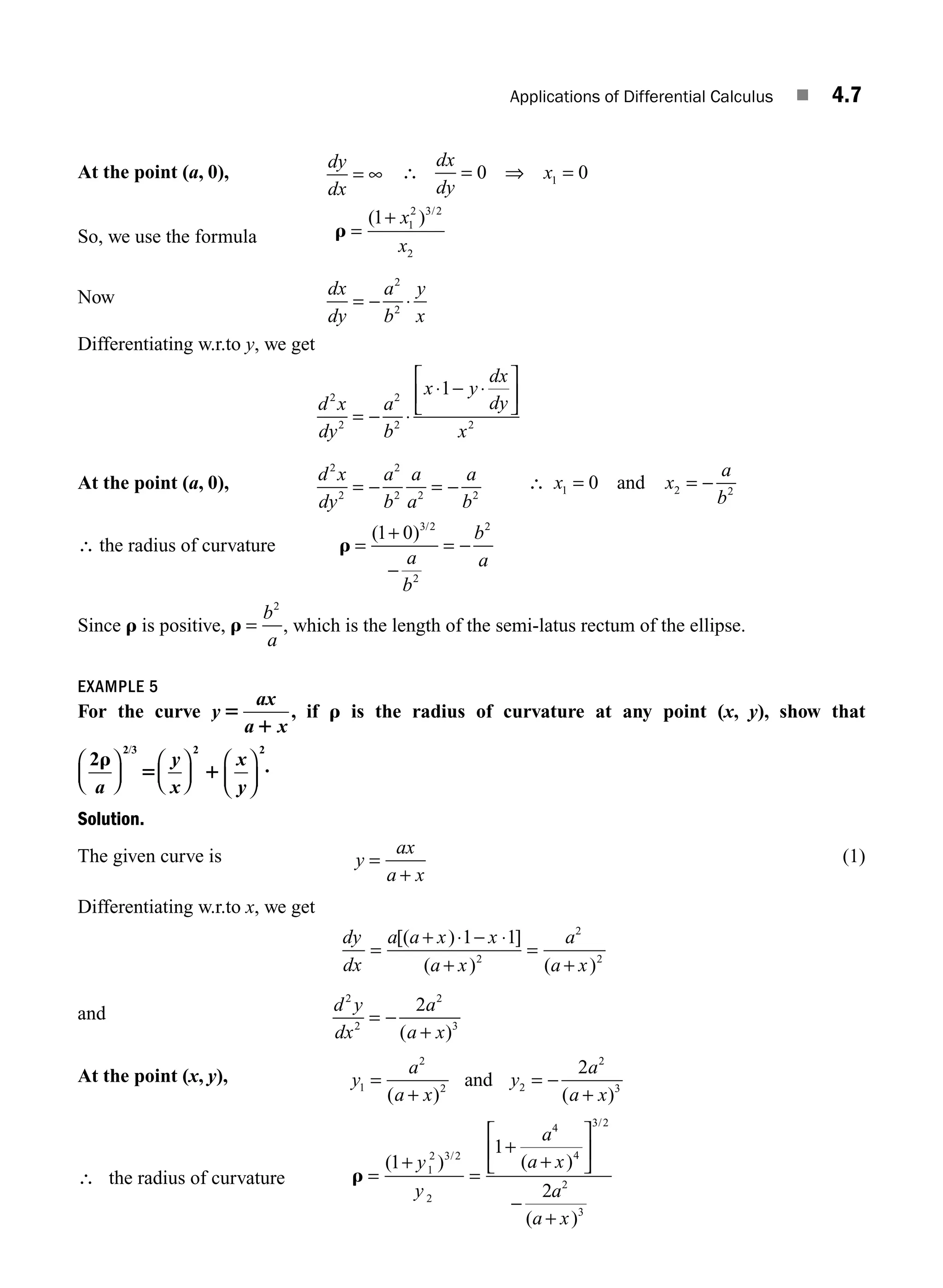 Applications of Differential Calculus ■ 4.7
At the point (a, 0),
dy
dx
= ∞ ∴ = ⇒ =
dx
dy
x
0 0
1
So, we use the formula r =
+
( ) /
1 1
2 3 2
2
x
x
Now dx
dy
a
b
y
x
= − ⋅
2
2
Differentiating w.r.to y, we get
d x
dy
a
b
x y
dx
dy
x
2
2
2
2 2
1
= − ⋅
⋅ − ⋅
⎡
⎣
⎢
⎤
⎦
⎥
At the point (a, 0), d x
dy
a
b
a
a
a
b
2
2
2
2 2 2
= − = − ∴ x x
a
b
1 2 2
0
= = −
and
∴ the radius of curvature r =
+
−
= −
( ) /
1 0 3 2
2
2
a
b
b
a
Since r is positive, r =
b
a
2
, which is the length of the semi-latus rectum of the ellipse.
EXAMPLE 5
For the curve y
x
x
5
1
a
a
, if r is the radius of curvature at any point (x, y), show that
2
2 3 2 2
r
5 1
a
y
x
x
y
⎛
⎝
⎜
⎞
⎠
⎟
⎛
⎝
⎜
⎞
⎠
⎟
⎛
⎝
⎜
⎞
⎠
⎟
/
.
Solution.
The given curve is y
ax
a x
=
+
(1)
Differentiating w.r.to x, we get
dy
dx
a a x x
a x
a
a x
=
+ −
+
=
+
[( ) ]
( ) ( )
⋅ ⋅
1 1
2
2
2
and d y
dx
a
a x
2
2
2
3
2
= −
+
( )
At the point (x, y), y
a
a x
y
a
a x
1
2
2 2
2
3
2
=
+
= −
+
( ) ( )
and
∴ the radius of curvature r =
+
=
+
+
⎡
⎣
⎢
⎤
⎦
⎥
−
+
( ) ( )
( )
/
/
1
1
2
1
2 3 2
2
4
4
3 2
2
3
y
y
a
a x
a
a x
M04_ENGINEERING_MATHEMATICS-I _CH04_Part-A.indd 7 5/12/2016 10:09:07 AM
 