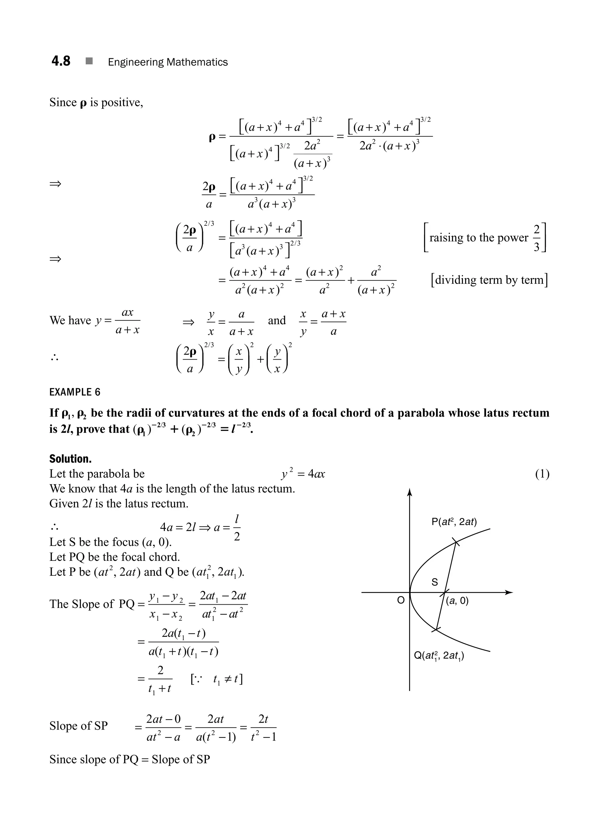 4.8 ■ Engineering Mathematics
Since r is positive,
r =
+ +
⎡
⎣ ⎤
⎦
+
⎡
⎣ ⎤
⎦
+
=
+ +
⎡
⎣ ⎤
⎦
( )
( )
( )
( )
/
/
/
a x a
a x
a
a x
a x a
4 4 3 2
4 3 2
2
3
4 4 3 2
2 2a
a a x
2 3
⋅ +
( )
⇒ 2 4 4 3 2
3 3
r
a
a x a
a a x
=
+ +
⎡
⎣ ⎤
⎦
+
( )
( )
/
⇒
2
2 3 4 4
3 3 2 3
r
a
a x a
a a x
⎛
⎝
⎜
⎞
⎠
⎟ =
+ +
⎡
⎣ ⎤
⎦
+
⎡
⎣ ⎤
⎦
/
/
( )
( )
raising to the pow
wer
dividing t
2
3
4 4
2 2
2
2
2
2
⎡
⎣
⎢
⎤
⎦
⎥
=
+ +
+
=
+
+
+
( )
( )
( )
( )
a x a
a a x
a x
a
a
a x
e
erm by term
[ ]
We have y
ax
a x
=
+
⇒ =
+
y
x
a
a x
and
x
y
a x
a
=
+
∴ 2
2 3 2 2
r
a
x
y
y
x
⎛
⎝
⎜
⎞
⎠
⎟ =
⎛
⎝
⎜
⎞
⎠
⎟ +
⎛
⎝
⎜
⎞
⎠
⎟
/
EXAMPLE 6
If r r
1 2
, be the radii of curvatures at the ends of a focal chord of a parabola whose latus rectum
is 2l, prove that ( ) ( )
/ / /
r 1 r 5
2 2 2
1
2 3
2
2 3 2 3
l .
Solution.
Let the parabola be y ax
2
4
= (1)
We know that 4a is the length of the latus rectum.
Given 2l is the latus rectum.
∴ 4 2
2
a l a
l
= ⇒ =
Let S be the focus (a, 0).
Let PQ be the focal chord.
Let P be ( , )
at at
2
2 and Q be ( , )
at at
1
2
1
2 .
The Slope of PQ =
−
−
=
−
−
=
−
+ −
=
+
y y
x x
at at
at at
a t t
a t t t t
t t
1 2
1 2
1
1
2 2
1
1 1
1
2 2
2
2
( )
( )( )
[
[ ]
{ t t
1 ≠
Slope of SP =
−
−
=
−
=
−
2 0 2
1
2
1
2 2 2
at
at a
at
a t
t
t
( )
Since slope of PQ = Slope of SP
O
P(at2
, 2at)
Q(at1
2
, 2at1
)
(a, 0)
S
M04_ENGINEERING_MATHEMATICS-I _CH04_Part-A.indd 8 5/12/2016 10:09:13 AM
 