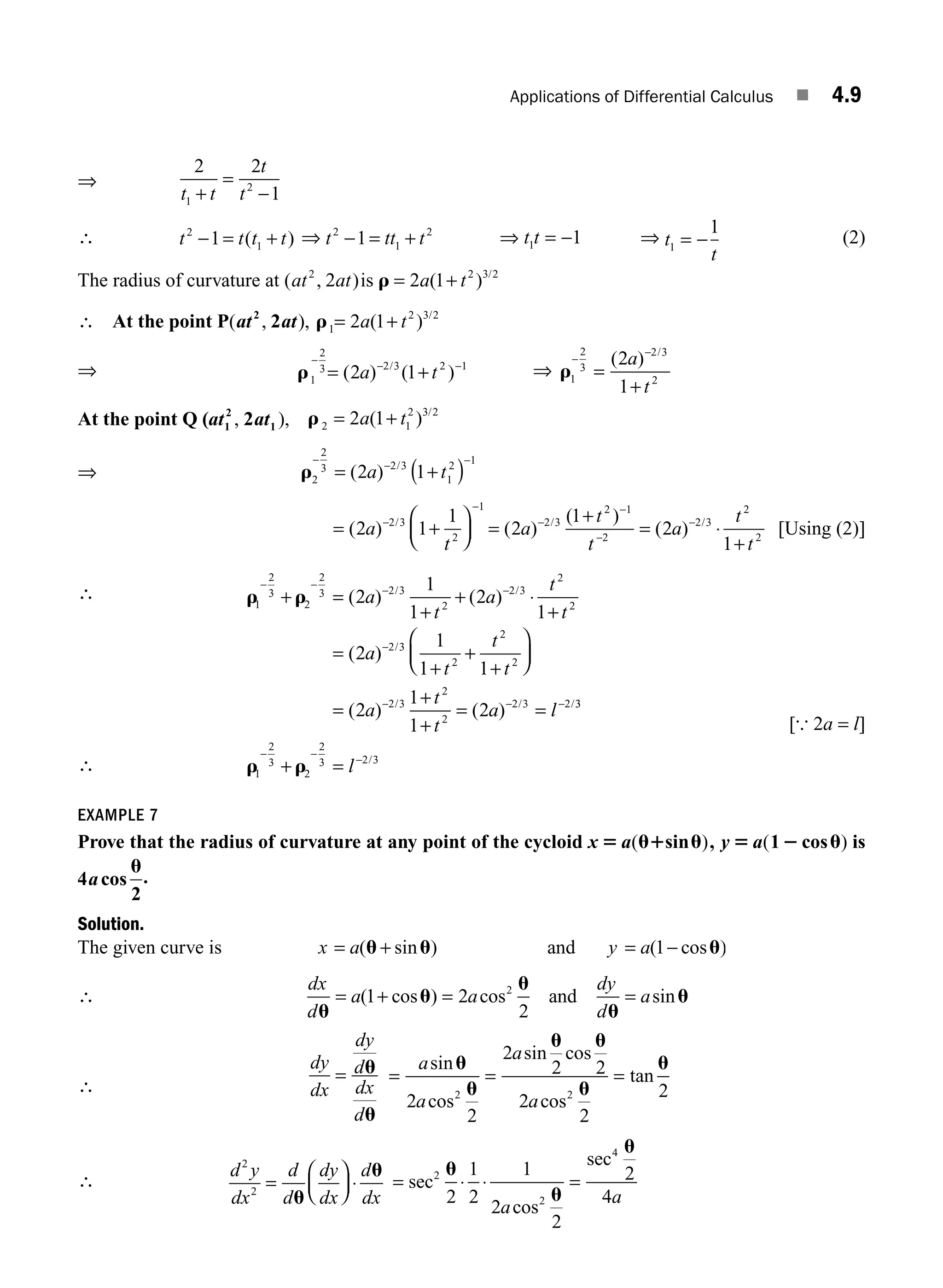 Applications of Differential Calculus ■ 4.9
⇒
2 2
1
1
2
t t
t
t
+
=
−
∴ t t t t
2
1
1
− = +
( ) ⇒ t tt t
2
1
2
1
− = + ⇒ t t
1 1
= − ⇒ t
t
1
1
= − (2)
The radius of curvature at ( , )
at at
2
2 is r = +
2 1 2 3 2
a t
( ) /
∴ At the point P( , ),
at at
2
2 r1
2 3 2
2 1
= +
a t
( ) /
⇒ r1
2
3 2 3 2 1
2 1
−
− −
= +
( ) ( )
/
a t ⇒ r1
2
3
2 3
2
2
1
−
−
=
+
( ) /
a
t
At the point Q (at at
1
2
1
2
, ), r 2 1
2 3 2
2 1
= +
a t
( ) /
⇒ r2
2
3 2 3
1
2 1
2 1
− −
( )
= +
−
( ) /
a t
= +
⎛
⎝
⎜
⎞
⎠
⎟ =
+
= ⋅
+
−
−
−
−
−
−
( ) ( )
( )
( )
/ / /
2 1
1
2
1
2
1
2 3
2
1
2 3
2 1
2
2 3
2
2
a
t
a
t
t
a
t
t
[Using (2)]
∴ r r
1
2
3
2
2
3 2 3
2
2 3
2
2
2
1
1
2
1
− −
− −
+ =
+
+ ⋅
+
( ) ( )
/ /
a
t
a
t
t
∴
=
+
+
+
⎛
⎝
⎜
⎞
⎠
⎟
=
+
+
= =
−
− − −
( )
( ) ( )
/
/ / /
2
1
1 1
2
1
1
2
2 3
2
2
2
2 3
2
2
2 3 2
a
t
t
t
a
t
t
a l 3
3
1
2
3
2
2
3 2 3
r r
− −
−
+ = l /
[{ 2a = l]
EXAMPLE 7
Prove that the radius of curvature at any point of the cycloid x 5 u1 u
a( )
sin , y 5 2 u
a( )
1 cos is
4
2
acos
u
.
Solution.
The given curve is x a y a
= + = −
( sin ) ( cos )
u u u
and 1
∴
dx
d
a a
dy
d
a
u
u
u
u
u
= + = =
( cos ) cos sin
1 2
2
2
and
∴
dy
dx
dy
d
dx
d
= u
u
= = =
a
a
a
a
sin
cos
sin cos
cos
tan
u
u
u u
u
u
2
2
2
2 2
2
2
2
2 2
∴
d y
dx
d
d
dy
dx
d
dx
2
2
=
⎛
⎝
⎜
⎞
⎠
⎟ ⋅
u
u
= ⋅ ⋅ =
sec
sec
2
2
4
2
1
2
1
2
2
2
4
u
u
u
a
a
cos
M04_ENGINEERING_MATHEMATICS-I _CH04_Part-A.indd 9 5/12/2016 10:09:20 AM
 