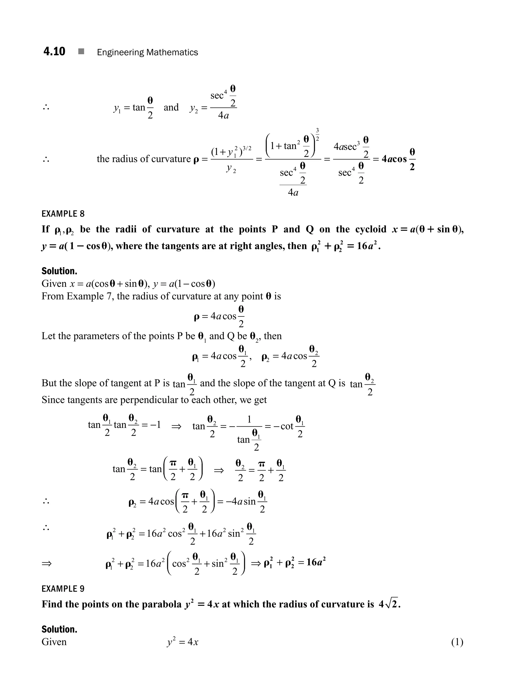 4.10 ■ Engineering Mathematics
∴ y y
a
1 2
4
2
2
4
= =
tan
u
u
and
sec
∴ the radius of curvature
sec
r
u
=
+
=
+
⎛
⎝
⎜
⎞
⎠
⎟
( )
tan
/
1
1
2
1
2 3 2
2
2
3
2
4
y
y u
u
u
u
u
2
4
4
2
2
3
4
a
a
= =
sec
sec
4 cos
2
a
EXAMPLE 8
If r r
1 2
, be the radii of curvature at the points P and Q on the cycloid x 5 u1 u
a( )
sin ,
y a
5 2 u
( 1 cos ), where the tangents are at right angles, then r 1 r 5
1
2
2
2 2
16a .
Solution.
Given x a y a
= + = −
(cos sin ), ( cos )
u u u
1
From Example 7, the radius of curvature at any point u is
r
u
= 4
2
acos
Let the parameters of the points P be u1
and Q be u2
, then
r
u
r
u
1
1
2
2
4
2
4
2
= =
a a
cos , cos
But the slope of tangent at P is tan
u1
2
and the slope of the tangent at Q is tan
u2
2
Since tangents are perpendicular to each other, we get
tan tan
u u
1 2
2 2
1
= − ⇒ tan
tan
cot
u
u
u
2
1
1
2
1
2
2
= − = −
tan tan
u p u
2 1
2 2 2
= +
⎛
⎝
⎜
⎞
⎠
⎟ ⇒
u p u
2 1
2 2 2
= +
∴ r
p u u
2
1 1
4
2 2
4
2
= +
⎛
⎝
⎜
⎞
⎠
⎟ = −
a a
cos sin
∴
r r
u u
1
2
2
2 2 2 1 2 2 1
16
2
16
2
+ = +
a a
cos sin
⇒ r r
u u
1
2
2
2 2 2 1 2 1
16
2 2
+ = +
⎛
⎝
⎜
⎞
⎠
⎟
a cos sin ⇒ r r
1
2
2
2
+ = 16 2
a
EXAMPLE 9
Find the points on the parabola y x
2
5 4 at which the radius of curvature is 4 2.
Solution.
Given y x
2
4
= (1)
M04_ENGINEERING_MATHEMATICS-I _CH04_Part-A.indd 10 5/12/2016 10:09:26 AM
 