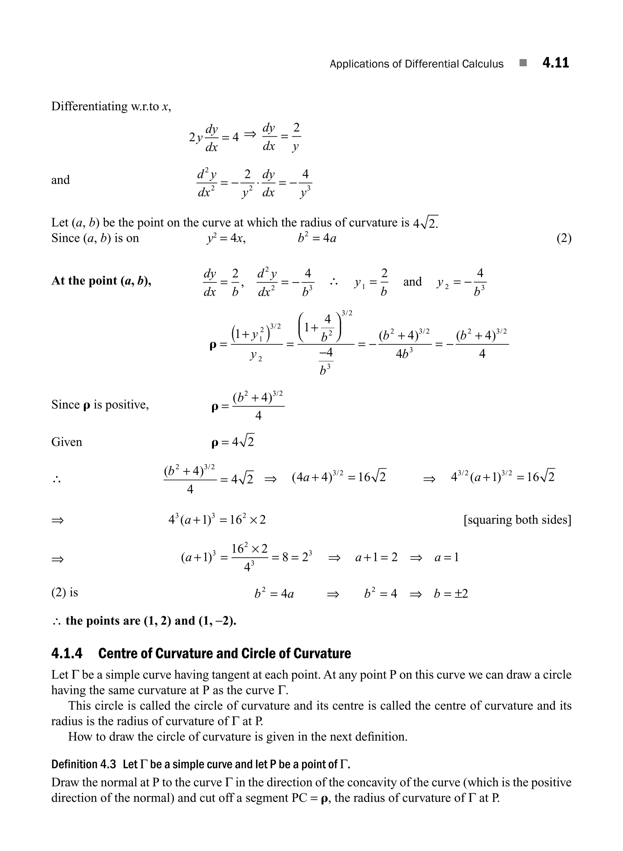 Applications of Differential Calculus ■ 4.11
Differentiating w.r.to x,
2 4
y
dy
dx
= ⇒ dy
dx y
=
2
and d y
dx y
dy
dx y
2
2 2 3
2 4
= − ⋅ = −
Let (a, b) be the point on the curve at which the radius of curvature is 4 2.
Since (a, b) is on y2
= 4x, b a
2
4
= (2)
At the point (a, b),
dy
dx b
d y
dx b
= = −
2 4
2
2 3
, ∴ y
b
y
b
1 2 3
2 4
= = −
and
r =
+
( ) =
+
⎛
⎝
⎜
⎞
⎠
⎟
−
= −
+
= −
+
1
1
4
4
4
4
4
1
2 3 2
2
2
3 2
3
2 3 2
3
2 3 2
y
y
b
b
b
b
b
/
/
/ /
( ) ( )
4
4
Since r is positive, r =
+
( ) /
b2 3 2
4
4
Given r = 4 2
∴
( ) /
b2 3 2
4
4
4 2
+
= ⇒ ( ) /
4 4 16 2
3 2
a + = ⇒ 4 1 16 2
3 2 3 2
/ /
( )
a + =
⇒ 4 1 16 2
3 3 2
( )
a + = × [squaring both sides]
⇒ ( )
a a a
+ =
×
= = + = ⇒ =
1
16 2
4
8 2 1 2 1
3
2
3
3
⇒
(2) is b a b b
2 2
4 4 2
= ⇒ = ⇒ = ±
∴ the points are (1, 2) and (1, −2).
4.1.4 Centre of Curvature and Circle of Curvature
Let Γ be a simple curve having tangent at each point. At any point P on this curve we can draw a circle
having the same curvature at P as the curve Γ.
This circle is called the circle of curvature and its centre is called the centre of curvature and its
radius is the radius of curvature of Γ at P.
How to draw the circle of curvature is given in the next deﬁnition.
Definition 4.3 Let Γ be a simple curve and let P be a point of Γ.
Draw the normal at P to the curve Γ in the direction of the concavity of the curve (which is the positive
direction of the normal) and cut off a segment PC = r, the radius of curvature of Γ at P.
M04_ENGINEERING_MATHEMATICS-I _CH04_Part-A.indd 11 5/12/2016 10:09:30 AM
 