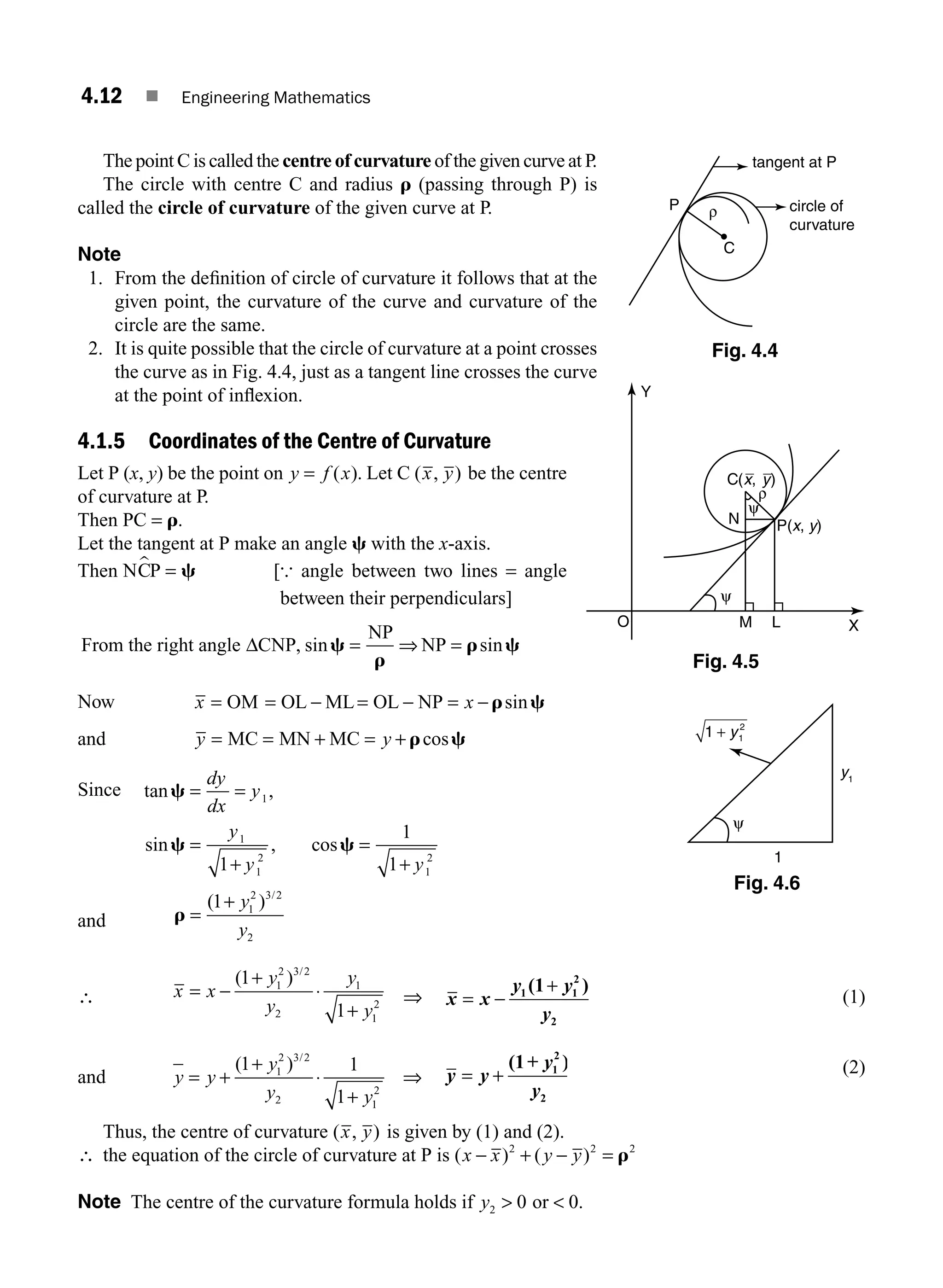 4.12 ■ Engineering Mathematics
The point C is called the centre of curvature of the given curve at P.
The circle with centre C and radius r (passing through P) is
called the circle of curvature of the given curve at P.
Note
1. From the deﬁnition of circle of curvature it follows that at the
given point, the curvature of the curve and curvature of the
circle are the same.
2. It is quite possible that the circle of curvature at a point crosses
the curve as in Fig. 4.4, just as a tangent line crosses the curve
at the point of inﬂexion.
4.1.5 Coordinates of the Centre of Curvature
Let P (x, y) be the point on y f x
= ( ). Let C ( , )
x y be the centre
of curvature at P.
Then PC = r.
Let the tangent at P make an angle c with the x-axis.
Then = c [{ angle between two lines = angle
between their perpendiculars]
From the right angle CNP
NP
NP
Δ , sin sin
c
r
r c
= ⇒ =
Now x x
= = − = − = −
OM OL ML OL NP r c
sin
and y y
= = + = +
MC MN MC r c
cos
Since tan ,
sin , cos
c
c c
= =
=
+
=
+
dy
dx
y
y
y y
1
1
1
2
1
2
1
1
1
and r =
+
( ) /
1 1
2 3 2
2
y
y
∴ x x
y
y
y
y
= −
+
⋅
+
( ) /
1
1
1
2 3 2
2
1
1
2 ⇒ x x
y y
y
= −
+
1 1
2
2
(1 )
(1)
and y y
y
y y
= +
+
⋅
+
( ) /
1 1
1
1
2 3 2
2 1
2
⇒ y y
y
y
= +
(1+ )
1
2
2
(2)
Thus, the centre of curvature ( , )
x y is given by (1) and (2).
∴ the equation of the circle of curvature at P is ( ) ( )
x x y y
− + − =
2 2 2
r
Note The centre of the curvature formula holds if y2 0 0
 
or .
P ρ
C
tangent at P
circle of
curvature
Fig. 4.4
N
M L
P(x, y)
ψ
X
Y
O
ψ
ρ
C(x, y)
Fig. 4.5
1 1
2
+ y
ψ
y1
1
Fig. 4.6
M04_ENGINEERING_MATHEMATICS-I _CH04_Part-A.indd 12 5/12/2016 10:09:38 AM
 