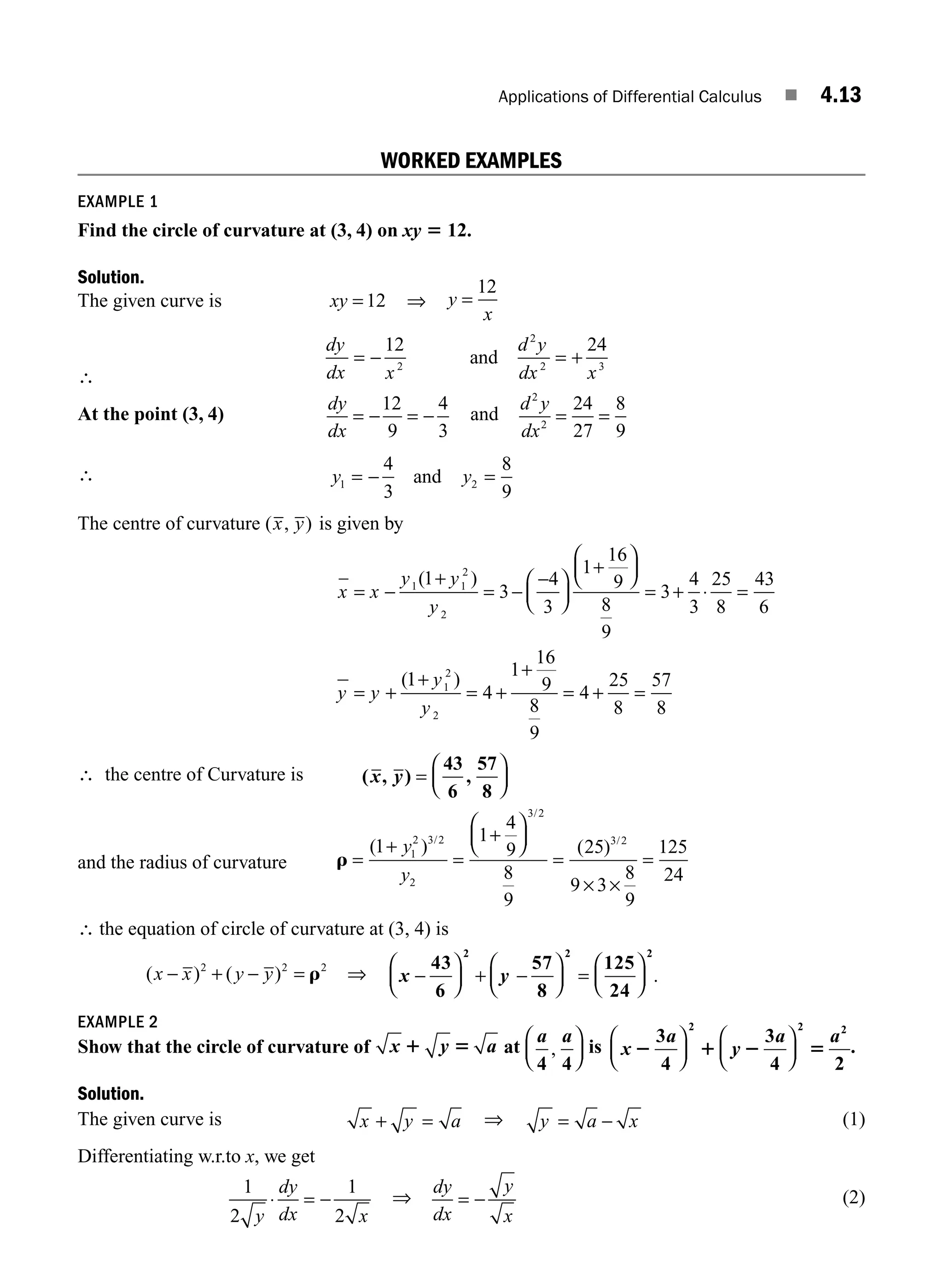 Applications of Differential Calculus ■ 4.13
WORKED EXAMPLES
EXAMPLE 1
Find the circle of curvature at (3, 4) on xy 5 12.
Solution.
The given curve is xy = 12 ⇒ y
x
=
12
∴
dy
dx x
d y
dx x
= − = +
12 24
2
2
2 3
and
At the point (3, 4)
dy
dx
= − = −
12
9
4
3
and
d y
dx
2
2
24
27
8
9
= =
∴ y y
1 2
4
3
8
9
= − =
and
The centre of curvature ( , )
x y is given by
x
y
= −
+
= −
−
⎛
⎝
⎜
⎞
⎠
⎟
+
⎛
⎝
⎜
⎞
⎠
⎟
= + ⋅ =
= +
x
y y
y
y
1 1
2
2
1
3
4
3
1
16
9
8
9
3
4
3
25
8
43
6
( )
(1
1
4
1
16
9
8
9
4
25
8
57
8
1
2
2
+
= +
+
= + =
y
y
)
∴ the centre of Curvature is ( , )
43
6
,
57
8
x y =
⎛
⎝
⎜
⎞
⎠
⎟
and the radius of curvature r =
+
=
+
⎛
⎝
⎜
⎞
⎠
⎟
=
× ×
=
( ) ( )
/
/
/
1
1
4
9
8
9
25
9 3
8
9
125
24
1
2 3 2
2
3 2
3 2
y
y
∴ the equation of circle of curvature at (3, 4) is
( ) ( )
x x y y
− + − =
2 2 2
r ⇒ x y
−
⎛
⎝
⎜
⎞
⎠
⎟ + −
⎛
⎝
⎜
⎞
⎠
⎟ =
⎛
⎝
⎜
⎞
⎠
⎟
43
6
57
8
125
24
2 2 2
.
EXAMPLE 2
Show that the circle of curvature of x y
1 5 a at
a a
4 4
,
⎛
⎝
⎜
⎞
⎠
⎟ is x y
2 1 2 5
3
4
3
4 2
2 2 2
a a a
⎛
⎝
⎜
⎞
⎠
⎟
⎛
⎝
⎜
⎞
⎠
⎟ .
Solution.
The given curve is x y a
+ = ⇒ y a x
= − (1)
Differentiating w.r.to x, we get
1
2
1
2
y
dy
dx x
⋅ = − ⇒
dy
dx
y
x
= − (2)
M04_ENGINEERING_MATHEMATICS-I _CH04_Part-A.indd 13 5/12/2016 10:09:43 AM
 