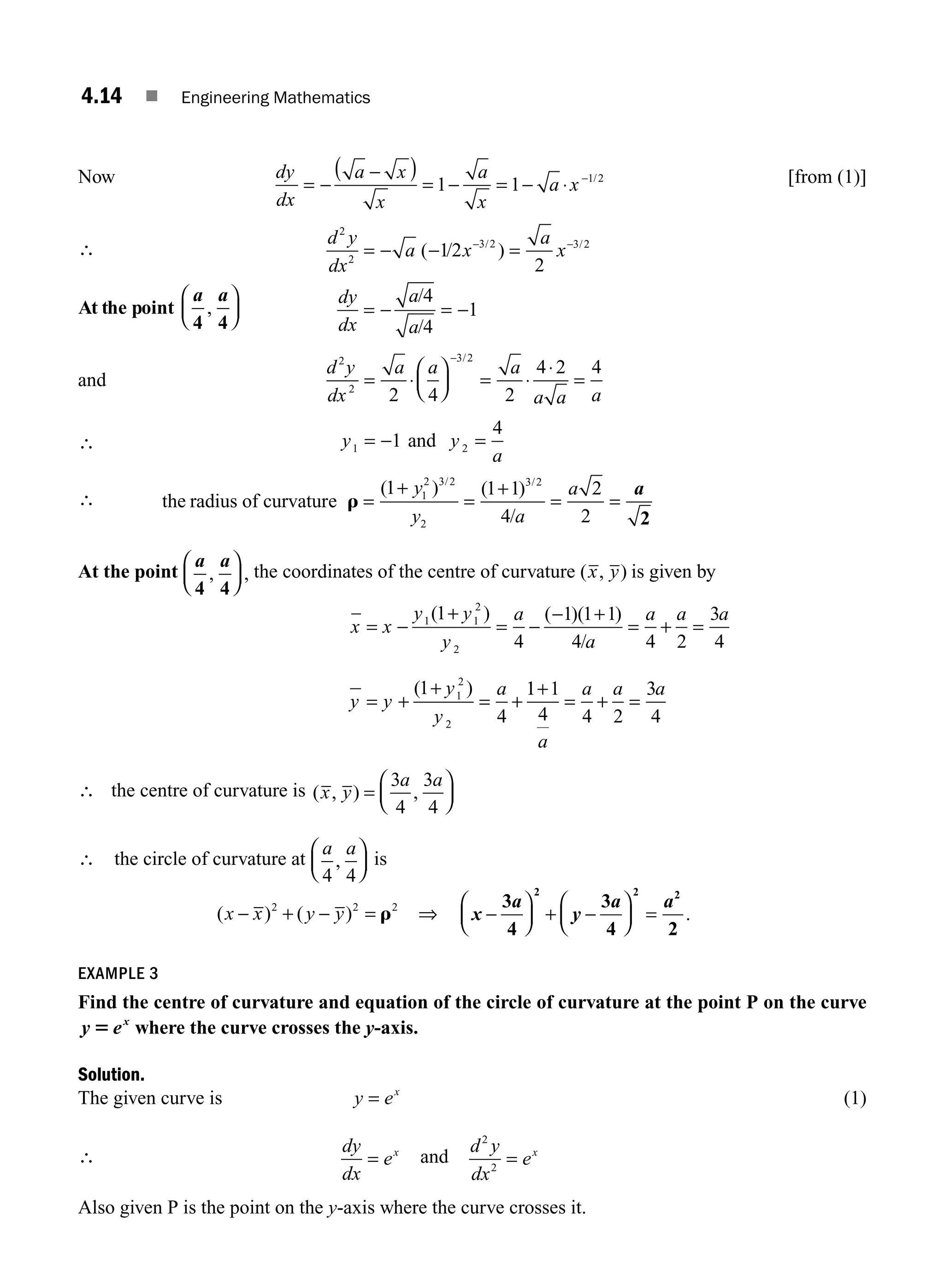 4.14 ■ Engineering Mathematics
Now dy
dx
a x
x
a
x
a x
= −
−
( )
= − = − ⋅ −
1 1 1 2
/ [from (1)]
∴
d y
dx
a x
a
x
2
2
3 2 3 2
12
2
= − − =
− −
( / )
/ /
At the point
a a
4 4
,
⎛
⎝
⎜
⎞
⎠
⎟
dy
dx
a
a
= − = −
/
/
4
4
1
and
d y
dx
a a a
a a a
2
2
3 2
2 4 2
4 2 4
= ⋅
⎛
⎝
⎜
⎞
⎠
⎟ = ⋅
⋅
=
− /
∴ y y
a
1 2
1
4
= − =
and
∴ the radius of curvature r =
+
=
+
= =
( ) ( )
/
/ /
1 1 1
4
2
2
1
2 3 2
2
3 2
y
y a
a a
2
At the point
a a
4 4
, ,
⎛
⎝
⎜
⎞
⎠
⎟ the coordinates of the centre of curvature ( , )
x y is given by
x
y
= −
+
= −
− +
= + =
= +
+
= +
x
y y
y
a
a
a a a
y
y
y
a
1 1
2
2
1
2
2
1
4
1 1 1
4 4 2
3
4
1
4
( ) ( )( )
/
( ) 1
1 1
4 4 2
3
4
+
= + =
a
a a a
∴ the centre of curvature is ( , ) ,
x y
a a
=
⎛
⎝
⎜
⎞
⎠
⎟
3
4
3
4
∴ the circle of curvature at
a a
4 4
,
⎛
⎝
⎜
⎞
⎠
⎟ is
( ) ( )
x x y y
− + − =
2 2 2
r ⇒ x
a
y
a a
−
⎛
⎝
⎜
⎞
⎠
⎟ + −
⎛
⎝
⎜
⎞
⎠
⎟ =
3
4
3
4 2
2 2 2
.
EXAMPLE 3
Find the centre of curvature and equation of the circle of curvature at the point P on the curve
y ex
5 where the curve crosses the y-axis.
Solution.
The given curve is y ex
= (1)
∴
dy
dx
ex
= and
d y
dx
ex
2
2
=
Also given P is the point on the y-axis where the curve crosses it.
M04_ENGINEERING_MATHEMATICS-I _CH04_Part-A.indd 14 5/12/2016 10:09:49 AM
 