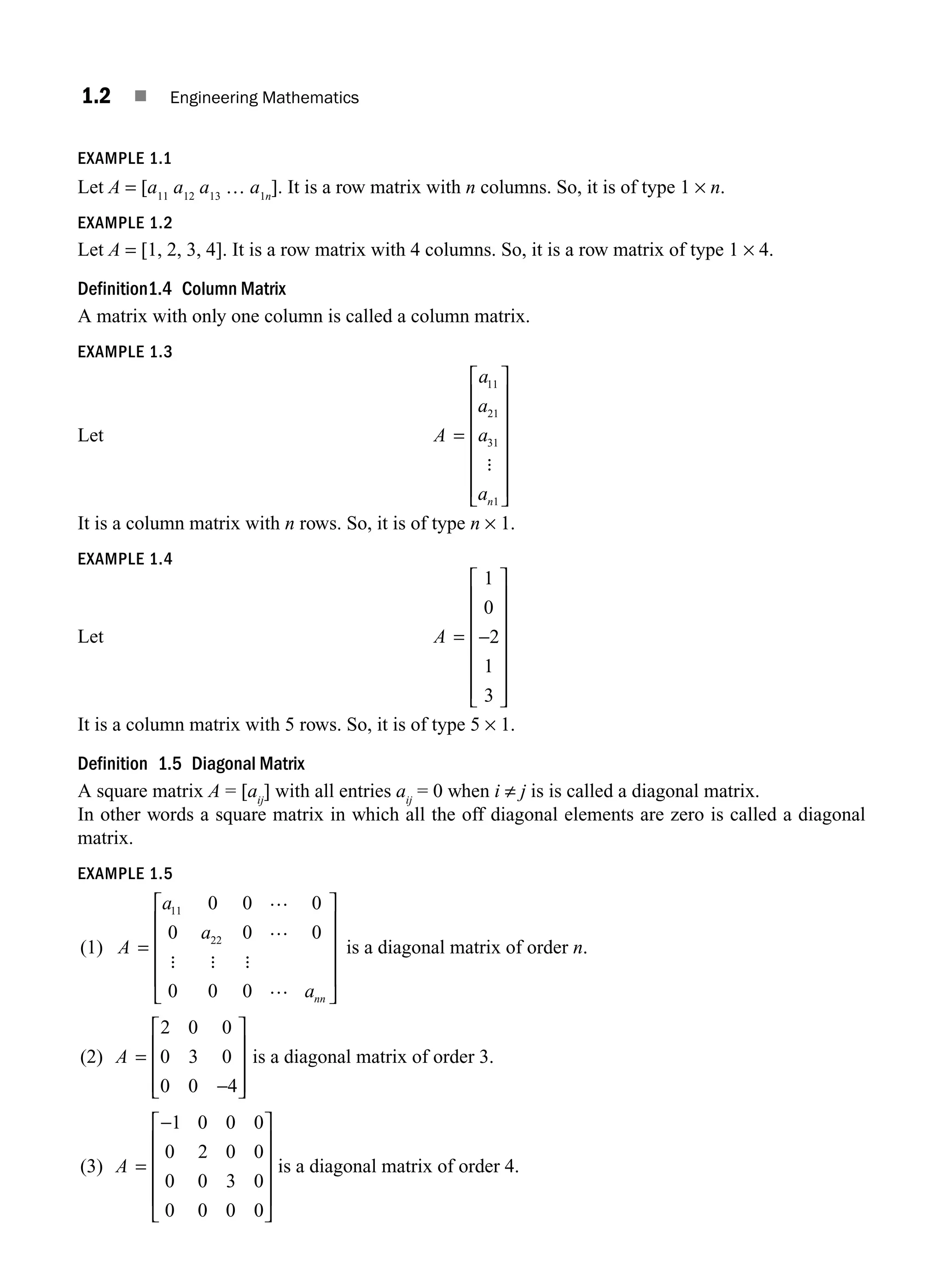 1.2 ■ Engineering Mathematics
EXAMPLE 1.1
Let A = [a11
a12
a13
… a1n
]. It is a row matrix with n columns. So, it is of type 1 × n.
EXAMPLE 1.2
Let A = [1, 2, 3, 4]. It is a row matrix with 4 columns. So, it is a row matrix of type 1 × 4.
Definition1.4 Column Matrix
A matrix with only one column is called a column matrix.
EXAMPLE 1.3
Let A
a
a
a
an
=
⎡
⎣
⎢
⎢
⎢
⎢
⎢
⎢
⎤
⎦
⎥
⎥
⎥
⎥
⎥
⎥
11
21
31
1
:
It is a column matrix with n rows. So, it is of type n × 1.
EXAMPLE 1.4
Let A = −
⎡
⎣
⎢
⎢
⎢
⎢
⎢
⎢
⎤
⎦
⎥
⎥
⎥
⎥
⎥
⎥
1
0
2
1
3
It is a column matrix with 5 rows. So, it is of type 5 × 1.
Definition 1.5 Diagonal Matrix
A square matrix A = [aij
] with all entries aij
= 0 when i ≠ j is is called a diagonal matrix.
In other words a square matrix in which all the off diagonal elements are zero is called a diagonal
matrix.
EXAMPLE 1.5
(1) A
a
ann
=
…
…
…
11 0 0 0
0 0
0 0 0
0 22
a
: : :
⎡
⎣
⎢
⎢
⎢
⎢
⎤
⎦
⎥
⎥
⎥
⎥
is a diagonal matrix of order n.
(2) A =
−
⎡
⎣
⎢
⎢
⎢
⎤
⎦
⎥
⎥
⎥
2 0 0
0 3 0
0 0 4
is a diagonal matrix of order 3.
(3) A =
−
⎡
⎣
⎢
⎢
⎢
⎢
⎤
⎦
⎥
⎥
⎥
⎥
1 0 0 0
0 2 0 0
0 0 3 0
0 0 0 0
is a diagonal matrix of order 4.
M01_ENGINEERING_MATHEMATICS-I _CH01_Part A.indd 2 5/30/2016 4:34:38 PM
 