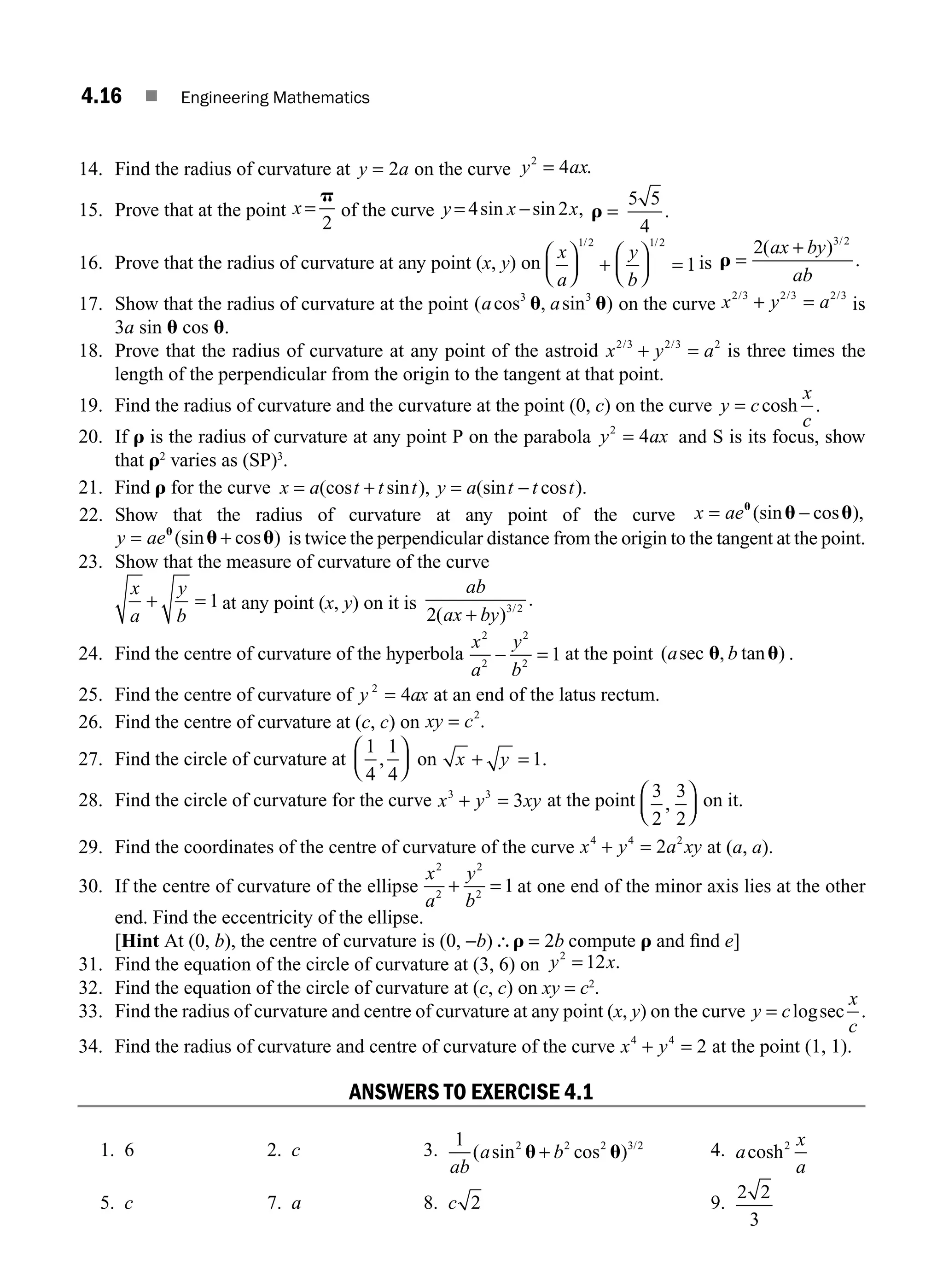 4.16 ■ Engineering Mathematics
14. Find the radius of curvature at y a
= 2 on the curve y ax
2
4
= .
15. Prove that at the point x =
p
2
of the curve y x x
= −
4 2
sin sin , r =
5 5
4
.
16. Prove that the radius of curvature at any point (x, y) on
x
a
y
b
⎛
⎝
⎜
⎞
⎠
⎟ +
⎛
⎝
⎜
⎞
⎠
⎟ =
1 2 1 2
1
/ /
is r =
+
2 3 2
( )
.
/
ax by
ab
17. Show that the radius of curvature at the point ( cos , sin )
a a
3 3
u u on the curve x y a
2 3 2 3 2 3
/ / /
+ = is
3a sin u cos u.
18. Prove that the radius of curvature at any point of the astroid x y a
2 3 2 3 2
/ /
+ = is three times the
length of the perpendicular from the origin to the tangent at that point.
19. Find the radius of curvature and the curvature at the point (0, c) on the curve y c
x
c
= cosh .
20. If r is the radius of curvature at any point P on the parabola y ax
2
4
= and S is its focus, show
that r2
varies as (SP)3
.
21. Find r for the curve x a t t t y a t t t
= + = −
(cos sin ), (sin cos ).
22. Show that the radius of curvature at any point of the curve x ae
= −
u
u u
(sin cos ),
y ae
= +
u
u u
(sin cos ) is twice the perpendicular distance from the origin to the tangent at the point.
23. Show that the measure of curvature of the curve
x
a
y
b
+ = 1 at any point (x, y) on it is
ab
ax by
2 3 2
( )
.
/
+
24. Find the centre of curvature of the hyperbola
x
a
y
b
2
2
2
2
1
− = at the point ( , tan )
a b
sec u u .
25. Find the centre of curvature of y ax
2
4
= at an end of the latus rectum.
26. Find the centre of curvature at (c, c) on xy c
= 2
.
27. Find the circle of curvature at
1
4
1
4
1
, .
⎛
⎝
⎜
⎞
⎠
⎟ + =
on x y
28. Find the circle of curvature for the curve x y xy
3 3
3
+ = at the point 3
2
3
2
,
⎛
⎝
⎜
⎞
⎠
⎟ on it.
29. Find the coordinates of the centre of curvature of the curve x y a xy
4 4 2
2
+ = at (a, a).
30. If the centre of curvature of the ellipse
x
a
y
b
2
2
2
2
1
+ = at one end of the minor axis lies at the other
end. Find the eccentricity of the ellipse.
[Hint At (0, b), the centre of curvature is (0, −b)∴ =
r 2b compute r and ﬁnd e]
31. Find the equation of the circle of curvature at (3, 6) on y x
2
12
= .
32. Find the equation of the circle of curvature at (c, c) on xy = c2
.
33. Find the radius of curvature and centre of curvature at any point (x, y) on the curve y c
x
c
= log .
sec
34. Find the radius of curvature and centre of curvature of the curve x y
4 4
2
+ = at the point (1, 1).
ANSWERS TO EXERCISE 4.1
1. 6 2. c 3.
1 2 2 2 3 2
ab
a b
( sin cos ) /
u u
+ 4. a
x
a
cosh2
5. c 7. a 8. c 2 9.
2 2
3
M04_ENGINEERING_MATHEMATICS-I _CH04_Part-A.indd 16 5/12/2016 10:10:10 AM
 